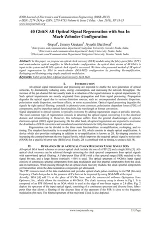 IOSR Journal of Electronics and Communication Engineering (IOSR-JECE)
e-ISSN: 2278-2834,p- ISSN: 2278-8735.Volume 6, Issue 2 (May. - Jun. 2013), PP 33-35
www.iosrjournals.org
www.iosrjournals.org 33 | Page
40 Gbit/S All-Optical Signal Regeneration with Soa In
Mach-Zehnder Configuration
Gopal1
, Jimmy Gautam2
, Ayushi Barthwal3
1
(Electronics and communication department/ Galgotias University, Greater Noida, India,
2
(Electronics and communication department/ Amity University, Noida, India,
3
(Electronics and Communication Department/ Galgotias University, Greater Noida, India,
Abstract : In this paper, we propose an optical clock recovery (OCR) module using the fabry-perot filter (FPF)
and semiconductor optical amplifier in Mach-zehnder configuration. An optical data stream of 40 Gbit/s is
input to the system and 40 GHz optical clock signal is recovered. We have also presented method of 3R optical
signal regeneration by SOA in mach-zehnder (SOA-MZI) configuration by providing Re-amplification,
Reshaping and Retiming using simple amplitude modulation.
Keywords: Fabry-perot filter, Optical clock recovery, SOA-MZI.
I. INTRODUCTION
All-optical signal transmission and processing are expected to enable the next generation of optical
networks, by dramatically reducing costs, energy consumption, and increasing the network throughput. The
increase of the per-channel bit rate usually leads to a reduction of the signal tolerance to optical impairments [1].
Such optical impairments are mostly originated from propagation and from signal processing. Propagation
degrades the optical signal due to various distortion sources; such as: uncompensated chromatic dispersion,
polarization mode dispersion, non-linear effects, or noise accumulation. Optical signal processing degrades the
signals by tight optical filtering; crosstalk in photonic-cross connects; polarization dependent losses (PDL) of
components; and by imperfect optical functionalities, like wavelength or format conversion.
Signal degradation in optical systems is typically overcome by adding regeneration stages at periodic intervals.
The most common type of regeneration consists in detecting the optical signal, recovering it in the electrical
domain and retransmitting it. However, this technique suffers from the general disadvantages of optical-
electronic-optical (OEO) signal processing. On the other hand, all-optical regenerators are expected to overcome
the drawbacks of OEO converters and considered essential elements for fully-functional optical networks.
Regeneration can be divided in the three main functionalities: re-amplification, re-shaping, and re-
timing. The simplest functionality is re-amplification (or 1R), which consists in simple optical amplification. A
device which also provides reshaping in addition to re-amplification is known as 2R. Re-shaping consists in
increasing the contrast between the two logical levels; which improves the required optical signal to noise ratio
(OSNR) for a specific bit error rate (BER) level. Finally, 2R is combined with re-timing, to create a full 3R.
II. OPERATION OF ALL-OPTICAL CLOCK RECOVERY USING SINGLE SOA
All-optical SOA based schemes to extract optical clock include the use of a FPF [2] and a single SOA [3]. All-
optical clock recovery can be achieved through extracting the clock spectral components from optical signals
with narrowband optical filtering. A Fabry-perot filter (FPF) with a free spectral range (FSR) matched to the
signal bit-rate, and a large finesse (typically >100) is used. The optical spectrum of 40Gbit/s input signal
consists of continuous spectral components from data modulation and line spectral components from the clock
and its harmonics. When passing through the all-optical clock recovery module, the clock spectral components
get transmitted, while the data modulation components get attenuated.
The FPF removes most of the data modulation and provides optical clock pulses matching to its FSR (bit-rate)
frequency. Clock decays due to the presence of 0’s that can be improved by using SOA-MZI at the input.
Actually, SOA [4] add 1’s at the place of 0’s.We have used the commercial software Optisystem from
Optiwave, Inc., which allows the simulation at 40 Gbit/s. The clock recovery setup is shown in Fig 1. It is
composed of an FPF followed by an SOA which is used at the edge of non-linear region at 2.6 dBm. Fig. 2
depicts the spectrum of the input optical signal, consisting of a continuous spectrum and discrete lines; fabry-
perot filter that allows a filtering of the discrete lines of the spectrum if the FSR is close to the frequency
modulation (bit rate). The filtered spectrum of the recovered Clock is also depicted.
 