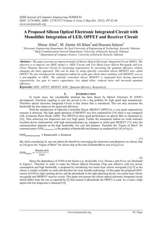 IOSR Journal of Computer Engineering (IOSRJCE)
ISSN: 2278-0661, ISBN: 2278-8727 Volume 6, Issue 2 (Sep-Oct. 2012), PP 42-46
www.iosrjournals.org
www.iosrjournals.org 42 | Page
A Proposed Silicon Optical Electronic Integrated Circuit with
Monolithic Integration of LED, OPFET and Receiver Circuit
Shiraz Afzal1
, M. Zamin Ali Khan2
and Hussain Saleem3
1
Electronic Engineering Department, Sir Syed University of Engineering & Technology, Karachi, Pakistan
2
Main Communication Network Department, University of Karachi, Karachi, Pakistan
3
Department of Computer Science, University of Karachi, Karachi, Pakistan
Abstract : The paper presents an improved model of Silicon Optical Electronic Integrated Circuit (SOIC). The
objective is to improve our OEIC model i.e. OEIC Circuit with Two Metal Layer Silicon Waveguide and Low
Power Photonic Receiver Circuit by increasing responsitivity by increasing the quantum efficiency without
changing the basic approach. This can be done by using optically controlled silicon MESFET also called
OPFET. We also introduced the transparent indium tin oxide gate which when combines with MESFET, acts as
a pre-amplifier in OEIC. The optically controlled silicon MESFET is integrated here having improved
responsitivity, low gate to source capacitance, less signal delay, reduced noise and increased quantum
efficiency.
Keywords: OEIC, OPFET, MESFET, SOIC, Quantum efficiency, Respositivity.
I. INTRODUCTION
In recent years, the considerable attention has been drawn by Optical Electronic IC (OEIC)
development. Electrical coupling or join has proved to be a big problem for high speed data transmission.
Therefore optical electronic Integrated Circuit is best choice that is introduced. This not only increases the
bandwidth but also improves the speed and efficiency.
With the introduction of Optically Controlled Silicon MESFET (OPFETs), a very good responsitivity
measure is achieved. The high speed operation of MESFET was first explained by [14] when it was compared
with Avalanche Photo Diode (APD). The OPFET(s) show good performance on optical fiber as illustrated by
[16]. Thus achieving low dispersion and very high speed. Further the transparent indium tin oxide indicates
excellent device characteristic with high transconductance ɡm compares to metal gate MESFET [13] since the
communication depends on the high bandwidth, low cost and distance. Therefore the “Figure of Merit” for
communication FOMCommunication is the product of bandwidth and distance as explained by [18] in Eq.(1).
… (1)
But while considering Si, one can obtain the benefit by converging the electronics and photonics on silicon chip
as [18] gives the “Figure of Merit” for silicon chip as the ratio of bandwidth to cost in Eq.(2) as:
… (2)
Hence the dependency of FOM on the factors e.g. Bandwidth, Cost, Distance and Power are illustrated
in Figure-1. Therefore in order to make the Silicon Optical Electronic Chip cost effective with low power
consumption and high bandwidth, is proposed by introducing two metal layer silicon waveguide [1][15] as the
silicon is readily available on earth and therefore the most feasible technology. In this paper the proposed OEIC
consist of LED as light emitting device and the photodiode as the light detecting device, two metal layer silicon
waveguide and MOSFET receiver circuit. This paper also present the silicon optical electronic integrated circuit
which differs from the one as reported by [2] that instead of photodiode the OPFET is used. As a result a high
speed with low dispersion is obtained [18].
 