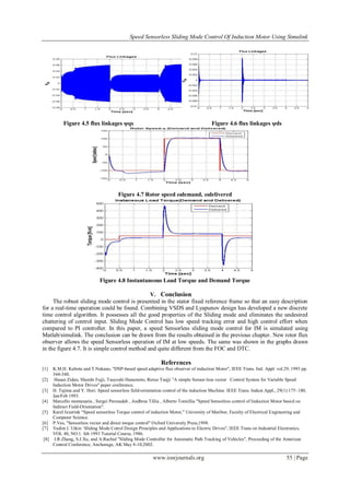 Speed Sensorless Sliding Mode Control Of Induction Motor Using Simulink
www.iosrjournals.org 55 | Page
Figure 4.5 flux linkages ψqs Figure 4.6 flux linkages ψds
Figure 4.7 Rotor speed ωdemand, ωdelivered
Figure 4.8 Instantaneous Load Torque and Demand Torque
V. Conclusion
The robust sliding mode control is presented in the stator fixed reference frame so that an easy description
for a real-time operation could be found. Combining VSDS and Lyapunov design has developed a new discrete
time control algorithm. It possesses all the good properties of the Sliding mode and eliminates the undesired
chattering of control input. Sliding Mode Control has low speed tracking error and high control effort when
compared to PI controller. In this paper, a speed Sensorless sliding mode control for IM is simulated using
Matlab/simulink. The conclusion can be drawn from the results obtained in the previous chapter. New rotor flux
observer allows the speed Sensorless operation of IM at low speeds. The same was shown in the graphs drawn
in the figure 4.7. It is simple control method and quite different from the FOC and DTC.
References
[1] K.M.H. Kubota and T.Nakano, "DSP-based speed adaptive flux observer of induction Motor", IEEE Trans. Ind. Appl. vol.29, 1993 pp.
344-348.
[2] Hasan Zidan, Shuishi Fujji, Tsuyoshi Hanamoto, Reruo Tsujji "A simple Sensor-less vector Control System for Variable Speed
Induction Motor Drives" paper conference.
[3] H. Tajima and Y. Hori. Speed sensorless field-orientation control of the induction Machine. IEEE Trans. Indust.Appl., 29(1):175–180,
Jan/Feb 1993.
[4] Marcello montanaria , Sergei Peresadab , Andhrea Tillia , Alberto Toniellia "Speed Sensorless control of Induction Motor based on
Indirect Field-Orientation".
[5] Karel Jezerink “Speed sensorless Torque control of induction Motor," University of Maribor, Faculty of Electrical Engineering and
Computer Science.
[6] P.Vas, "Sensorless vector and direct torque control" Oxford University Press,1998.
[7] Vadim I. Utkin „Sliding Mode Cotrol Design Principles and Applications to Electric Drives", IEEE Trans on Industrial Electronics,
VOL 40, NO.1. feb 1993 Tutorial Course, 1986.
[8] J.R.Zhang, S.J.Xu, and A.Rachid "Sliding Mode Controller for Automatic Path Tracking of Vehicles", Proceeding of the American
Control Conference, Anchorage, AK May 8-10,2002.
 