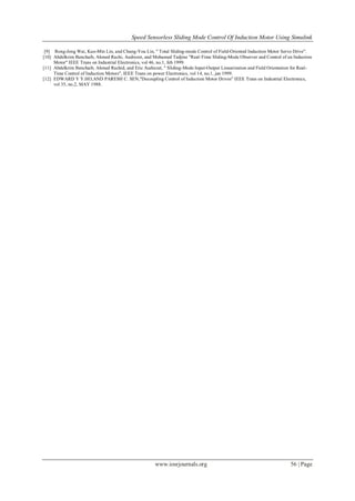 Speed Sensorless Sliding Mode Control Of Induction Motor Using Simulink
www.iosrjournals.org 56 | Page
[9] Rong-Jong Wai, Kuo-Min Lin, and Chung-You Lin, " Total Sliding-mode Control of Field-Oriented Induction Motor Servo Drive".
[10] Abdelkrim Benchaib, Ahmed Rachi, Audrezet, and Mohamed Tadjine "Real-Time Sliding-Mode Observer and Control of an Induction
Motor" IEEE Trans on Industrial Electronics, vol 46, no.1, feb 1999.
[11] Abdelkrim Benchaib, Ahmed Rachid, and Eric Audrezet, " Sliding-Mode Input-Output Linearization and Field Orientation for Real-
Time Control of Induction Motors", IEEE Trans on power Electronics, vol 14, no.1, jan 1999.
[12] EDWARD Y Y.HO,AND PARESH C. SEN,"Decoupling Control of Induction Motor Drives" IEEE Trans on Industrial Electronics,
vol 35, no.2, MAY 1988.
 
