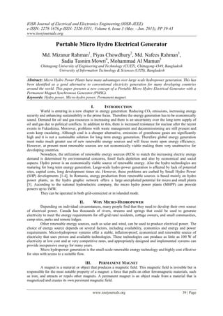 IOSR Journal of Electrical and Electronics Engineering (IOSR-JEEE)
e-ISSN: 2278-1676,p-ISSN: 2320-3331, Volume 6, Issue 3 (May. - Jun. 2013), PP 39-43
www.iosrjournals.org
www.iosrjournals.org 39 | Page
Portable Micro Hydro Electrical Generator
Md. Mizanur Rahman1
, Piyas Chowdhury2
, Md. Nafees Rahman3
,
Sadia Tasnim Mowri4
, Mohammad Al Mamun5
Chittagong University of Engineering and Technology (CUET), Chittagong-4349, Bangladesh
University of Information Technology & Sciences (UITS), Bangladesh
Abstract: Micro Hydro Power Plants have many advantages over large scale hydropower generation. This has
been identified as a good alternative to conventional electricity generation for many developing countries
around the world. This paper presents a new concept of a Portable Micro Hydro Electrical Generator with a
Permanent Magnet Synchronous Generator (PMSG).
Keywords: Hydro power, Micro-hydro power, Permanent magnet.
I. INTRODUCTION
World is entering in a new chapter in energy generation. Reducing CO2 emissions, increasing energy
security and enhancing sustainability is the prime focus. Therefore the energy generation has to be economically
sound. Demand for oil and gas resources is increasing and there is an uncertainty over the long term supply of
oil and gas due to political conflicts. In addition to this, there is increased resistance for nuclear after the recent
events in Fukushima. Moreover, problems with waste management and decommissioning are still present and
costs keep escalating. Although coal is a cheaper alternative, emissions of greenhouse gases are significantly
high and it is not a sustainable solution for long term energy generation. Therefore global energy generation
must make much greater use of new renewable energy sources and will focus more upon energy efficiency.
However, at present most renewable sources are not economically viable making them very unattractive for
developing countries.
Nowadays, the utilization of renewable energy sources (RES) to match the increasing electric energy
demand is determined by environmental concerns, fossil fuels depletion and also by economical and social
aspects. Hydro power is an economically viable source of renewable energy. Also the hydro technologies are
maturing for long term energy generation. Large-scale hydro power generation is affected by lack of potential
sites, capital costs, long development times etc. However, these problems are curbed by Small Hydro Power
(SHP) developments [1-4]. In Romania, energy production from renewable sources is based mainly on hydro
power plants, as the hydro graphic network offers a large unexploited potential for micro and small plants
[5]. According to the national hydroelectric company, the micro hydro power plants (MHPP) can provide
powers up to 1MW.
They can be operated in both grid-connected or in islanded mode.
II. WHY MICRO-HYDROPOWER
Depending on individual circumstances, many people find that they need to develop their own source
of electrical power. Canada has thousands of rivers, streams and springs that could be used to generate
electricity to meet the energy requirements for off-grid rural residents, cottage owners, and small communities,
camp sites, parks and remote lodges.
Other renewable energy sources, such as solar and wind, can be used to produce electrical power. The
choice of energy source depends on several factors, including availability, economics and energy and power
requirements. Micro-hydropower systems offer a stable, inflation-proof, economical and renewable source of
electricity that uses proven and available technologies. These technologies can produce as little as 100 W of
electricity at low cost and at very competitive rates, and appropriately designed and implemented systems can
provide inexpensive energy for many years.
Micro hydropower generation is the small-scale renewable energy technology and highly cost effective
for sites with access to a suitable flow.
III. PERMANENT MAGNET
A magnet is a material or object that produces a magnetic field. This magnetic field is invisible but is
responsible for the most notable property of a magnet: a force that pulls on other ferromagnetic materials, such
as iron, and attracts or repels other magnets. A permanent magnet is an object made from a material that is
magnetized and creates its own persistent magnetic field.
 