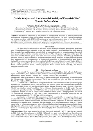 IOSR Journal of Applied Chemistry (IOSR-JAC)
e-ISSN: 2278-5736.Volume 6, Issue 3 (Nov. – Dec. 2013), PP 49-51
www.iosrjournals.org
www.iosrjournals.org 49 | Page
Gc-Ms Analysis and Antimicrobial Activity of Essential Oil of
Senecio Pedunculatus
Navadha Joshi1
, G.C.Sah2
, Devendra Mishra3
1
(Department of Chemistry, S. S. J. campus, Kumaon University, Almora-263601, Uttrakhand, India)
2
(Department of Chemistry, S. S. J. campus, Kumaon University, Almora-263601, Uttrakhand, India)
3
(Department of Chemistry, BIAS Bhimtal, Nainital-263136, Uttarakhand, India)
Abstract: The chemical composition of the essential oil obtained from the leaves of Senecio pedunculatus
collected from the Kumaon region of Uttarakhand, was analyzed by GC-MS. The major constituent was found
out to be caryophyllene oxide (23.28%). The antibacterial and antifungal activity of the oil was determined by
disc diffusion method. Results showed that the oil exhibited mild antimicrobial activity.
Keywords: Senecio pedunculatus, Antibacterial, Antifungal, Caryophyllene oxide, Asteraceae, Essential oil.
I. Introduction
The genus Senecio (Asteraceae) is one of the richest in species among the Angiosperms, with more
than 1500 species distributed worldwide in cold and tropical regions [1]. Many species of the genus Senecio
have reportedly been used by Andean people in Chile as traditional remedies for mountain sickness. Several of
these species are known by the vernacular name “chachakoma” but Villagran et al., pointed out that given the
same name to widely different species of the genus Senecio is basically wrong and misleading [2]. In traditional
medicine, the use of Senecio species for treatment of asthma, coughs, bronchitis, eczema and wound healing
have been reported [3-5]. Previous works on the chemical composition of the essential oils of some Senecio
included Senecio trapezuntinus Boiss., Senecio platyphyllus DC. var. platyphyllus, S. vernalis Waldst. & Kit., S.
glaucus subsp. coronopifloius, S. leucostachys Baker., Senecio squalidus L., Senecio aegyptius var. discoideus
Boiss., Senecio graveolens Wedd., Senecio farfarifolius Boiss., Senecio nutans Sch.-Bip., and Senecio
longipenicillatus Sch.-Bip.
II. Materials and methods
Plant material: The leaves of Senecio pedunculatus, were collected from Kutti valley, in the Kumaon
region of Uttarakhand, India. The leaves of the plant were botanically authenticated by Professor P.C. Pandey,
Department of Botany, Kumaun University, S.S.J. campus, Almora-263601, Uttarakhand.
Methodology: About 10 kg sample of dried leaves of Senecio pedunculatus were subjected to hydrodistillation
for 8 hours using a Clevenger-type apparatus. The oil was extracted over ether and dried over anhydrous
Na2SO4. The yield was 0.05% (v/w).
GC and GC/MS: GC/MS analyses were performed with a Perkin Elmer Clarus 500 gas chromatograph
equipped with a split/splitless injector (split ratio 50:1) data handling system. The column was Rtx-5 capillary
columns (60 m x 0.32 mm, 0.25 µm film thickness). Helium (He) was the carrier gas at a flow rate 1.0 mL/min.
The GC was interfaced with (Perkin Elmer Clarus 500) mass detector operating in the EI+ mode. The mass
spectra were generally recorded over 40-500 amu that revealed the total ion current (TIC) chromatograms.
Temperature program was used as follows: initial temperature of 60o
C (hold: 2 min) programmed at a rate of
3o
C /min to a final temperature of 220o
C (hold: 5 min). The temperatures of the injector, transfer line and ion
source were maintained at 210o
C, 210o
C and 200o
C, respectively.
Identification of Compounds: The components of the oils were identified by comparison of their mass
spectra with those of computer library (NIST/ Pfleger /Wiley) or with authentic compounds and confirmed by
comparison of their retention indices either with those of authentic compounds or with data published in
literature [6-7]. Isolation of the compounds: The fractionation of the oil was carried over silica gel (230-400
mesh, Loba) by column chromatography using n-hexane (Qualigens) and varying percentages of diethylether
(Qualigens) in n-hexane as mobile phase [8]. Monitoring was done on pre coated silica gel TLC plates using
iodine as visualizing agent. Repeated column chromatography of the column fractions gave one compound
coded as C.
Microorganisms: Three gram negative bacteria viz. Pasteurella multicoda (MTCC 1148), Escherichia coli
(MTCC 443), and Salmonella enterica (MTCC 3223), and two gram positive bacteria viz. Staphylococcus
aureus (MTCC 737) and Bacillus subtilis (MTCC 441) were used for the study of antibacterial activity. Fungi
used were Candida albicans (MTCC 854) and Aspergillus flavus (MTCC 871). Standard pure cultures of these
 