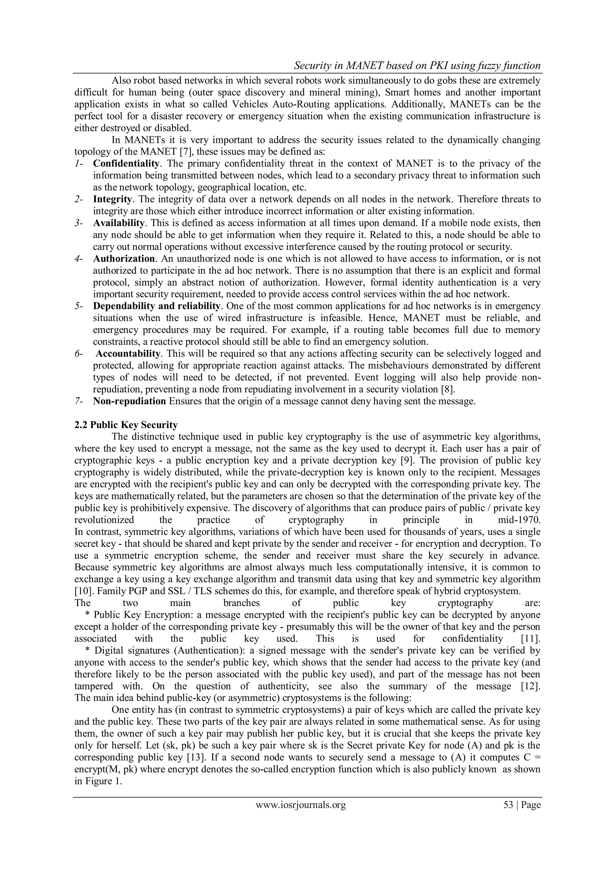 Security in MANET based on PKI using fuzzy function
www.iosrjournals.org 53 | Page
Also robot based networks in which several robots work simultaneously to do gobs these are extremely
difficult for human being (outer space discovery and mineral mining), Smart homes and another important
application exists in what so called Vehicles Auto-Routing applications. Additionally, MANETs can be the
perfect tool for a disaster recovery or emergency situation when the existing communication infrastructure is
either destroyed or disabled.
In MANETs it is very important to address the security issues related to the dynamically changing
topology of the MANET [7], these issues may be defined as:
1- Confidentiality. The primary confidentiality threat in the context of MANET is to the privacy of the
information being transmitted between nodes, which lead to a secondary privacy threat to information such
as the network topology, geographical location, etc.
2- Integrity. The integrity of data over a network depends on all nodes in the network. Therefore threats to
integrity are those which either introduce incorrect information or alter existing information.
3- Availability. This is defined as access information at all times upon demand. If a mobile node exists, then
any node should be able to get information when they require it. Related to this, a node should be able to
carry out normal operations without excessive interference caused by the routing protocol or security.
4- Authorization. An unauthorized node is one which is not allowed to have access to information, or is not
authorized to participate in the ad hoc network. There is no assumption that there is an explicit and formal
protocol, simply an abstract notion of authorization. However, formal identity authentication is a very
important security requirement, needed to provide access control services within the ad hoc network.
5- Dependability and reliability. One of the most common applications for ad hoc networks is in emergency
situations when the use of wired infrastructure is infeasible. Hence, MANET must be reliable, and
emergency procedures may be required. For example, if a routing table becomes full due to memory
constraints, a reactive protocol should still be able to find an emergency solution.
6- Accountability. This will be required so that any actions affecting security can be selectively logged and
protected, allowing for appropriate reaction against attacks. The misbehaviours demonstrated by different
types of nodes will need to be detected, if not prevented. Event logging will also help provide non-
repudiation, preventing a node from repudiating involvement in a security violation [8].
7- Non-repudiation Ensures that the origin of a message cannot deny having sent the message.
2.2 Public Key Security
The distinctive technique used in public key cryptography is the use of asymmetric key algorithms,
where the key used to encrypt a message, not the same as the key used to decrypt it. Each user has a pair of
cryptographic keys - a public encryption key and a private decryption key [9]. The provision of public key
cryptography is widely distributed, while the private-decryption key is known only to the recipient. Messages
are encrypted with the recipient's public key and can only be decrypted with the corresponding private key. The
keys are mathematically related, but the parameters are chosen so that the determination of the private key of the
public key is prohibitively expensive. The discovery of algorithms that can produce pairs of public / private key
revolutionized the practice of cryptography in principle in mid-1970.
In contrast, symmetric key algorithms, variations of which have been used for thousands of years, uses a single
secret key - that should be shared and kept private by the sender and receiver - for encryption and decryption. To
use a symmetric encryption scheme, the sender and receiver must share the key securely in advance.
Because symmetric key algorithms are almost always much less computationally intensive, it is common to
exchange a key using a key exchange algorithm and transmit data using that key and symmetric key algorithm
[10]. Family PGP and SSL / TLS schemes do this, for example, and therefore speak of hybrid cryptosystem.
The two main branches of public key cryptography are:
* Public Key Encryption: a message encrypted with the recipient's public key can be decrypted by anyone
except a holder of the corresponding private key - presumably this will be the owner of that key and the person
associated with the public key used. This is used for confidentiality [11].
* Digital signatures (Authentication): a signed message with the sender's private key can be verified by
anyone with access to the sender's public key, which shows that the sender had access to the private key (and
therefore likely to be the person associated with the public key used), and part of the message has not been
tampered with. On the question of authenticity, see also the summary of the message [12].
The main idea behind public-key (or asymmetric) cryptosystems is the following:
One entity has (in contrast to symmetric cryptosystems) a pair of keys which are called the private key
and the public key. These two parts of the key pair are always related in some mathematical sense. As for using
them, the owner of such a key pair may publish her public key, but it is crucial that she keeps the private key
only for herself. Let (sk, pk) be such a key pair where sk is the Secret private Key for node (A) and pk is the
corresponding public key [13]. If a second node wants to securely send a message to (A) it computes C =
encrypt(M, pk) where encrypt denotes the so-called encryption function which is also publicly known as shown
in Figure 1.
 