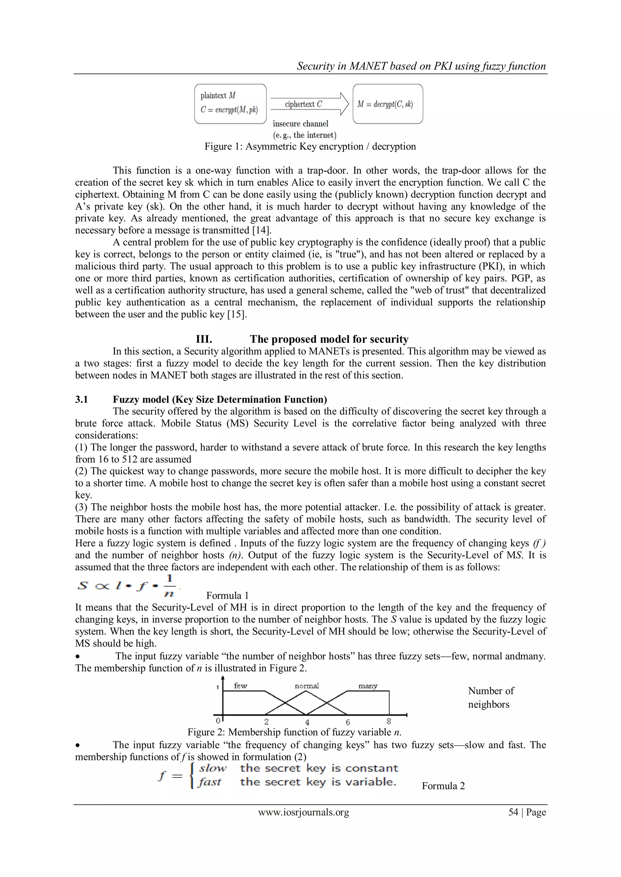 Security in MANET based on PKI using fuzzy function
www.iosrjournals.org 54 | Page
Figure 1: Asymmetric Key encryption / decryption
This function is a one-way function with a trap-door. In other words, the trap-door allows for the
creation of the secret key sk which in turn enables Alice to easily invert the encryption function. We call C the
ciphertext. Obtaining M from C can be done easily using the (publicly known) decryption function decrypt and
A’s private key (sk). On the other hand, it is much harder to decrypt without having any knowledge of the
private key. As already mentioned, the great advantage of this approach is that no secure key exchange is
necessary before a message is transmitted [14].
A central problem for the use of public key cryptography is the confidence (ideally proof) that a public
key is correct, belongs to the person or entity claimed (ie, is "true"), and has not been altered or replaced by a
malicious third party. The usual approach to this problem is to use a public key infrastructure (PKI), in which
one or more third parties, known as certification authorities, certification of ownership of key pairs. PGP, as
well as a certification authority structure, has used a general scheme, called the "web of trust" that decentralized
public key authentication as a central mechanism, the replacement of individual supports the relationship
between the user and the public key [15].
III. The proposed model for security
In this section, a Security algorithm applied to MANETs is presented. This algorithm may be viewed as
a two stages: first a fuzzy model to decide the key length for the current session. Then the key distribution
between nodes in MANET both stages are illustrated in the rest of this section.
3.1 Fuzzy model (Key Size Determination Function)
The security offered by the algorithm is based on the difficulty of discovering the secret key through a
brute force attack. Mobile Status (MS) Security Level is the correlative factor being analyzed with three
considerations:
(1) The longer the password, harder to withstand a severe attack of brute force. In this research the key lengths
from 16 to 512 are assumed
(2) The quickest way to change passwords, more secure the mobile host. It is more difficult to decipher the key
to a shorter time. A mobile host to change the secret key is often safer than a mobile host using a constant secret
key.
(3) The neighbor hosts the mobile host has, the more potential attacker. I.e. the possibility of attack is greater.
There are many other factors affecting the safety of mobile hosts, such as bandwidth. The security level of
mobile hosts is a function with multiple variables and affected more than one condition.
Here a fuzzy logic system is defined . Inputs of the fuzzy logic system are the frequency of changing keys (f )
and the number of neighbor hosts (n). Output of the fuzzy logic system is the Security-Level of MS. It is
assumed that the three factors are independent with each other. The relationship of them is as follows:
Formula 1
It means that the Security-Level of MH is in direct proportion to the length of the key and the frequency of
changing keys, in inverse proportion to the number of neighbor hosts. The S value is updated by the fuzzy logic
system. When the key length is short, the Security-Level of MH should be low; otherwise the Security-Level of
MS should be high.
 The input fuzzy variable ―the number of neighbor hosts‖ has three fuzzy sets—few, normal andmany.
The membership function of n is illustrated in Figure 2.
Figure 2: Membership function of fuzzy variable n.
 The input fuzzy variable ―the frequency of changing keys‖ has two fuzzy sets—slow and fast. The
membership functions of f is showed in formulation (2)
Formula 2
Number of
neighbors
 