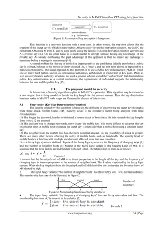 Security in MANET based on PKI using fuzzy function
www.iosrjournals.org 54 | Page
Figure 1: Asymmetric Key encryption / decryption
This function is a one-way function with a trap-door. In other words, the trap-door allows for the
creation of the secret key sk which in turn enables Alice to easily invert the encryption function. We call C the
ciphertext. Obtaining M from C can be done easily using the (publicly known) decryption function decrypt and
A’s private key (sk). On the other hand, it is much harder to decrypt without having any knowledge of the
private key. As already mentioned, the great advantage of this approach is that no secure key exchange is
necessary before a message is transmitted [14].
A central problem for the use of public key cryptography is the confidence (ideally proof) that a public
key is correct, belongs to the person or entity claimed (ie, is "true"), and has not been altered or replaced by a
malicious third party. The usual approach to this problem is to use a public key infrastructure (PKI), in which
one or more third parties, known as certification authorities, certification of ownership of key pairs. PGP, as
well as a certification authority structure, has used a general scheme, called the "web of trust" that decentralized
public key authentication as a central mechanism, the replacement of individual supports the relationship
between the user and the public key [15].
III. The proposed model for security
In this section, a Security algorithm applied to MANETs is presented. This algorithm may be viewed as
a two stages: first a fuzzy model to decide the key length for the current session. Then the key distribution
between nodes in MANET both stages are illustrated in the rest of this section.
3.1 Fuzzy model (Key Size Determination Function)
The security offered by the algorithm is based on the difficulty of discovering the secret key through a
brute force attack. Mobile Status (MS) Security Level is the correlative factor being analyzed with three
considerations:
(1) The longer the password, harder to withstand a severe attack of brute force. In this research the key lengths
from 16 to 512 are assumed
(2) The quickest way to change passwords, more secure the mobile host. It is more difficult to decipher the key
to a shorter time. A mobile host to change the secret key is often safer than a mobile host using a constant secret
key.
(3) The neighbor hosts the mobile host has, the more potential attacker. I.e. the possibility of attack is greater.
There are many other factors affecting the safety of mobile hosts, such as bandwidth. The security level of
mobile hosts is a function with multiple variables and affected more than one condition.
Here a fuzzy logic system is defined . Inputs of the fuzzy logic system are the frequency of changing keys (f )
and the number of neighbor hosts (n). Output of the fuzzy logic system is the Security-Level of MS. It is
assumed that the three factors are independent with each other. The relationship of them is as follows:
Formula 1
It means that the Security-Level of MH is in direct proportion to the length of the key and the frequency of
changing keys, in inverse proportion to the number of neighbor hosts. The S value is updated by the fuzzy logic
system. When the key length is short, the Security-Level of MH should be low; otherwise the Security-Level of
MS should be high.
 The input fuzzy variable ―the number of neighbor hosts‖ has three fuzzy sets—few, normal andmany.
The membership function of n is illustrated in Figure 2.
Figure 2: Membership function of fuzzy variable n.
 The input fuzzy variable ―the frequency of changing keys‖ has two fuzzy sets—slow and fast. The
membership functions of f is showed in formulation (2)
Formula 2
Number of
neighbors
 