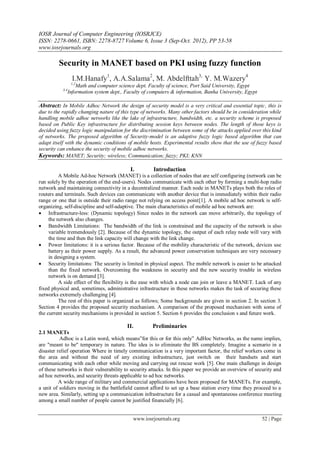 IOSR Journal of Computer Engineering (IOSRJCE)
ISSN: 2278-0661, ISBN: 2278-8727 Volume 6, Issue 3 (Sep-Oct. 2012), PP 53-58
www.iosrjournals.org
www.iosrjournals.org 52 | Page
Security in MANET based on PKI using fuzzy function
I.M.Hanafy1
, A.A.Salama2
, M. Abdelfttah3,
Y. M.Wazery4
1,2
Math and computer science dept. Faculty of science, Port Said University, Egypt
3,4
Information system dept., Faculty of computers & information, Banha University, Egypt
Abstract: In Mobile Adhoc Network the design of security model is a very critical and essential topic, this is
due to the rapidly changing nature of this type of networks. Many other factors should be in consideration while
handling mobile adhoc networks like the lake of infrastructure, bandwidth, etc. a security scheme is proposed
based on Public Key infrastructure for distributing session keys between nodes. The length of those keys is
decided using fuzzy logic manipulation for the discrimination between some of the attacks applied over this kind
of networks. The proposed algorithm of Security-model is an adaptive fuzzy logic based algorithm that can
adapt itself with the dynamic conditions of mobile hosts. Experimental results show that the use of fuzzy based
security can enhance the security of mobile adhoc networks.
Keywords: MANET; Security; wireless; Communication; fuzzy; PKI; KNN
I. Introduction
A Mobile Ad-hoc Network (MANET) is a collection of nodes that are self configuring (network can be
run solely by the operation of the end-users). Nodes communicate with each other by forming a multi-hop radio
network and maintaining connectivity in a decentralized manner. Each node in MANETs plays both the roles of
routers and terminals. Such devices can communicate with another device that is immediately within their radio
range or one that is outside their radio range not relying on access point[1]. A mobile ad hoc network is self-
organizing, self-discipline and self-adaptive. The main characteristics of mobile ad hoc network are:
 Infrastructure-less: (Dynamic topology) Since nodes in the network can move arbitrarily, the topology of
the network also changes.
 Bandwidth Limitations: The bandwidth of the link is constrained and the capacity of the network is also
variable tremendously [2]. Because of the dynamic topology, the output of each relay node will vary with
the time and then the link capacity will change with the link change.
 Power limitations: it is a serious factor. Because of the mobility characteristic of the network, devices use
battery as their power supply. As a result, the advanced power conservation techniques are very necessary
in designing a system.
 Security limitations: The security is limited in physical aspect. The mobile network is easier to be attacked
than the fixed network. Overcoming the weakness in security and the new security trouble in wireless
network is on demand [3].
A side effect of the flexibility is the ease with which a node can join or leave a MANET. Lack of any
fixed physical and, sometimes, administrative infrastructure in these networks makes the task of securing these
networks extremely challenging [4].
The rest of this paper is organized as follows; Some backgrounds are given in section 2. In section 3.
Section 4 provides the proposed security mechanism. A comparison of the proposed mechanism with some of
the current security mechanisms is provided in section 5. Section 6 provides the conclusion s and future work.
II. Preliminaries
2.1 MANETs
Adhoc is a Latin word, which means‖for this or for this only‖ AdHoc Networks, as the name implies,
are "meant to be" temporary in nature. The idea is to eliminate the BS completely. Imagine a scenario in a
disaster relief operation Where in timely communication is a very important factor, the relief workers come in
the area and without the need of any existing infrastructure, just switch on their handsets and start
communicating with each other while moving and carrying out rescue work [5]. One main challenge in design
of these networks is their vulnerability to security attacks. In this paper we provide an overview of security and
ad hoc networks, and security threats applicable to ad hoc networks.
A wide range of military and commercial applications have been proposed for MANETs. For example,
a unit of soldiers moving in the battlefield cannot afford to set up a base station every time they proceed to a
new area. Similarly, setting up a communication infrastructure for a casual and spontaneous conference meeting
among a small number of people cannot be justified financially [6].
 