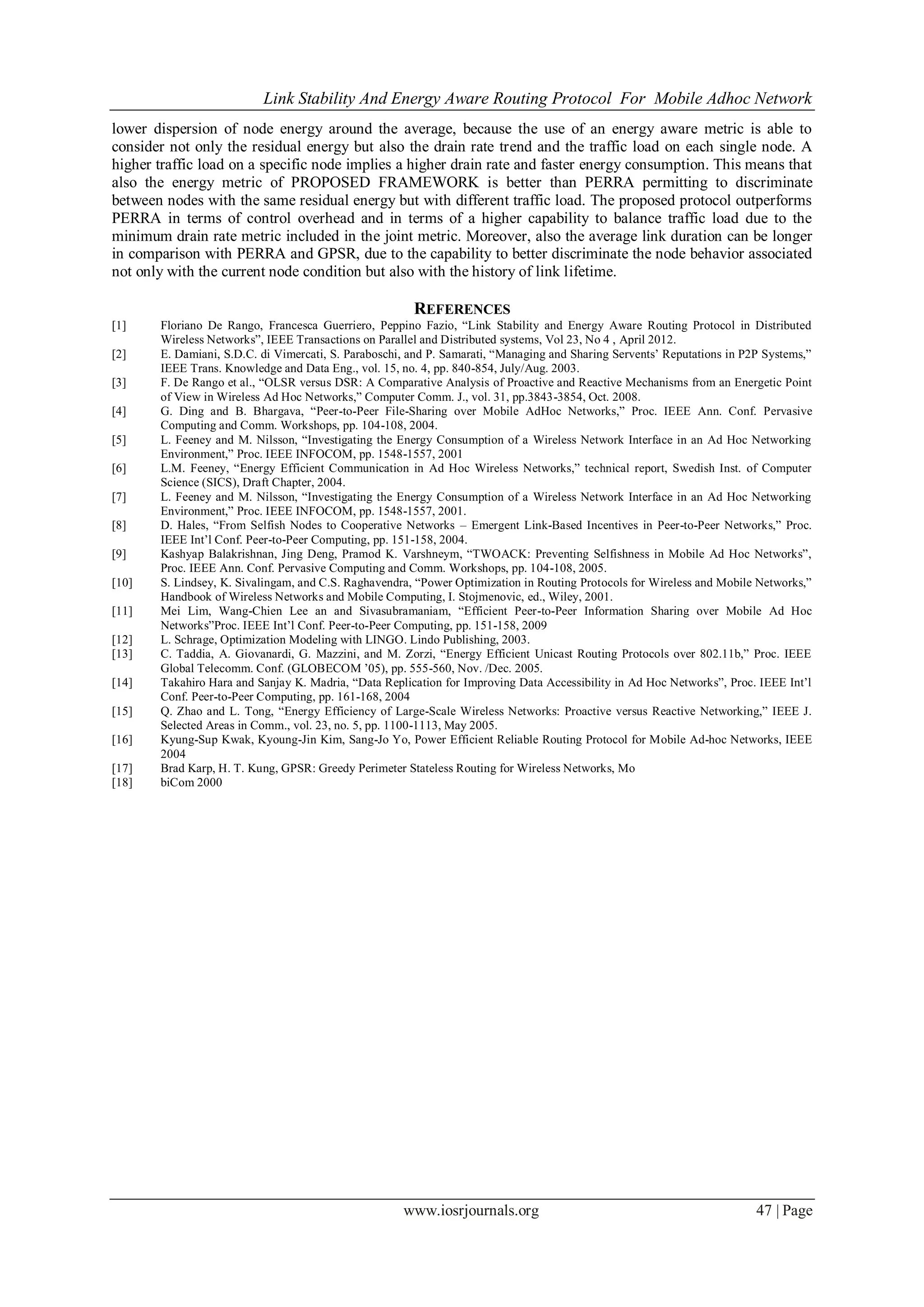 Link Stability And Energy Aware Routing Protocol For Mobile Adhoc Network
www.iosrjournals.org 47 | Page
lower dispersion of node energy around the average, because the use of an energy aware metric is able to
consider not only the residual energy but also the drain rate trend and the traffic load on each single node. A
higher traffic load on a specific node implies a higher drain rate and faster energy consumption. This means that
also the energy metric of PROPOSED FRAMEWORK is better than PERRA permitting to discriminate
between nodes with the same residual energy but with different traffic load. The proposed protocol outperforms
PERRA in terms of control overhead and in terms of a higher capability to balance traffic load due to the
minimum drain rate metric included in the joint metric. Moreover, also the average link duration can be longer
in comparison with PERRA and GPSR, due to the capability to better discriminate the node behavior associated
not only with the current node condition but also with the history of link lifetime.
REFERENCES
[1] Floriano De Rango, Francesca Guerriero, Peppino Fazio, “Link Stability and Energy Aware Routing Protocol in Distributed
Wireless Networks”, IEEE Transactions on Parallel and Distributed systems, Vol 23, No 4 , April 2012.
[2] E. Damiani, S.D.C. di Vimercati, S. Paraboschi, and P. Samarati, “Managing and Sharing Servents’ Reputations in P2P Systems,”
IEEE Trans. Knowledge and Data Eng., vol. 15, no. 4, pp. 840-854, July/Aug. 2003.
[3] F. De Rango et al., “OLSR versus DSR: A Comparative Analysis of Proactive and Reactive Mechanisms from an Energetic Point
of View in Wireless Ad Hoc Networks,” Computer Comm. J., vol. 31, pp.3843-3854, Oct. 2008.
[4] G. Ding and B. Bhargava, “Peer-to-Peer File-Sharing over Mobile AdHoc Networks,” Proc. IEEE Ann. Conf. Pervasive
Computing and Comm. Workshops, pp. 104-108, 2004.
[5] L. Feeney and M. Nilsson, “Investigating the Energy Consumption of a Wireless Network Interface in an Ad Hoc Networking
Environment,” Proc. IEEE INFOCOM, pp. 1548-1557, 2001
[6] L.M. Feeney, “Energy Efficient Communication in Ad Hoc Wireless Networks,” technical report, Swedish Inst. of Computer
Science (SICS), Draft Chapter, 2004.
[7] L. Feeney and M. Nilsson, “Investigating the Energy Consumption of a Wireless Network Interface in an Ad Hoc Networking
Environment,” Proc. IEEE INFOCOM, pp. 1548-1557, 2001.
[8] D. Hales, “From Selfish Nodes to Cooperative Networks – Emergent Link-Based Incentives in Peer-to-Peer Networks,” Proc.
IEEE Int’l Conf. Peer-to-Peer Computing, pp. 151-158, 2004.
[9] Kashyap Balakrishnan, Jing Deng, Pramod K. Varshneym, “TWOACK: Preventing Selfishness in Mobile Ad Hoc Networks”,
Proc. IEEE Ann. Conf. Pervasive Computing and Comm. Workshops, pp. 104-108, 2005.
[10] S. Lindsey, K. Sivalingam, and C.S. Raghavendra, “Power Optimization in Routing Protocols for Wireless and Mobile Networks,”
Handbook of Wireless Networks and Mobile Computing, I. Stojmenovic, ed., Wiley, 2001.
[11] Mei Lim, Wang-Chien Lee an and Sivasubramaniam, “Efficient Peer-to-Peer Information Sharing over Mobile Ad Hoc
Networks”Proc. IEEE Int’l Conf. Peer-to-Peer Computing, pp. 151-158, 2009
[12] L. Schrage, Optimization Modeling with LINGO. Lindo Publishing, 2003.
[13] C. Taddia, A. Giovanardi, G. Mazzini, and M. Zorzi, “Energy Efficient Unicast Routing Protocols over 802.11b,” Proc. IEEE
Global Telecomm. Conf. (GLOBECOM ’05), pp. 555-560, Nov. /Dec. 2005.
[14] Takahiro Hara and Sanjay K. Madria, “Data Replication for Improving Data Accessibility in Ad Hoc Networks”, Proc. IEEE Int’l
Conf. Peer-to-Peer Computing, pp. 161-168, 2004
[15] Q. Zhao and L. Tong, “Energy Efficiency of Large-Scale Wireless Networks: Proactive versus Reactive Networking,” IEEE J.
Selected Areas in Comm., vol. 23, no. 5, pp. 1100-1113, May 2005.
[16] Kyung-Sup Kwak, Kyoung-Jin Kim, Sang-Jo Yo, Power Efficient Reliable Routing Protocol for Mobile Ad-hoc Networks, IEEE
2004
[17] Brad Karp, H. T. Kung, GPSR: Greedy Perimeter Stateless Routing for Wireless Networks, Mo
[18] biCom 2000
 