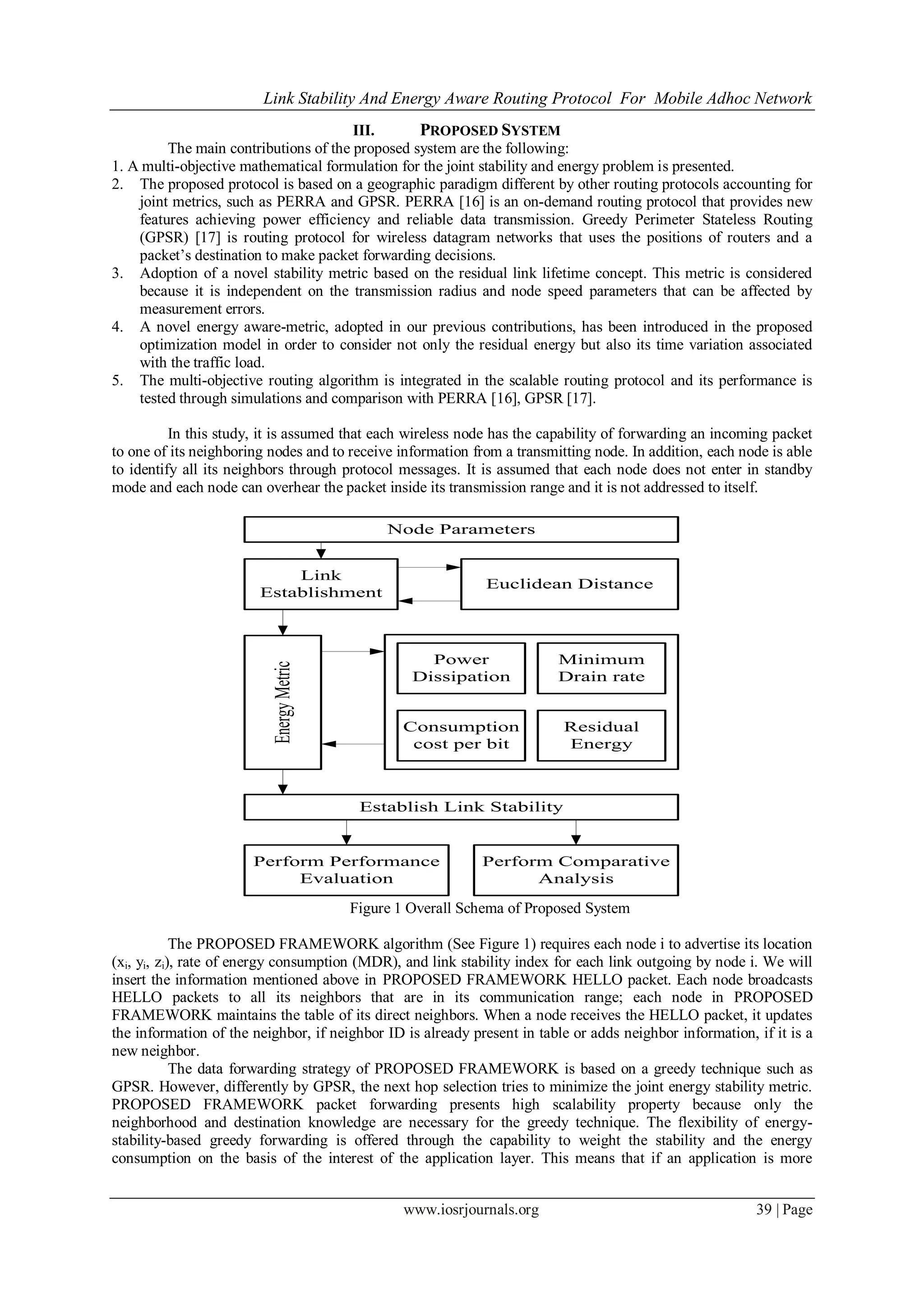 Link Stability And Energy Aware Routing Protocol For Mobile Adhoc Network
www.iosrjournals.org 39 | Page
III. PROPOSED SYSTEM
The main contributions of the proposed system are the following:
1. A multi-objective mathematical formulation for the joint stability and energy problem is presented.
2. The proposed protocol is based on a geographic paradigm different by other routing protocols accounting for
joint metrics, such as PERRA and GPSR. PERRA [16] is an on-demand routing protocol that provides new
features achieving power efficiency and reliable data transmission. Greedy Perimeter Stateless Routing
(GPSR) [17] is routing protocol for wireless datagram networks that uses the positions of routers and a
packet’s destination to make packet forwarding decisions.
3. Adoption of a novel stability metric based on the residual link lifetime concept. This metric is considered
because it is independent on the transmission radius and node speed parameters that can be affected by
measurement errors.
4. A novel energy aware-metric, adopted in our previous contributions, has been introduced in the proposed
optimization model in order to consider not only the residual energy but also its time variation associated
with the traffic load.
5. The multi-objective routing algorithm is integrated in the scalable routing protocol and its performance is
tested through simulations and comparison with PERRA [16], GPSR [17].
In this study, it is assumed that each wireless node has the capability of forwarding an incoming packet
to one of its neighboring nodes and to receive information from a transmitting node. In addition, each node is able
to identify all its neighbors through protocol messages. It is assumed that each node does not enter in standby
mode and each node can overhear the packet inside its transmission range and it is not addressed to itself.
Node Parameters
Link
Establishment
Euclidean Distance
EnergyMetric
Power
Dissipation
Consumption
cost per bit
Minimum
Drain rate
Residual
Energy
Establish Link Stability
Perform Performance
Evaluation
Perform Comparative
Analysis
Figure 1 Overall Schema of Proposed System
The PROPOSED FRAMEWORK algorithm (See Figure 1) requires each node i to advertise its location
(xi, yi, zi), rate of energy consumption (MDR), and link stability index for each link outgoing by node i. We will
insert the information mentioned above in PROPOSED FRAMEWORK HELLO packet. Each node broadcasts
HELLO packets to all its neighbors that are in its communication range; each node in PROPOSED
FRAMEWORK maintains the table of its direct neighbors. When a node receives the HELLO packet, it updates
the information of the neighbor, if neighbor ID is already present in table or adds neighbor information, if it is a
new neighbor.
The data forwarding strategy of PROPOSED FRAMEWORK is based on a greedy technique such as
GPSR. However, differently by GPSR, the next hop selection tries to minimize the joint energy stability metric.
PROPOSED FRAMEWORK packet forwarding presents high scalability property because only the
neighborhood and destination knowledge are necessary for the greedy technique. The flexibility of energy-
stability-based greedy forwarding is offered through the capability to weight the stability and the energy
consumption on the basis of the interest of the application layer. This means that if an application is more
 