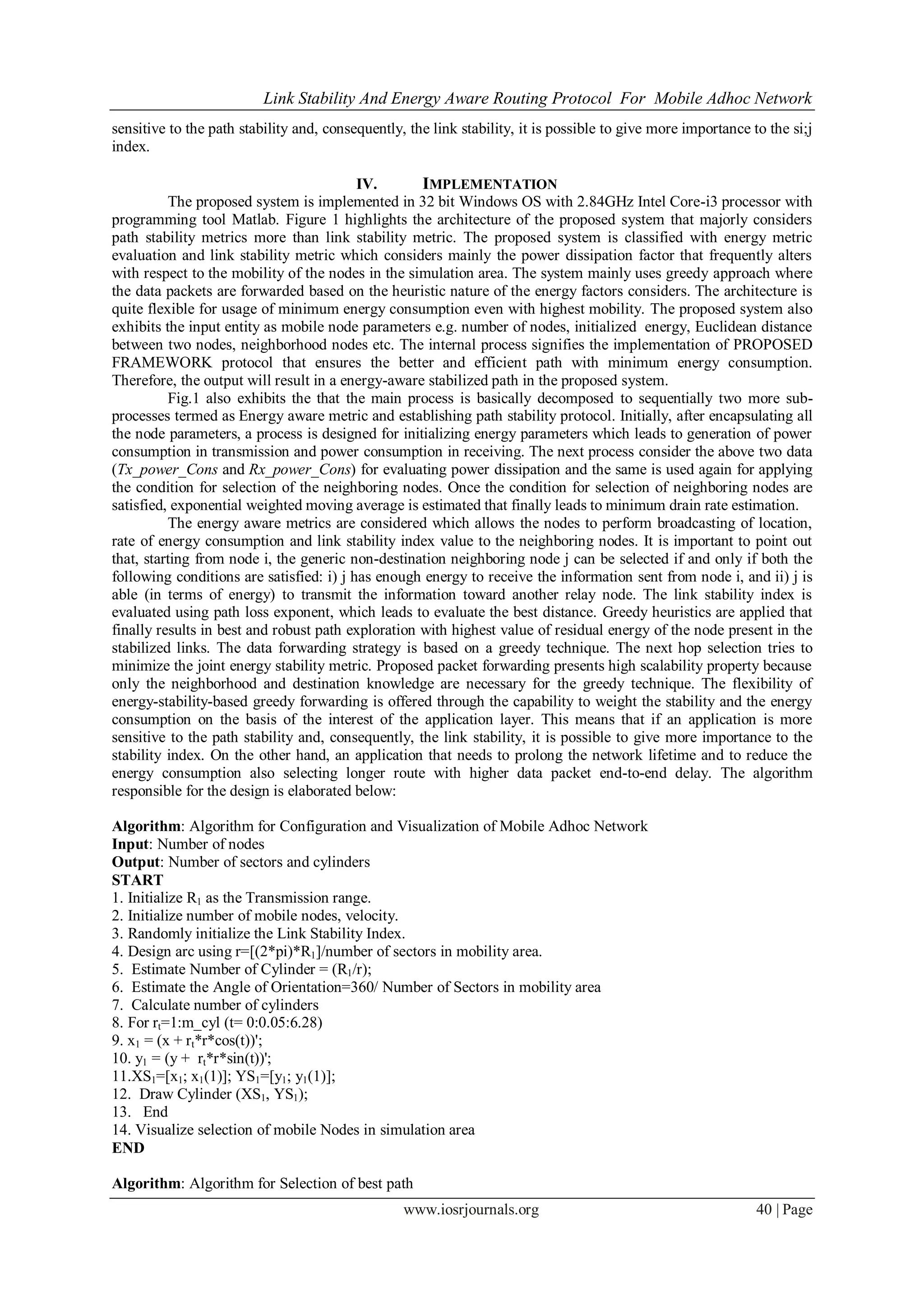 Link Stability And Energy Aware Routing Protocol For Mobile Adhoc Network
www.iosrjournals.org 40 | Page
sensitive to the path stability and, consequently, the link stability, it is possible to give more importance to the si;j
index.
IV. IMPLEMENTATION
The proposed system is implemented in 32 bit Windows OS with 2.84GHz Intel Core-i3 processor with
programming tool Matlab. Figure 1 highlights the architecture of the proposed system that majorly considers
path stability metrics more than link stability metric. The proposed system is classified with energy metric
evaluation and link stability metric which considers mainly the power dissipation factor that frequently alters
with respect to the mobility of the nodes in the simulation area. The system mainly uses greedy approach where
the data packets are forwarded based on the heuristic nature of the energy factors considers. The architecture is
quite flexible for usage of minimum energy consumption even with highest mobility. The proposed system also
exhibits the input entity as mobile node parameters e.g. number of nodes, initialized energy, Euclidean distance
between two nodes, neighborhood nodes etc. The internal process signifies the implementation of PROPOSED
FRAMEWORK protocol that ensures the better and efficient path with minimum energy consumption.
Therefore, the output will result in a energy-aware stabilized path in the proposed system.
Fig.1 also exhibits the that the main process is basically decomposed to sequentially two more sub-
processes termed as Energy aware metric and establishing path stability protocol. Initially, after encapsulating all
the node parameters, a process is designed for initializing energy parameters which leads to generation of power
consumption in transmission and power consumption in receiving. The next process consider the above two data
(Tx_power_Cons and Rx_power_Cons) for evaluating power dissipation and the same is used again for applying
the condition for selection of the neighboring nodes. Once the condition for selection of neighboring nodes are
satisfied, exponential weighted moving average is estimated that finally leads to minimum drain rate estimation.
The energy aware metrics are considered which allows the nodes to perform broadcasting of location,
rate of energy consumption and link stability index value to the neighboring nodes. It is important to point out
that, starting from node i, the generic non-destination neighboring node j can be selected if and only if both the
following conditions are satisfied: i) j has enough energy to receive the information sent from node i, and ii) j is
able (in terms of energy) to transmit the information toward another relay node. The link stability index is
evaluated using path loss exponent, which leads to evaluate the best distance. Greedy heuristics are applied that
finally results in best and robust path exploration with highest value of residual energy of the node present in the
stabilized links. The data forwarding strategy is based on a greedy technique. The next hop selection tries to
minimize the joint energy stability metric. Proposed packet forwarding presents high scalability property because
only the neighborhood and destination knowledge are necessary for the greedy technique. The flexibility of
energy-stability-based greedy forwarding is offered through the capability to weight the stability and the energy
consumption on the basis of the interest of the application layer. This means that if an application is more
sensitive to the path stability and, consequently, the link stability, it is possible to give more importance to the
stability index. On the other hand, an application that needs to prolong the network lifetime and to reduce the
energy consumption also selecting longer route with higher data packet end-to-end delay. The algorithm
responsible for the design is elaborated below:
Algorithm: Algorithm for Configuration and Visualization of Mobile Adhoc Network
Input: Number of nodes
Output: Number of sectors and cylinders
START
1. Initialize R1 as the Transmission range.
2. Initialize number of mobile nodes, velocity.
3. Randomly initialize the Link Stability Index.
4. Design arc using r=[(2*pi)*R1]/number of sectors in mobility area.
5. Estimate Number of Cylinder = (R1/r);
6. Estimate the Angle of Orientation=360/ Number of Sectors in mobility area
7. Calculate number of cylinders
8. For rt=1:m_cyl (t= 0:0.05:6.28)
9. x1 = (x + rt*r*cos(t))';
10. y1 = (y + rt*r*sin(t))';
11.XS1=[x1; x1(1)]; YS1=[y1; y1(1)];
12. Draw Cylinder (XS1, YS1);
13. End
14. Visualize selection of mobile Nodes in simulation area
END
Algorithm: Algorithm for Selection of best path
 