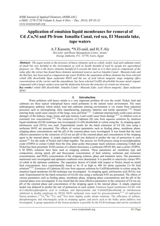 IOSR Journal of Applied Chemistry (IOSR-JAC)
e-ISSN: 2278-5736.Volume 6, Issue 4 (Nov. – Dec. 2013), PP 45-52
www.iosrjournals.org
www.iosrjournals.org 45 | Page
Application of emulsion liquid membranes for removal of
Cd ,Co,Ni and Pb from Ismailia Canal, red sea, El Manzala lake,
tape waters
A.T.Kassem, *N.El-said, and H, F.Aly
Hot Labs. and Waste Management Center, Atomic
Energy Authority, P.C. 13759, Cairo, Egypt
Abstract: The paper points to the presence of heavy elements such as cobalt, nickel, lead and cadmium ratios
of small but very harmful to the environment as well as health harmful if used by people for agricultural
purposes, etc. This is the heavy elements harmful if it exceeds the limit as it is then used as components of the
value after the extract has found these elements mentioned sources such as Ismailia Canal - Manzala Lake and
the Red Sea, has been used as comparison tap water ELM for the separation of these elements has been selected
cobalt (III) dicarbolide Span surfactant 80/85 and the use of acid silicon tungestic stage stripping effect
concentrations of the carrier and the amendment, has been selected Co(III) dicarbolide because metal organic
compound with a larger surface area and the distinction between the structure of certain net structure.
Key words:/ cobalt (III) dicarbolide; Ismailia Canal - Manzala Lake; acid silicon tungestic; Span surfactant
80/85.
I. Introduction
Water pollution with heavy metals is a very important problem all over the world. Nickel, lead and
cadmium are three typical widespread heavy metal pollutants in the natural water environment. The main
anthropogenic pathway which nickel, lead and cadmium entering environment is via wastes from industrial
processes such as electroplating, alloy manufacturing, pigments, batteries and textile operations (1-8)
, Nickel
entering body could cause cancers of the lungs, nose and bone (1,2)
. Cadmium entering body could cause serious
damages of the kidneys, lungs, bones and type tension, Lead could cause brain damage (4, 5)
in children even at
extremely low concentration (6-8)
. The extraction of Cadmium (II) ions from aqueous solutions by emulsion
liquid membrane (ELM) technique was investigated, Co (III) dicarbolide in xylene using the. As stripping agent,
nitriloacetic acid (NTA) was used. Experimental results for the batch extraction of Cd (II) ions using a
surfactant 80/85 are presented. The effects of various parameters such as feeding phase, membrane phase,
stripping phase concentrations and the pH of the external phase were investigated. It was found that the most
effective parameters in the extraction of Cd ion are pH of the external phase and concentration of the stripping
agent in the internal phase. A simple empirical model was deduced to predict the rate of pertraction in such
system (8)
. For the study of Nickel and Cobalt together. The process An ELM process using tri-noctylphosphine
oxide (TOPO) to extract Cobalt from the Zinc plant acidic thiocyanate leach solutions containing Cobalt and
Nickel has been presented. ELM consists of a diluent (kerosene), a surfactant (SPAN 80), and a carrier (TOPO).
6 M HNO3 solutions have been used as stripping solution. These parameters are membrane type and
composition, mixing speed, pH and thiocyanate concentration of feed solution, surfactant and extractant
concentrations, and HNO3 concentration of the stripping solution, phase and treatment ratios. The parameters
mentioned were investigated and optimum conditions were determined. It is possible to selectively extract 99%
of cobalt at the optimum conditions. The separation factors of Cobalt with respect to Nickel, based on initial
feed concentration, have experimentally found to be of as high as 480 for about equimolar Co–Ni feed
solutions(9-23)
. Extraction of Cadmium (II) ions from aqueous solutions by Co(III)dicarbolide in xylene using the
emulsion liquid membrane (ELM) technique was investigated. As stripping agent, nitriloacetic acid (NTA), was
used. Experimented for the batch extraction of Cd (II) ions using a surfactant 8/85 are presented. The effects of
various parameters such as feeding phase, membrane phase, stripping phase concentrations and the pH of the
external phase were investigated. It was found that the most effective parameters in the extraction of Cd ion are
pH of the external phase and concentration of the stripping agent in the internal phase. A simple empirical
model was deduced to predict the rate of pertraction in such system. Emulsion liquid membranes (ELM) with
di-2-ethylhexylphosphoric acid in n-alkane, and dipicrylamine and Cobalt(III)dicarbolide in nitrobenzene
stabilized in double emulsions by SPAN 80/85 surfactant were used for preconcentration(8,11)
of radioactive
fission products (137
Cs,90
Sr,139
Ce, and152
Eu) from slightly acidic nitrate solutions. The efficiency of sulfuric,
phosphotungstic and silicotungstic acids as stripping agents, and picric acid as the bulky anion additive was
investigated. A group separation of the fission products is possible by the ELM technique and can be considered
 
