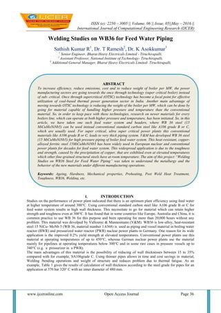 ISSN (e): 2250 – 3005 || Volume, 06 || Issue, 05||May – 2016 ||
International Journal of Computational Engineering Research (IJCER)
www.ijceronline.com Open Access Journal Page 36
Welding Studies on WB36 for Feed Water Piping
Sathish Kumar R1
, Dr. T Ramesh2
, Dr. K Asokkumar3
1
Senior Engineer, Bharat Heavy Electricals Limited - Tiruchirapalli,
2
Assistant Professor, National Institute of Technology- Tiruchirapalli,
3
Additional General Manager, Bharat Heavy Electricals Limited- Tiruchirapalli,
I. INTRODUCTION
Studies on the performance of power plant indicated that there is an optimum plant efficiency using feed water
at higher temperature of around 300°C. Using conventional standard carbon steel like A106 grade B or C for
feed water system results in high wall thickness. This necessitate to go for material which can retain higher
strength and toughness even at 300°C. It has found that in some countries like Europe, Australia and China, it is
common practice to use WB 36 for this purpose and been operating for more than 20,000 hours without any
problem. This material was devolped by Vallourec & Mannesmann (V&M). WB36 is low-alloy, heat-resistant
steel 15 NiCu- MoNb 5 (WB 36, material number 1.6368) is used as piping and vessel material in boiling water
reactor (BWR) and pressurized water reactor (PWR) nuclear power plants in Germany. One reason for its wide
application is the improved 0.2% yield strength at elevated temperatures. Conventional power plants use this
material at operating temperatures of up to 450°C, whereas German nuclear power plants use the material
mainly for pipelines at operating temperatures below 300°C and in some rare cases in pressure vessels up to
340°C (e.g. a pressurizer in a PWR).
The main advantages of this material is the possibility of reducing of wall thicknesses between 15 to 35%
compared with for example, SA106grade C. Using thinner pipes allows in time and cost savings in material,
Welding /bending operations and weight of structure and reduces problem due to thermal fatigue. As an
example, Table 1 gives the results of calculation of wall thickness according to the steel grade for pipes for an
application at 370 bar 320° C with an inner diameter of 480 mm.
ABSTRACT
To increase efficiency, reduce emissions, cost and to reduce weight of boiler per MW, the power
manufacturing sectors are going towards the once through technology (super critical boiler) instead
of sub- critical. Once through supercritical (OTSC) technology has become a focal point for effective
utilization of coal-based thermal power generation sector in India. Another main advantage of
moving towards OTSC technology is reducing the weight of the boiler per MW, which can be done by
going for material capable of handling higher pressure and temperature than the conventional
material. So, in order to keep pace with these technologies, research on newer materials for every
boilers line, which can operate at both higher pressure and temperature, has been initiated. So, in this
article, we have taken one such feed water system and headers, where WB 36 steel (15
MiCuMoNiNb5) can be used instead conventional standard carbon steel like A106 grade B or C,
which are usually used. For super critical, ultra super critical power plants this conventional
materials like A106 grade B or C, leads to very thick piping system. V&M has developed WB 36 steel
(15 MiCuMoNiNb5) for high pressure piping of boiler feed water system. This heat-resistant, copper-
alloyed ferritic steel 15MiCuMoNiNb5 has been widely used in European nuclear and conventional
power plants for decades for feed water system. This widespread application is due to the toughness
and strength, caused by the precipitation of copper, that are exhibited even at elevated temperatures
which other fine-grained structural steels have at room temperature. The aim of this project “Welding
Studies on WB36 Steel for Feed Water Piping” was taken to understand the metallurgy and the
behavior of the new materials under different manufacturing operations.
Keywords: Ageing, Hardness, Mechanical properties, Preheating, Post Weld Heat Treatment,
Toughness, WB36, Welding, etc.
 