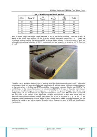 Welding Studies on WB36 for Feed Water Piping
www.ijceronline.com Open Access Journal Page 44
Table 19. Hot ductility of P36 Pipe material
Sl.No. Temp °C
YS
N/mm²
TS
N/mm²
%E
on 5d
%RA
T2 700 144 167 28 90
T3 750 109 125 50 80
T4 800 93 146 48 76
T5 850 86 147 48 78
T6 900 69 145 45 81
T7 950 60 108 48 88
After fixing the temperature range, sample specimen of WB36 pipe having diameter 273mm and 32 thick is
bended to 90° having bend radius of 381mm in the hot bending temperature range 930 - 950 º C in PB 600
incremental bending machine, the facility available in shop as shown in figure 5. After completion of bend, it is
subjected to normalizing in furnace at 900°C; 1mm/min air cool and tempering in furnace at 630°C; 2mm/min
air cool.
Figure 5. Pipe after bending and heat treatment
Following checks were done for conformity of our Post Bend Heat Treatment temperatures (PBHT). Dimension
measurements of the pipe were taken before and after bending. It is found that the minimum thickness measured
on the outer surface of the bend was 27.77 mm and the corresponding maximum thinning was 10.42 %. The
wall thickness on the intrados has increased to a maximum of 26.19 %. In order to check the microstructure
development at different stages of processing as shown in figure 6, two spots on the pipes were polished using
field polishing kits and microstructure was replicated on cellulose acetate tapes. The spots were located such
that they come on the extrados of the pipe bend. Hardness measurements on bend after PBHT were also
performed using portable equo-tip hardness tester found that it was in the range of 173- 178 Hv. LPI and
ultrasonic testing was carried out on bend portion to check for any macro cracks. Replica examination was also
performed to check for any micro fissures. No macro, micro fissures were seen in NDT and Metallography
examinations.
 