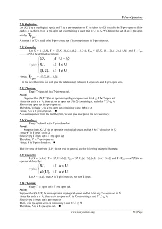 TT--PPrree --OOppeerraattoorrss
www.iosrjournals.org 58 | Page
2.11 Definition:
Let (X,) be a topological space and T be a pre-operator on . A subset A of X is said to be T-pre-open set if for
each x  A, there exist a pre-open set U containing x such that T(U)  A. We denote the set of all T-pre-open
sets by
pre
T .
A subset B of X is said to be T-pre-closed set if its complement is T-pre-open set.
2.12 Example:
Let X  {1,2,3},   {,X,{1},{2},{1,2},{1,3}}, pre  {,X, {1},{2},{1,2},{1,3}} and T : pre
 P(X), be defined as follows:
T(U) 
, if U
U, if 1 U
{1,2}, if 1 U
  


 
Hence,
pre
T  {,X,{1},{1,2}}.
In the next theorem, we will give the relationship between T-open sets and T-pre-open sets.
2.13 Theorem:
Every T-open set is a T-pre-open set.
Proof:
Suppose that (X,,T) be an operator topological space and let A  X be T-open set
Hence for each x  A, there exists an open set U in X containing x, such that T(U)  A
Since every open set is a pre-open set
Therefore, we have U is a pre-open set containing x and T(U)  A
Hence, A is a T-pre-open set. 
As a consequence from the last theorem, we can give and prove the next corollary:
2.14 Corollary:
Every T-closed set is T-pre-closed set
Proof:
Suppose that (X,,T) is an operator topological space and let F be T-closed set in X
Hence Fc
is T-open set in X
Since every T-open set is T-pre-open set
Therefore, Fc
is T-pre-open set
Hence, F is T-pre-closed set. 
The converse of theorem (2.14) is not true in general, as the following example illustrate:
2.15 Example:
Let X  {a,b,c},   {,X,{a,b}}, pre  {,X,{a},{b},{a,b}, {a,c},{b,c}} and T : pre  P(X) is an
operator defined by:
T(U) 
U, if a U
cl(U), if a U



Let A  {a,c}, then A is T-pre-open set, but not T-open.
2.16 Theorem:
Every T--open set is T-pre-open set.
Proof:
Suppose that (X,,T) be an -operator topological space and let A be any T--open set in X
Hence for each x  A, there exist -open set U in X containing x and T(U)  A
Since every -open set is pre-open set
Then, U is pre-open set in X containing x and T(U)  A
Therefore, A is a T-pre-open set. 
 