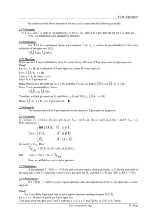 TT--PPrree --OOppeerraattoorrss
www.iosrjournals.org 59 | Page
The converse of the above theorem is not true, as it is seen from the following example:
2.17 Example:
X , , pre ,and T is same as In example (2.7), let A  {a}, then A is T-pre-open set but not T--open set.
Now, we will define a pre-subadditive operators.
2.18 Definition:
Let (X,) be a topological space, a pre-operator T on pre is said to be pre-subadditive if for every
collection of pre-open sets {U}:
T(  U)  T(U)
2.19 Theorem:
If the operator T is pre-subadditive, then the union of any collection of T-pre-open sets is T-pre-open set.
Proof:
Let {Ai : i  } be a collection of T-pre-open sets, where  is any index set
Let x  {Ai : i  }
Then, x  Ai for some i  
Since Ai is T-pre-open set
Hence there exist a pre-open set Ui, x  Ui, such that T(Ui)  Ai, and so T(Ui)  {Ai : i  }
Since, T is a pre-subadditive, hence:
T( Ui)  T(Ui)
Therefore, we have pre-open set Ui such that x  Ui and T(Ui)  {Ai : i  }
Hence, {Ai : i  } is a T-pre-open set. 
2.20 Remark:
The intersection of two T-pre-open sets is not necessary T-pre-open set in general.
2.21 Example:
X  {a,b,c},   {,X,{a},{b},{c},{a,b},{a,c}}, pre  {,X,{a}, {b},{c},{a,b},{a,c},{b,c}} and T : pre 
P(X), defined as:
T(U) 
intcl(U), if a U
{b}, if a U
, if U



  
for each U  pre. Then:
pre
T  {,X,{a},{b},{a,b},{a,c},{b,c}}
But: {a,c}  {b,c}  {c} 
pre
T
Now, we will define a pre-regular operator.
2.22 Definition:
A pre-operator T : P(X)  P(X) is said to be pre-regular if for each point x  X and for every pair of
pre-open sets U and V containing x, there exist a pre-open set W, such that x  W and T(W)  T(U)  T(V).
2.23 Proposition:
If T : P(X)  P(X) is a pre-regular operator, then the intersection of two T-pre-open sets is T-pre-
open set.
Proof:
Let A and B be T-pre-open sets in a pre-regular operator topological space (X,,T)
Let x  A  B, since A and B are T-pre-open sets
Then there exist pre-open sets U and V such that x  U, x  V and T(U)  A, T(V)  B. Hence:
 