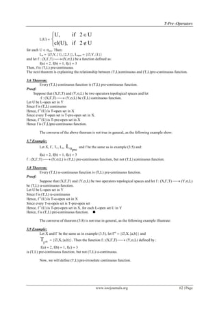 TT--PPrree --OOppeerraattoorrss
www.iosrjournals.org 62 | Page
L(U) 
U, if 2 U
cl(U), if 2 U



for each U  pre. Then:
L  {,Y,{1},{2,3}}, Lpre  {,Y,{1}}
and let f : (X,,T)  (Y,,L) be a function defined as:
f(a)  2, f(b)  1, f(c)  3
Then, f is (T,L) pre-continuous.
The next theorem is explaining the relationship between (T,L)continuous and (T,L)pre-continuous function.
3.6 Theorem:
Every (T,L) continuous function is (T,L) pre-continuous function.
Proof:
Suppose that (X,,T) and (Y,,L) be two operators topological spaces and let
f : (X,,T)  (Y,,L) be (T,L) continuous function.
Let U be L-open set in Y
Since f is (T,L) continuous
Hence, f1
(U) is T-open set in X
Since every T-open set is T-pre-open set in X.
Hence, f1
(U) is T-pre-open set in X
Hence f is (T,L)pre-continuous function.
The converse of the above theorem is not true in general, as the following example show:
3.7 Example:
Let X, , T, L,
pre
L and f be the same as in example (3.5) and:
f(a)  2, f(b)  1, f(c)  3
f : (X,,T)  (Y,,L) is (T,L) pre-continuous function, but not (T,L) continuous function.
3.8 Theorem:
Every (T,L) -continuous function is (T,L) pre-continuous function.
Proof:
Suppose that (X,,T) and (Y,,L) be two operators topological spaces and let f : (X,,T)  (Y,,L)
be (T,L) -continuous function.
Let U be L-open set in Y
Since f is (T,L) -continuous
Hence, f1
(U) is T--open set in X
Since every T--open set is T-pre-open set
Hence, f1
(U) is T-pre-open set in X, for each L-open set U in Y
Hence, f is (T,L) pre-continuous function. 
The converse of theorem (3.8) is not true in general, as the following example illustrate:
3.9 Example:
Let X and  be the same as in example (3.5), let 
 {,X,{a,b}} and
T 
 {,X,{a,b}}. Then the function f : (X,,T)  (Y,,L) defined by :
f(a)  2, f(b)  1, f(c)  3
is (T,L) pre-continuous function, but not (T,L) -continuous.
Now, we will define (T,L) pre-irresolute continuous function.
 