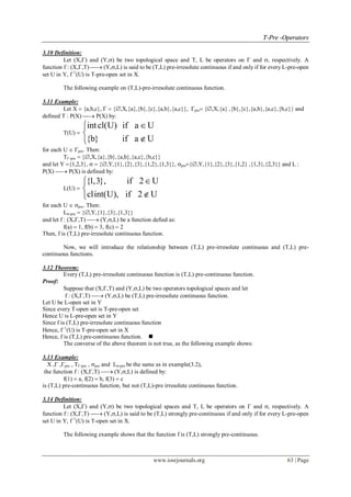 TT--PPrree --OOppeerraattoorrss
www.iosrjournals.org 63 | Page
3.10 Definition:
Let (X,) and (Y,) be two topological space and T, L be operators on  and , respectively. A
function f : (X,,T)  (Y,,L) is said to be (T,L) pre-irresolute continuous if and only if for every L-pre-open
set U in Y, f1
(U) is T-pre-open set in X.
The following example on (T,L)-pre-irresolute continuous function.
3.11 Example:
Let X  {a,b,c},   {,X,{a},{b},{c},{a,b},{a,c}}, pre {,X,{a} ,{b},{c},{a,b},{a,c},{b,c}} and
defined T : P(X)  P(X) by:
T(U) 
intcl(U) if a U
{b} if a U



for each U  pre. Then:
T-pre  {,X,{a},{b},{a,b},{a,c},{b,c}}
and let Y {1,2,3},   {,Y,{1},{2},{3},{1,2},{1,3}}, pre{,Y,{1},{2},{3},{1,2} ,{1,3},{2,3}} and L :
P(X)  P(X) is defined by:
L(U) 
{1,3}, if 2 U
clint(U), if 2 U



for each U  pre. Then:
L-pre  {,Y,{1},{3},{1,3}}
and let f : (X,,T)  (Y,,L) be a function defied as:
f(a)  1, f(b)  3, f(c)  2
Then, f is (T,L) pre-irresolute continuous function.
Now, we will introduce the relationship between (T,L) pre-irresolute continuous and (T,L) pre-
continuous functions.
3.12 Theorem:
Every (T,L) pre-irresolute continuous function is (T,L) pre-continuous function.
Proof:
Suppose that (X,,T) and (Y,,L) be two operators topological spaces and let
f : (X,,T)  (Y,,L) be (T,L) pre-irresolute continuous function.
Let U be L-open set in Y
Since every T-open set is T-pre-open set
Hence U is L-pre-open set in Y
Since f is (T,L) pre-irresolute continuous function
Hence, f1
(U) is T-pre-open set in X
Hence, f is (T,L) pre-continuous function. 
The converse of the above theorem is not true, as the following example shows:
3.13 Example:
X , ,pre , T-pre , pre and L-pre be the same as in example(3.2),
the function f : (X,,T)  (Y,,L) is defined by:
f(1)  a, f(2)  b, f(3)  c
is (T,L) pre-continuous function, but not (T,L)-pre irresolute continuous function.
3.14 Definition:
Let (X,) and (Y,) be two topological spaces and T, L be operators on  and , respectively. A
function f : (X,,T)  (Y,,L) is said to be (T,L) strongly pre-continuous if and only if for every L-pre-open
set U in Y, f1
(U) is T-open set in X.
The following example shows that the function f is (T,L) strongly pre-continuous.
 