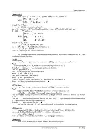 TT--PPrree --OOppeerraattoorrss
www.iosrjournals.org 64 | Page
3.15 Example:
Let X  {1,2,3},   {,X,{1},{1,3}} and T : P(X)  P(X) defined as:
T(U) 
U, if 1 U
{3}, if 1 U or U X


 
for each U  . Then:
T  {,X,{1},{3},{1,2},{1,3},{2,3}}
and let Y  {a,b,c},   {,Y,{a},{b},{a,b},{a,c},{b,c}}, pre  {,Y,{a},{b},{a,b},{a,c}} and
L : P(Y)  P(Y) defined as:
L(U) 
int cl(U), if a U
{b}, if a U
, if U



  
for each U  pre. Then:
L-pre  {,Y,{a},{b},{a,b},{a,c},{b,c}}
and let f : (X,,T)  (Y,,L) be a function defined as:
f(1)  a, f(2)  c, f(3)  b
Then f is (T,L) strongly pre-continuous function.
The following theorem give us the relationship between (T,L) strongly pre-continuous and (T,L) pre-
irresolute continuous functions.
3.16 Theorem:
Every (T,L) strongly pre-continuous function is (T,L) pre-irresolute continuous function.
Proof:
Suppose that (X,,T) and (Y,,L) be two operators topological spaces and let
f : (X,,T)  (Y,,L) be (T,L) strongly pre-continuous function.
Let U be L-pre-open set in Y
Since f is (T,L) strongly pre-continuous function
Hence, f1
(U) is T-open set in X
Since every T-open set is T-pre-open set
Hence, f1
(U) is T-pre-open set in X
Therefore, we have f1
(U) is T-pre-open set in X for every L-pre-open set U in Y
Hence, f is (T,L) pre-irresolute continuous function. 
3.17 Corollary:
Every (T,L) strongly pre-continuous function is (T,L) pre-continuous function.
Proof:
Suppose that (X,,T) and (Y,,L) be two operators topological spaces and let
f : (X,,T)  (Y,,L) be (T,L) strongly pre-continuous function.
Since every (T,L) strongly pre-continuous function is (T,L) pre-irresolute continuous function (by theorem
(3.16))
Then, f is (T,L) pre-irresolute continuous function and since every (T,L) pre-irresolute continuous function is
(T,L) pre-continuous function (by theorem (3.12))
Hence f is (T,L) pre-continuous function. 
The converse of corollary (3.17) is not true in general, as shown by the following example:
3.18 Example:
In example (3.5) if pre  {,X,{a},{b},{a,b},{a,c},{b,c}} and T-pre  {, X,{a},{b},
{a,b},{a,c},{b,c}} and the function f : (X,,T)  (Y,,L) is defined as:
f(a)  2, f(b)  1, f(c)  3
Then f is (T,L) pre-continuous function, but not (T,L) strongly pre-continuous.
3.19 Remark:
From the last theorems and examples, we have the following diagram:
 