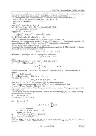 Cash Flow Valuation Mode Lin Discrete Time
www.iosrjournals.org 38 | Page
The value process is defined as ex – dividend if cash flows from time t+1 and onwards is included in the value
at time t. It is otherwise considered as cum – divided if the cash flow is included at time t.
The following lemma gives a sufficient condition as to when is the value process will be finite a.s
Lemma 2: If C is a cash flow process and 𝐸 | 𝐶𝑘 𝑚 𝑘 |∞
𝑘=1 < ∞ 𝑎. 𝑠
Then |Vt| ˂ ∞ a.s for all 𝑡 𝜖 ℕ
Proof:
Since 𝐸 | 𝐶𝑘 𝑚 𝑘 |∞
𝑘=1 < ∞ for 𝑡 𝜖 ℕ
|Vt| = 𝐸[| 𝐶𝑘 𝑚(𝑡, 𝑘)|∞
𝑘=𝑡+1 Ft ] = 𝐸[| 𝐶𝑘 𝑚(𝑡, 0)𝑚(0, 𝑘)|∞
𝑘=𝑡+1 Ft ]
≤ 𝑚(𝑡, 0)𝐸[| 𝐶𝑘 𝑚(0, 𝑘)|∞
𝑘=𝑡+1 Ft ]
≤
1
𝑚(0,𝑡)
𝐸[| 𝐶𝑘 𝑚 𝑘|∞
𝑘=𝑡+1 Ft ]
≤
1
𝑚𝑡
𝐸[| 𝐶𝑘 𝑚 𝑘 + 𝐶𝑘 𝑚 𝑘 −∞
𝑘=𝑡+1
∞
𝑘=1 𝐶𝑘 𝑚 𝑘 |𝑡
𝑘=1 Ft ]
≤
1
𝑚𝑡
𝐸[| 𝐶𝑘 𝑚 𝑘|∞
𝑘=1 Ft + | 𝐶𝑘 𝑚 𝑘
𝑡
𝑘=1 |]< ∞ 𝑎. 𝑠
Thus, if C is a discount process such that V0 ˂ ∞ , then Vt ˂ ∞ a.s for every 𝑡 𝜖 ℕ
Note that if X is a random variable with E|X| ˂ ∞ then E[X|Ft] for t = 1, 2, . . . , is a uniformly integrable (U.I)
martingale. Hence, if [| 𝐶 𝑘 𝑚𝑘 |∞
𝑘 =1 ] ˂ ∞ a.s then 𝐸 [ 𝐶𝑘 𝑚𝑘 |∞
𝑘 =0 Ft ] is a U.I martingale.
Below proposition gives the characteristics of value process
Proposition 2: Let C and m be a cash flow and discount process respectively. If [| 𝐶 𝑘 𝑚𝑘 |∞
𝑘 =1 ] ˂ ∞ then the
discounted value process ( 𝑉 𝑡
𝑚𝑡 ) can be written as
𝑉 𝑡 𝑚𝑡 = 𝑀𝑡 − 𝐴 𝑡 𝑓𝑜𝑟 𝑡 𝜖 ℕ
Where M is a U.I martingale and A an adopted process. Furthermore,
lim
𝑡 →∞
𝑉 𝑡 𝑚𝑡 = 0 𝑎 . 𝑠
Proof:
Note that [| 𝐶 𝑘 𝑚𝑘 |∞
𝑘 =0 ] ˂ ∞ 𝑎 . 𝑠 𝑠𝑖 𝑛𝑐𝑒𝐸 [| 𝐶 𝑘 𝑚𝑘 |∞
𝑘 =0 ] ˂ ∞
𝐿𝑒𝑡 𝑀𝑡 = 𝐸 [ 𝐶 𝑘 𝑚𝑘 |∞
𝑘 =0 Ft] for 𝑡 𝜖 ℕ
𝐴 𝑡 = 𝐶 𝑘 𝑚𝑘
𝑡
𝑘 =0
, 𝑡 𝜖 ℕ
It is then immediate that 𝑉 𝑡 𝑚𝑡 = 𝑀𝑡 − 𝐴 𝑡 . Since [| 𝐶 𝑘 𝑚𝑘 |∞
𝑘 =1 ] ˂ ∞, M is a U.I martingale and A ia
adapted.
As 𝑡 → ∞, the UI martingale
𝑀𝑡 = 𝐸 [ 𝐶 𝑘 𝑚𝑘 |∞
𝑘 =0 Ft] = 𝐶 𝑘 𝑚𝑘 = 𝐴∞ 𝑎 . 𝑠∞
𝑘 =0
This implies that as 𝑡 → ∞
lim
𝑡 →∞
𝑉 𝑡 𝑚𝑡 = lim
𝑡 →∞
𝑀𝑡 = lim
𝑡 →∞
𝐴 𝑡 = 0
Since 𝑀∞ = 𝐴∞ = 𝐶 𝑘 𝑚𝑘
∞
𝑘 =0 is finite a.s . Now let C be dividend process.
Then A is an increasing process and 𝐸 𝐴∞ = 𝐸 [ 𝐶 𝑘 𝑚𝑘 ] < ∞∞
𝑘 =0 by assumption. Thus:
𝑉 𝑡 𝑚𝑡 = 𝐸 [ 𝐶 𝑘 𝑚𝑘 |∞
𝑘 = 𝑡 +1 Ft] = 𝐸 𝐴∞ Ft ] - At
Characteristics relation between C (cash flow process), m(discount process) and V(value process) is given in the
following theorem.
Theorem 3: Let C be a cash flow process and m a discount process such that E[|Ck|mk] <∞. Then the following
three statements are equivalent.
(i) For every 𝑡 𝜖 ℕ
𝑉 𝑡 = 𝐸 [ 𝐶 𝑘 𝑚( 𝑡 , 𝑘 )|∞
𝑘 = 𝑡 +1 Ft]
(ii) For every 𝑡 𝜖 ℕ
𝑀𝑡 = 𝑉 𝑡 𝑚𝑡 + 𝐶 𝑘 𝑚𝑘
𝑡
𝑘 =1
is a UI martingale
(b) 𝑉 𝑡 𝑚𝑡 → 0 𝑎 . 𝑠 𝑤 𝑕 𝑒𝑛 𝑡 → 0
(iii) For every 𝑡 𝜖 ℕ
(a) 𝑉 𝑡 = 𝐸 [ 𝑚( 𝑡 , 𝑡 + 1)( 𝐶 𝑡 +1 + 𝑉 𝑡 +1)|Ft]
(b) lim 𝑇 →∞ 𝐸 [ 𝑚 𝑡 , 𝑇 𝑉 𝑇 |Ft] = 0
Proof:
Note that 𝐸 | 𝐶 𝑘 𝑚𝑘 | ≤ 𝐸 [ | 𝐶 𝑘 | 𝑚𝑘 ] < ∞∞
𝑘 =1
∞
𝑘 =1 which implies that | 𝐶 𝑘 𝑚𝑘 |∞
𝑘 =1 < ∞ 𝑎 . 𝑠 Now to
show that
 