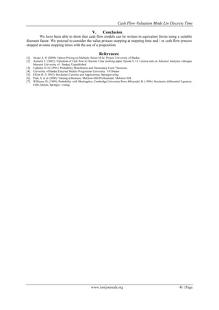 Cash Flow Valuation Mode Lin Discrete Time
www.iosrjournals.org 41 | Page
V. Conclusion
We have been able to show that cash flow models can be written in equivalent forms using a suitable
discount factor. We proceed to consider the value process stopping at stopping time and / or cash flow process
stopped at some stopping times with the use of a proposition.
References:
[1]. Akepe A. O (2008): Option Pricing on Multiple Assets M.Sc. Project University of Ibadan
[2]. Armerin F. (2002): Valuation of Cash flow in Discrete Time working paper Ayoola E. O: Lecture note on Advance Analysis Lebesgue
Measure University of Ibadan, Unpublished
[3]. Ugbebor O. O (1991): Probability Distribution and Elementary Limit Theorems.
[4]. University of Ibadan External Studies Programme University Of Ibadan
[5]. Elliott R. J (1982): Stochastic Calculus and Applications, Springerverlag
[6]. Pratt, S. et al (2000): Valuing a Business. McGraw-Hill Professional. McGraw Hill
[7]. Williams, D. (1999): Probability with Martingales, Cambridge University Press ΦKsendal, B. (1998): Stochastic differential Equation,
Fifth Edition, Springer - verlag
 