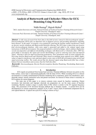 IOSR Journal of Electronics and Communication Engineering (IOSR-JECE)
e-ISSN: 2278-2834,p- ISSN: 2278-8735.Volume 6, Issue 6 (Jul. - Aug. 2013), PP 37-44
www.iosrjournals.org
www.iosrjournals.org 37 | Page
Analysis of Butterworth and Chebyshev Filters for ECG
Denoising Using Wavelets
Nidhi Rastogi1, Rajesh Mehra2
1
(M.E. student Electronics & Comm.,National Institute of Technical Teachers Training & Research Center /
Panjab University, Chandigarh, India)
2
(Associate Prof. Electronics & Comm, National Institute of Technical Teachers Training & Research Center /
Panjab University, Chandigarh, India
Abstract: A wide area of research has been done in the field of noise removal in Electrocardiogram signals..
Electrocardiograms (ECG) play an important role in diagnosis process and providing information regarding
heart diseases. In this paper, we propose a new method for removing the baseline wander interferences, based
on discrete wavelet transform and Butterworth/Chebyshev filtering. The ECG data is taken from non-invasive
fetal electrocardiogram database, while noise signal is generated and added to the original signal using
instructions in MATLAB environment. Our proposed method is a hybrid technique, which combines Daubechies
wavelet decomposition and different thresholding techniques with Butterworth or Chebyshev filter. DWT has
good ability to decompose the signal and wavelet thresholding is good in removing noise from decomposed
signal. Filtering is done for improved denoising performence. Here quantitative study of result evaluation has
been done between Butterworth and Chebyshev filters based on minimum mean squared error (MSE), higher
values of signal to interference ratio and peak signal to noise ratio in MATLAB environment using wavelet and
signal processing toolbox. The results proved that the denoised signal using Butterworth filter has a better
balance between smoothness and accuracy than the Chebvshev filter.
Keywords: Electrocardiogram, Discrete Wavelet transform, Baseline Wandering, Thresholding, Butterworth,
Chebyshev
I. Introduction
ECG signals are produced from human heart activities. Potential difference between two points on the
body surface, versus time is represented graphically with the help of ECG. While recording ECG in a clinical
environment it is usually contaminated by baseline wandering due to respiration, power line interference, poor-
electrode contact, muscle contraction noise and patient movement. So removal of these noises is necessary in
ECG analysis for correct diagnosis.
The main aim of this paper is to remove common noise caused by baseline wandering. Patient
movement, bad electrodes and improper electrode site preparation etc. are the main causes of baseline
wandering. Baseline wander’s range is usually below 0.5Hz which is similar to the ST segment frequency
range. The assessment of ST deviation becomes difficult due to baseline wander. A normal ECG can be
decomposed in to various components, named P, Q, R, S and T waves. Each of mentioned components has its
own typical behavior. A typical one-cycle ECG tracing is shown in Fig.1.
Figure.1 ECG Waveform [1]
 