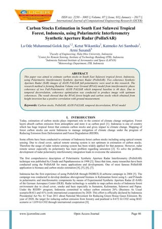 ISSN (e): 2250 – 3005 || Volume, 07 || Issue, 01|| January – 2017 ||
International Journal of Computational Engineering Research (IJCER)
www.ijceronline.com Open Access Journal Page 46
Carbon Stocks Estimation in South East Sulawesi Tropical
Forest, Indonesia, using Polarimetric Interferometry
Synthetic Aperture Radar (PolInSAR)
La Ode Muhammad Golok Jaya1,2
, Ketut Wikantika2
, Katmoko Ari Sambodo3
,
Armi Susandi4
1
Faculty of Engineering, Halu Oleo University, Indonesia
2
Center for Remote Sensing, Institute of Technology Bandung (ITB), Indonesia
3
Indonesia National Institute of Aeronautics and Space (LAPAN)
4
Meteorology Department, ITB, Indonesia
I. INTRODUCTION
Today, estimation of carbon stocks plays important role in the context of climate change mitigation. Forest
layers absorb carbon emission from atmosphere and store it as carbon pool [1]. Indonesia is one of country
which has huge tropical forest that contains carbon stocks and gives impact to climate change. Mapping of
forest carbon stocks can assist Indonesia to manage mitigation of climate change under the program of
Reducing Emission from Deforestation and Forest Degradation (REDD).
Some efforts have been conducted to estimate of Indonesia forest carbon stocks including using optical remote
sensing. Due to cloud cover, optical remote sensing system is not optimum in estimation of carbon stocks.
Therefore the usage of radar remote sensing system has been widely applied for that purpose. However, radar
remote sensor especially its polarimetry has main problem regarding saturation [2]. To solve the problem,
development of radar polarimetry interferometry integration leads to overcome the saturation.
The first comprehensive description of Polarimetric Synthetic Aperture Radar Interferometry (PolInSAR)
technique was published by Cloude and Papathanossiou in 1998 [3]. Since that time, many researches have been
conducted using the PolInSAR for many applications and developments. One of most famous PolInSAR
application is biomass and carbon stocks estimation [4], [5], [6], [7].
Indonesia has the first experience of using PolInSAR through INDREX-II airborne campaign in 2004 [5]. The
campaign was conducted to develop database aboveground biomass in Kalimantan forest using L- and P-bands
in polarimetric and interferometric components by means of Experimental Synthetic Aperture Radar (E-SAR)
of the German Aerospace Center (DLR). Radar technology is suitable to map carbon stocks of Indonesia forest
environment due to cloud cover, smoke and haze especially in Sumatera, Kalimantan, Sulawesi and Papua.
Under the REDD+ program, Indonesia committed to reduce carbon emission 26% (Business As Usual
scenario/BAU) and 41% (with international cooperation) by 2020. This effort is officially declared by Indonesia
Presidential Act No. 61 Year 2011 about National Movement for Reducing Green House Gases Emission. By
year of 2020, the target for reducing carbon emission from forestry and peatland is 0.672 Gt CO2 using BAU
scenario or 1,039 Gt CO2 through international cooperation [8].
ABSTRACT
This paper was aimed to estimate carbon stocks in South East Sulawesi tropical forest, Indonesia,
using Polarimetric Interferometry Synthetic Aperture Radar (PolInSAR). Two coherence Synthetic
Aperture Radar (SAR) images of ALOS PALSAR full-polarimetric were used in this research. The
research method is forming Random Volume over Ground (RVoG) model from interferometric phase
coherence of two Full-Polarimetric ALOS PALSAR which temporal baseline is 46 days. Due to
temporal decorrelation, coherence optimization was conducted to produce image with optimum
coherences. The result showed that the RVoG forest height and carbon stocks which obtained from
height inversion has a positive correlation with ground measurement.
Keywords: Carbon stocks, PolInSAR, ALOS PALSAR, temporal decorrelation, RVoG model
 