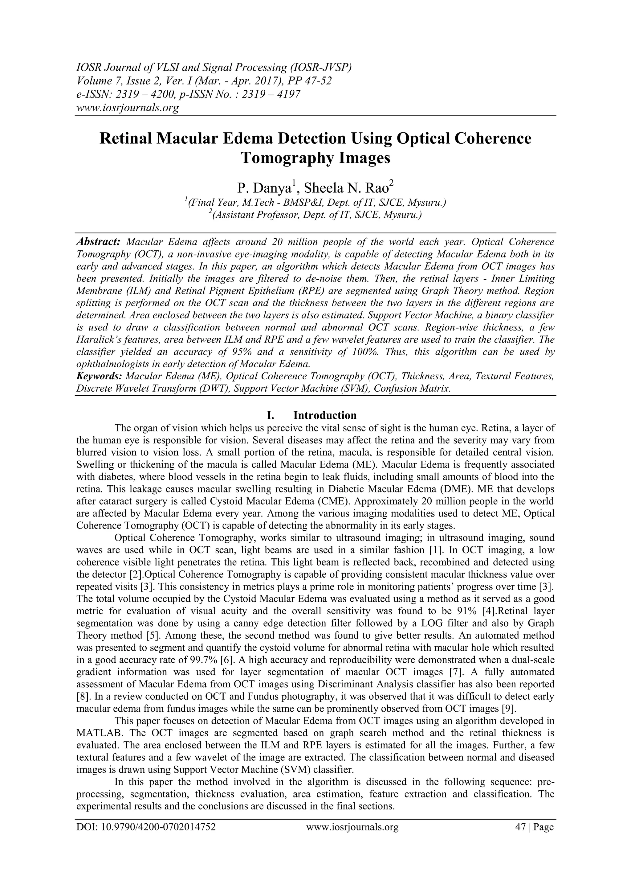 IOSR Journal of VLSI and Signal Processing (IOSR-JVSP)
Volume 7, Issue 2, Ver. I (Mar. - Apr. 2017), PP 47-52
e-ISSN: 2319 – 4200, p-ISSN No. : 2319 – 4197
www.iosrjournals.org
DOI: 10.9790/4200-0702014752 www.iosrjournals.org 47 | Page
Retinal Macular Edema Detection Using Optical Coherence
Tomography Images
P. Danya1
, Sheela N. Rao2
1
(Final Year, M.Tech - BMSP&I, Dept. of IT, SJCE, Mysuru.)
2
(Assistant Professor, Dept. of IT, SJCE, Mysuru.)
Abstract: Macular Edema affects around 20 million people of the world each year. Optical Coherence
Tomography (OCT), a non-invasive eye-imaging modality, is capable of detecting Macular Edema both in its
early and advanced stages. In this paper, an algorithm which detects Macular Edema from OCT images has
been presented. Initially the images are filtered to de-noise them. Then, the retinal layers - Inner Limiting
Membrane (ILM) and Retinal Pigment Epithelium (RPE) are segmented using Graph Theory method. Region
splitting is performed on the OCT scan and the thickness between the two layers in the different regions are
determined. Area enclosed between the two layers is also estimated. Support Vector Machine, a binary classifier
is used to draw a classification between normal and abnormal OCT scans. Region-wise thickness, a few
Haralick’s features, area between ILM and RPE and a few wavelet features are used to train the classifier. The
classifier yielded an accuracy of 95% and a sensitivity of 100%. Thus, this algorithm can be used by
ophthalmologists in early detection of Macular Edema.
Keywords: Macular Edema (ME), Optical Coherence Tomography (OCT), Thickness, Area, Textural Features,
Discrete Wavelet Transform (DWT), Support Vector Machine (SVM), Confusion Matrix.
I. Introduction
The organ of vision which helps us perceive the vital sense of sight is the human eye. Retina, a layer of
the human eye is responsible for vision. Several diseases may affect the retina and the severity may vary from
blurred vision to vision loss. A small portion of the retina, macula, is responsible for detailed central vision.
Swelling or thickening of the macula is called Macular Edema (ME). Macular Edema is frequently associated
with diabetes, where blood vessels in the retina begin to leak fluids, including small amounts of blood into the
retina. This leakage causes macular swelling resulting in Diabetic Macular Edema (DME). ME that develops
after cataract surgery is called Cystoid Macular Edema (CME). Approximately 20 million people in the world
are affected by Macular Edema every year. Among the various imaging modalities used to detect ME, Optical
Coherence Tomography (OCT) is capable of detecting the abnormality in its early stages.
Optical Coherence Tomography, works similar to ultrasound imaging; in ultrasound imaging, sound
waves are used while in OCT scan, light beams are used in a similar fashion [1]. In OCT imaging, a low
coherence visible light penetrates the retina. This light beam is reflected back, recombined and detected using
the detector [2].Optical Coherence Tomography is capable of providing consistent macular thickness value over
repeated visits [3]. This consistency in metrics plays a prime role in monitoring patients’ progress over time [3].
The total volume occupied by the Cystoid Macular Edema was evaluated using a method as it served as a good
metric for evaluation of visual acuity and the overall sensitivity was found to be 91% [4].Retinal layer
segmentation was done by using a canny edge detection filter followed by a LOG filter and also by Graph
Theory method [5]. Among these, the second method was found to give better results. An automated method
was presented to segment and quantify the cystoid volume for abnormal retina with macular hole which resulted
in a good accuracy rate of 99.7% [6]. A high accuracy and reproducibility were demonstrated when a dual-scale
gradient information was used for layer segmentation of macular OCT images [7]. A fully automated
assessment of Macular Edema from OCT images using Discriminant Analysis classifier has also been reported
[8]. In a review conducted on OCT and Fundus photography, it was observed that it was difficult to detect early
macular edema from fundus images while the same can be prominently observed from OCT images [9].
This paper focuses on detection of Macular Edema from OCT images using an algorithm developed in
MATLAB. The OCT images are segmented based on graph search method and the retinal thickness is
evaluated. The area enclosed between the ILM and RPE layers is estimated for all the images. Further, a few
textural features and a few wavelet of the image are extracted. The classification between normal and diseased
images is drawn using Support Vector Machine (SVM) classifier.
In this paper the method involved in the algorithm is discussed in the following sequence: pre-
processing, segmentation, thickness evaluation, area estimation, feature extraction and classification. The
experimental results and the conclusions are discussed in the final sections.
 