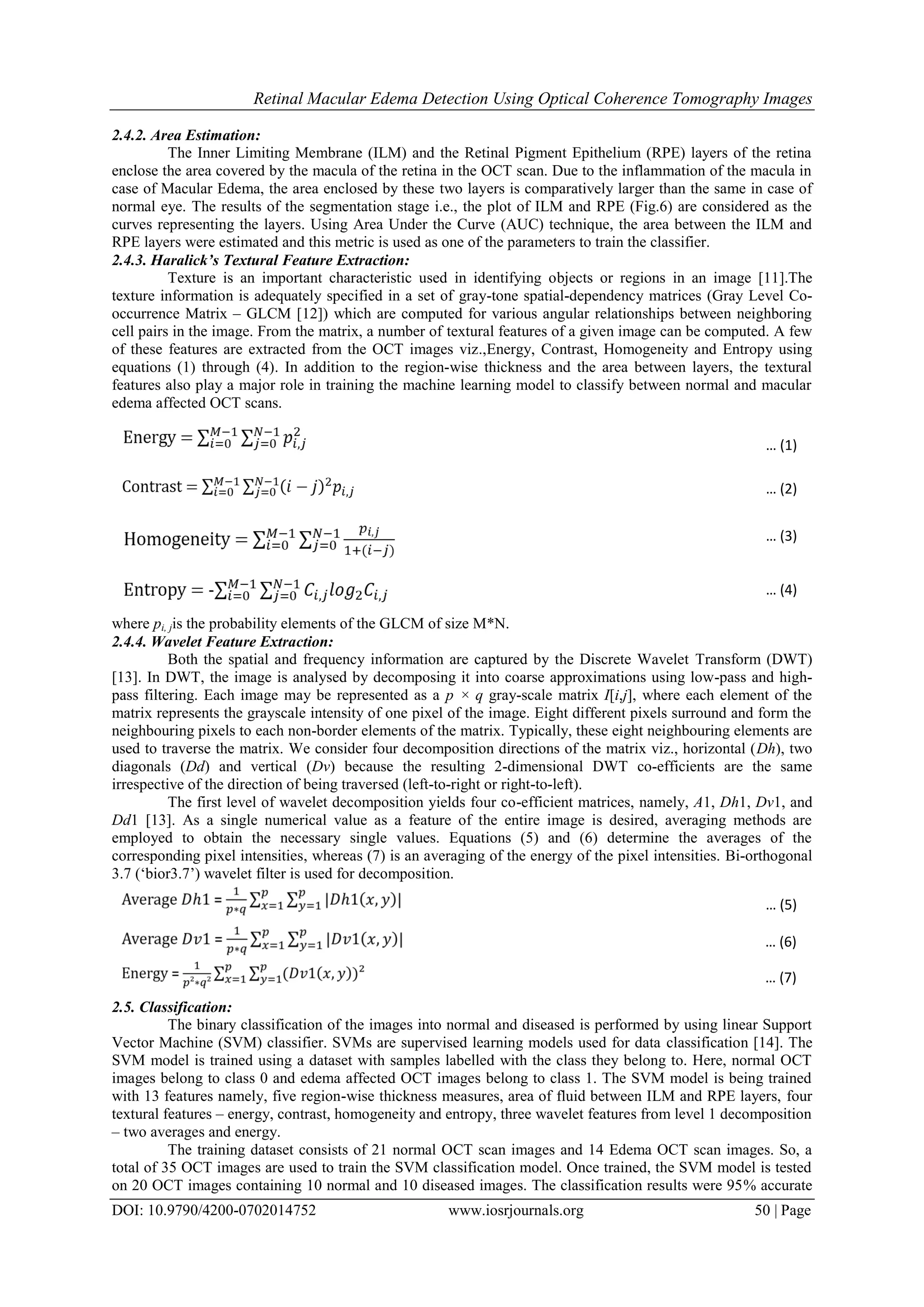 Retinal Macular Edema Detection Using Optical Coherence Tomography Images
DOI: 10.9790/4200-0702014752 www.iosrjournals.org 50 | Page
2.4.2. Area Estimation:
The Inner Limiting Membrane (ILM) and the Retinal Pigment Epithelium (RPE) layers of the retina
enclose the area covered by the macula of the retina in the OCT scan. Due to the inflammation of the macula in
case of Macular Edema, the area enclosed by these two layers is comparatively larger than the same in case of
normal eye. The results of the segmentation stage i.e., the plot of ILM and RPE (Fig.6) are considered as the
curves representing the layers. Using Area Under the Curve (AUC) technique, the area between the ILM and
RPE layers were estimated and this metric is used as one of the parameters to train the classifier.
2.4.3. Haralick’s Textural Feature Extraction:
Texture is an important characteristic used in identifying objects or regions in an image [11].The
texture information is adequately specified in a set of gray-tone spatial-dependency matrices (Gray Level Co-
occurrence Matrix – GLCM [12]) which are computed for various angular relationships between neighboring
cell pairs in the image. From the matrix, a number of textural features of a given image can be computed. A few
of these features are extracted from the OCT images viz.,Energy, Contrast, Homogeneity and Entropy using
equations (1) through (4). In addition to the region-wise thickness and the area between layers, the textural
features also play a major role in training the machine learning model to classify between normal and macular
edema affected OCT scans.
where pi, jis the probability elements of the GLCM of size M*N.
2.4.4. Wavelet Feature Extraction:
Both the spatial and frequency information are captured by the Discrete Wavelet Transform (DWT)
[13]. In DWT, the image is analysed by decomposing it into coarse approximations using low-pass and high-
pass filtering. Each image may be represented as a p × q gray-scale matrix I[i,j], where each element of the
matrix represents the grayscale intensity of one pixel of the image. Eight different pixels surround and form the
neighbouring pixels to each non-border elements of the matrix. Typically, these eight neighbouring elements are
used to traverse the matrix. We consider four decomposition directions of the matrix viz., horizontal (Dh), two
diagonals (Dd) and vertical (Dv) because the resulting 2-dimensional DWT co-efficients are the same
irrespective of the direction of being traversed (left-to-right or right-to-left).
The first level of wavelet decomposition yields four co-efficient matrices, namely, A1, Dh1, Dv1, and
Dd1 [13]. As a single numerical value as a feature of the entire image is desired, averaging methods are
employed to obtain the necessary single values. Equations (5) and (6) determine the averages of the
corresponding pixel intensities, whereas (7) is an averaging of the energy of the pixel intensities. Bi-orthogonal
3.7 (‘bior3.7’) wavelet filter is used for decomposition.
2.5. Classification:
The binary classification of the images into normal and diseased is performed by using linear Support
Vector Machine (SVM) classifier. SVMs are supervised learning models used for data classification [14]. The
SVM model is trained using a dataset with samples labelled with the class they belong to. Here, normal OCT
images belong to class 0 and edema affected OCT images belong to class 1. The SVM model is being trained
with 13 features namely, five region-wise thickness measures, area of fluid between ILM and RPE layers, four
textural features – energy, contrast, homogeneity and entropy, three wavelet features from level 1 decomposition
– two averages and energy.
The training dataset consists of 21 normal OCT scan images and 14 Edema OCT scan images. So, a
total of 35 OCT images are used to train the SVM classification model. Once trained, the SVM model is tested
on 20 OCT images containing 10 normal and 10 diseased images. The classification results were 95% accurate
… (1)
… (2)
… (3)
… (4)
… (5)
… (6)
… (7)
 