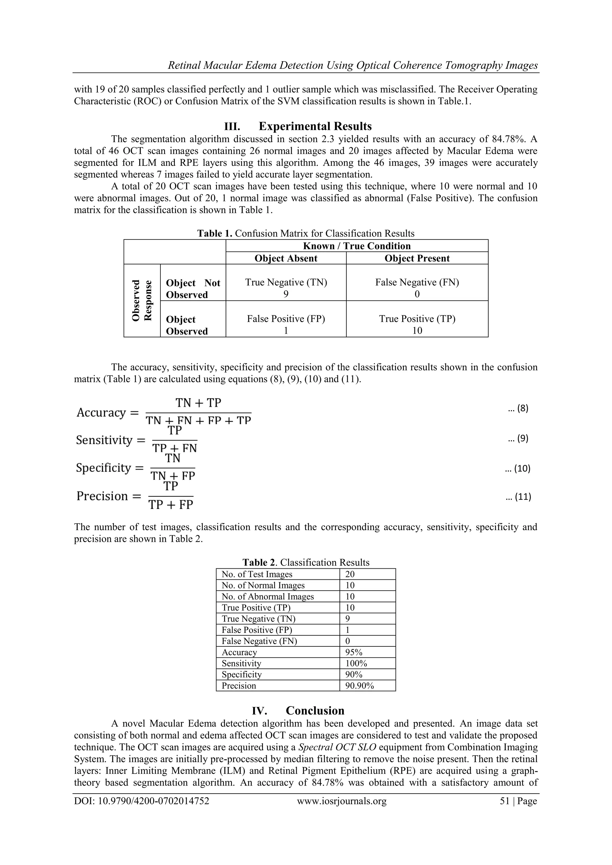 Retinal Macular Edema Detection Using Optical Coherence Tomography Images
DOI: 10.9790/4200-0702014752 www.iosrjournals.org 51 | Page
with 19 of 20 samples classified perfectly and 1 outlier sample which was misclassified. The Receiver Operating
Characteristic (ROC) or Confusion Matrix of the SVM classification results is shown in Table.1.
III. Experimental Results
The segmentation algorithm discussed in section 2.3 yielded results with an accuracy of 84.78%. A
total of 46 OCT scan images containing 26 normal images and 20 images affected by Macular Edema were
segmented for ILM and RPE layers using this algorithm. Among the 46 images, 39 images were accurately
segmented whereas 7 images failed to yield accurate layer segmentation.
A total of 20 OCT scan images have been tested using this technique, where 10 were normal and 10
were abnormal images. Out of 20, 1 normal image was classified as abnormal (False Positive). The confusion
matrix for the classification is shown in Table 1.
Table 1. Confusion Matrix for Classification Results
Known / True Condition
Object Absent Object Present
Observed
Response
Object Not
Observed
True Negative (TN)
9
False Negative (FN)
0
Object
Observed
False Positive (FP)
1
True Positive (TP)
10
The accuracy, sensitivity, specificity and precision of the classification results shown in the confusion
matrix (Table 1) are calculated using equations (8), (9), (10) and (11).
The number of test images, classification results and the corresponding accuracy, sensitivity, specificity and
precision are shown in Table 2.
Table 2. Classification Results
No. of Test Images 20
No. of Normal Images 10
No. of Abnormal Images 10
True Positive (TP) 10
True Negative (TN) 9
False Positive (FP) 1
False Negative (FN) 0
Accuracy 95%
Sensitivity 100%
Specificity 90%
Precision 90.90%
IV. Conclusion
A novel Macular Edema detection algorithm has been developed and presented. An image data set
consisting of both normal and edema affected OCT scan images are considered to test and validate the proposed
technique. The OCT scan images are acquired using a Spectral OCT SLO equipment from Combination Imaging
System. The images are initially pre-processed by median filtering to remove the noise present. Then the retinal
layers: Inner Limiting Membrane (ILM) and Retinal Pigment Epithelium (RPE) are acquired using a graph-
theory based segmentation algorithm. An accuracy of 84.78% was obtained with a satisfactory amount of
… (8)
… (9)
… (10)
… (11)
 