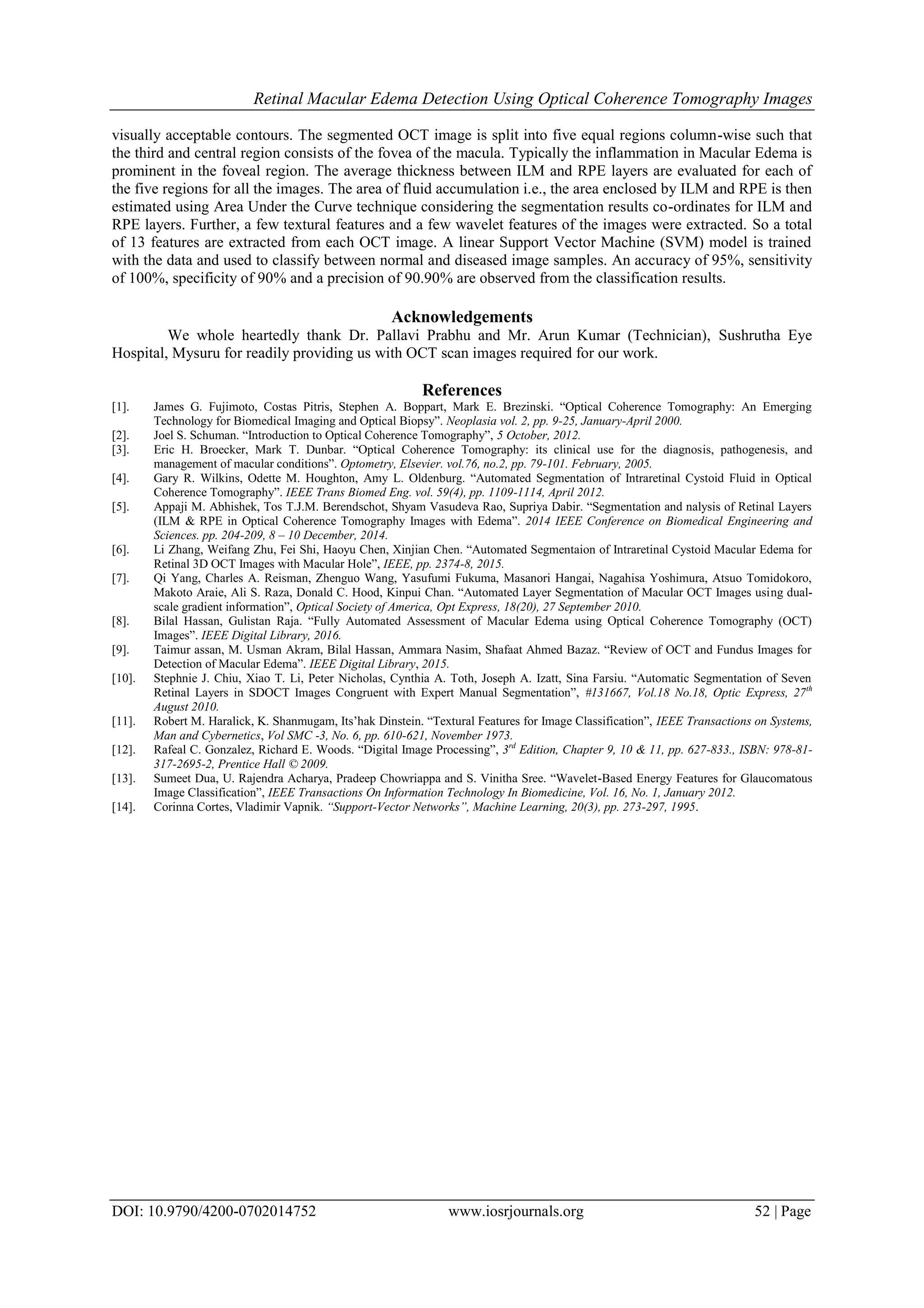 Retinal Macular Edema Detection Using Optical Coherence Tomography Images
DOI: 10.9790/4200-0702014752 www.iosrjournals.org 52 | Page
visually acceptable contours. The segmented OCT image is split into five equal regions column-wise such that
the third and central region consists of the fovea of the macula. Typically the inflammation in Macular Edema is
prominent in the foveal region. The average thickness between ILM and RPE layers are evaluated for each of
the five regions for all the images. The area of fluid accumulation i.e., the area enclosed by ILM and RPE is then
estimated using Area Under the Curve technique considering the segmentation results co-ordinates for ILM and
RPE layers. Further, a few textural features and a few wavelet features of the images were extracted. So a total
of 13 features are extracted from each OCT image. A linear Support Vector Machine (SVM) model is trained
with the data and used to classify between normal and diseased image samples. An accuracy of 95%, sensitivity
of 100%, specificity of 90% and a precision of 90.90% are observed from the classification results.
Acknowledgements
We whole heartedly thank Dr. Pallavi Prabhu and Mr. Arun Kumar (Technician), Sushrutha Eye
Hospital, Mysuru for readily providing us with OCT scan images required for our work.
References
[1]. James G. Fujimoto, Costas Pitris, Stephen A. Boppart, Mark E. Brezinski. “Optical Coherence Tomography: An Emerging
Technology for Biomedical Imaging and Optical Biopsy”. Neoplasia vol. 2, pp. 9-25, January-April 2000.
[2]. Joel S. Schuman. “Introduction to Optical Coherence Tomography”, 5 October, 2012.
[3]. Eric H. Broecker, Mark T. Dunbar. “Optical Coherence Tomography: its clinical use for the diagnosis, pathogenesis, and
management of macular conditions”. Optometry, Elsevier. vol.76, no.2, pp. 79-101. February, 2005.
[4]. Gary R. Wilkins, Odette M. Houghton, Amy L. Oldenburg. “Automated Segmentation of Intraretinal Cystoid Fluid in Optical
Coherence Tomography”. IEEE Trans Biomed Eng. vol. 59(4), pp. 1109-1114, April 2012.
[5]. Appaji M. Abhishek, Tos T.J.M. Berendschot, Shyam Vasudeva Rao, Supriya Dabir. “Segmentation and nalysis of Retinal Layers
(ILM & RPE in Optical Coherence Tomography Images with Edema”. 2014 IEEE Conference on Biomedical Engineering and
Sciences. pp. 204-209, 8 – 10 December, 2014.
[6]. Li Zhang, Weifang Zhu, Fei Shi, Haoyu Chen, Xinjian Chen. “Automated Segmentaion of Intraretinal Cystoid Macular Edema for
Retinal 3D OCT Images with Macular Hole”, IEEE, pp. 2374-8, 2015.
[7]. Qi Yang, Charles A. Reisman, Zhenguo Wang, Yasufumi Fukuma, Masanori Hangai, Nagahisa Yoshimura, Atsuo Tomidokoro,
Makoto Araie, Ali S. Raza, Donald C. Hood, Kinpui Chan. “Automated Layer Segmentation of Macular OCT Images using dual-
scale gradient information”, Optical Society of America, Opt Express, 18(20), 27 September 2010.
[8]. Bilal Hassan, Gulistan Raja. “Fully Automated Assessment of Macular Edema using Optical Coherence Tomography (OCT)
Images”. IEEE Digital Library, 2016.
[9]. Taimur assan, M. Usman Akram, Bilal Hassan, Ammara Nasim, Shafaat Ahmed Bazaz. “Review of OCT and Fundus Images for
Detection of Macular Edema”. IEEE Digital Library, 2015.
[10]. Stephnie J. Chiu, Xiao T. Li, Peter Nicholas, Cynthia A. Toth, Joseph A. Izatt, Sina Farsiu. “Automatic Segmentation of Seven
Retinal Layers in SDOCT Images Congruent with Expert Manual Segmentation”, #131667, Vol.18 No.18, Optic Express, 27th
August 2010.
[11]. Robert M. Haralick, K. Shanmugam, Its’hak Dinstein. “Textural Features for Image Classification”, IEEE Transactions on Systems,
Man and Cybernetics, Vol SMC -3, No. 6, pp. 610-621, November 1973.
[12]. Rafeal C. Gonzalez, Richard E. Woods. “Digital Image Processing”, 3rd
Edition, Chapter 9, 10 & 11, pp. 627-833., ISBN: 978-81-
317-2695-2, Prentice Hall © 2009.
[13]. Sumeet Dua, U. Rajendra Acharya, Pradeep Chowriappa and S. Vinitha Sree. “Wavelet-Based Energy Features for Glaucomatous
Image Classification”, IEEE Transactions On Information Technology In Biomedicine, Vol. 16, No. 1, January 2012.
[14]. Corinna Cortes, Vladimir Vapnik. “Support-Vector Networks”, Machine Learning, 20(3), pp. 273-297, 1995.
 