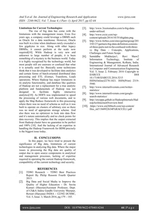 Atul S et al. Int. Journal of Engineering Research and Application www.ijera.com
ISSN : 2248-9622, Vol. 7, Issue 4, ( Part -1) April 2017, pp.42-44
www.ijera.com DOI: 10.9790/9622-0704014244 44 | P a g e
Limitations for Current Technologies:
The rise of big data has come with the
limitations with the management issues. Even five
years ago, a company could leverage a DBMS such
as Oracle for a data warehouse. However, Oracle
was built in a time when databases rarely exceeded a
few gigabytes in size. Along with other legacy
DBMSs, it cannot perform at the scale now
required[10]. While Hadoop is very new and
unknown to large number of people, it is been
something of a mystery to the business world. Today
it is highly recognised by the technology world, but
most people still are unaware or confused that what
it is actually used for. Basically some technicians
think that it was developed to facilitate data analytics
and certain forms of batch-oriented distributed data
processing and ETL (Extract, Transform, Load)
operations. Where Hadoop has major limitations in
its analytic functionality, and database like qualities
of Hadoop are not a replacement for a true analytic
platform and fundamentals of Hadoop was not
designed to facilitate highly interactive
analytics[10]. As HDFS was implemented to speed
the processing of various web documents, and to
apply the Map Reduce framework to this processing
where there was no need of schema as well as it was
built to operate on clusters of arbitrary size so there
was no need of appropriate storage scheme. And
also there was no optimizer to look into data flow
and it‗s nature automatically and no check points for
data recovery. This implies that the output extracted
from Hadoop cluster have no guarantee to be perfect
and 100% [10]. And the lacking of an expertise in
handling the Hadoop Framework for BDM precisely
is the biggest issue today.
II. CONCLUSIONS
In this paper, we have tried to present the
significance of Big data, limitations of current
technologies in analyzing Big data. Where the major
issues in processing the Big data are quality of
output due to open source components in analytical
and management processes, lacking of expertise
required in operating the current Hadoop framework,
compatibility of the current technology and security.
REFERENCES
[1]. TDWI Research – TDWI Best Practices
Report By Philip Russom Fourth Quarter
2013.
[2]. Big Data and Social Media to Improve the
Quality of Higher Education - Dr. Savita
Kumari (Sheoran)Assistant Professor, Dept.
of CS&A Indira Gandhi University Meerpur,
Rewari (Haryana) INDIA - 122502 IJCSMC,
Vol. 5, Issue. 3, March 2016, pg.179 – 185.
[3]. http://www.3rootsstudios.com/is-big-data-
under-utilized.
[4]. http://www.exist.com/wp-
content/uploads/2014/10/3Vsbigdata.png.
[5]. http://www.forbes.com/sites/gartnergroup/201
3/03/27/gartners-big-data-definition-consists-
of-three-parts-not-to-be-confused-with-three-
vs Big Data – Concepts, Applications,
Challenges and Future Scope
[6]. Samiddha Mukherjee1, Ravi Shaw2
Information Technology, Institute of
Engineering & Management, Kolkata, India.
International Journal of Advanced Research
in Computer and Communication Engineering
Vol. 5, Issue 2, February 2016 Copyright to
IJARCCE DOI
10.17148/IJARCCE.2016.5215
ISSN(Online)2278-1021. ISSN(Print) 2319-
5940.
[7]. http://www.internetlivestats.com/twitter-
statistics/
[8]. http://www.internetlivestats.com/google-
search-statistics/
[9]. http://ercoppa.github.io/HadoopInternals/Had
oopArchitectureOverview.html
[10]. .https://www.em360tech.com/wp-content/
files_mf/1360922634PARACCEL1.pdf
 