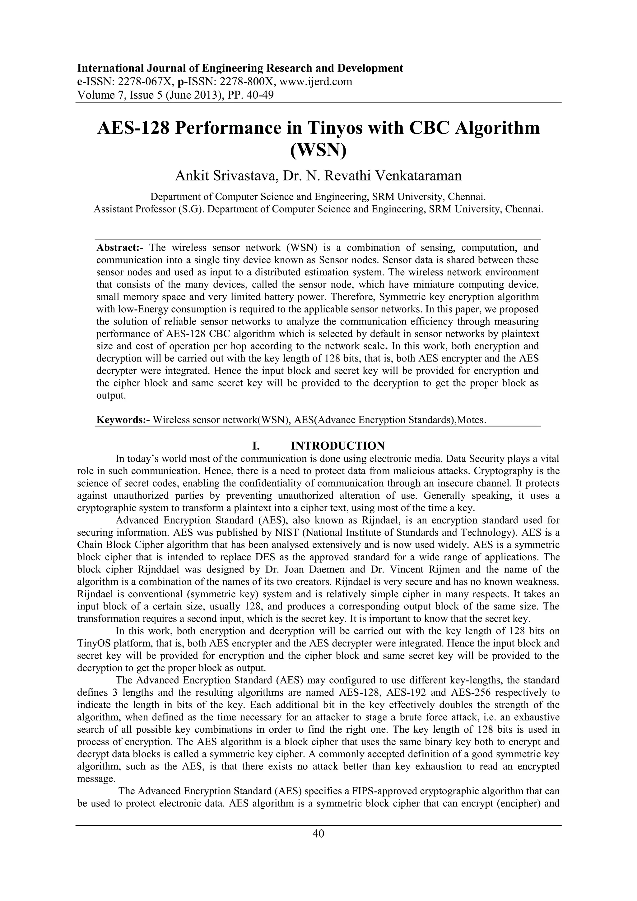 International Journal of Engineering Research and Development
e-ISSN: 2278-067X, p-ISSN: 2278-800X, www.ijerd.com
Volume 7, Issue 5 (June 2013), PP. 40-49
40
AES-128 Performance in Tinyos with CBC Algorithm
(WSN)
Ankit Srivastava, Dr. N. Revathi Venkataraman
Department of Computer Science and Engineering, SRM University, Chennai.
Assistant Professor (S.G). Department of Computer Science and Engineering, SRM University, Chennai.
Abstract:- The wireless sensor network (WSN) is a combination of sensing, computation, and
communication into a single tiny device known as Sensor nodes. Sensor data is shared between these
sensor nodes and used as input to a distributed estimation system. The wireless network environment
that consists of the many devices, called the sensor node, which have miniature computing device,
small memory space and very limited battery power. Therefore, Symmetric key encryption algorithm
with low-Energy consumption is required to the applicable sensor networks. In this paper, we proposed
the solution of reliable sensor networks to analyze the communication efficiency through measuring
performance of AES-128 CBC algorithm which is selected by default in sensor networks by plaintext
size and cost of operation per hop according to the network scale. In this work, both encryption and
decryption will be carried out with the key length of 128 bits, that is, both AES encrypter and the AES
decrypter were integrated. Hence the input block and secret key will be provided for encryption and
the cipher block and same secret key will be provided to the decryption to get the proper block as
output.
Keywords:- Wireless sensor network(WSN), AES(Advance Encryption Standards),Motes.
I. INTRODUCTION
In today‟s world most of the communication is done using electronic media. Data Security plays a vital
role in such communication. Hence, there is a need to protect data from malicious attacks. Cryptography is the
science of secret codes, enabling the confidentiality of communication through an insecure channel. It protects
against unauthorized parties by preventing unauthorized alteration of use. Generally speaking, it uses a
cryptographic system to transform a plaintext into a cipher text, using most of the time a key.
Advanced Encryption Standard (AES), also known as Rijndael, is an encryption standard used for
securing information. AES was published by NIST (National Institute of Standards and Technology). AES is a
Chain Block Cipher algorithm that has been analysed extensively and is now used widely. AES is a symmetric
block cipher that is intended to replace DES as the approved standard for a wide range of applications. The
block cipher Rijnddael was designed by Dr. Joan Daemen and Dr. Vincent Rijmen and the name of the
algorithm is a combination of the names of its two creators. Rijndael is very secure and has no known weakness.
Rijndael is conventional (symmetric key) system and is relatively simple cipher in many respects. It takes an
input block of a certain size, usually 128, and produces a corresponding output block of the same size. The
transformation requires a second input, which is the secret key. It is important to know that the secret key.
In this work, both encryption and decryption will be carried out with the key length of 128 bits on
TinyOS platform, that is, both AES encrypter and the AES decrypter were integrated. Hence the input block and
secret key will be provided for encryption and the cipher block and same secret key will be provided to the
decryption to get the proper block as output.
The Advanced Encryption Standard (AES) may configured to use different key-lengths, the standard
defines 3 lengths and the resulting algorithms are named AES-128, AES-192 and AES-256 respectively to
indicate the length in bits of the key. Each additional bit in the key effectively doubles the strength of the
algorithm, when defined as the time necessary for an attacker to stage a brute force attack, i.e. an exhaustive
search of all possible key combinations in order to find the right one. The key length of 128 bits is used in
process of encryption. The AES algorithm is a block cipher that uses the same binary key both to encrypt and
decrypt data blocks is called a symmetric key cipher. A commonly accepted definition of a good symmetric key
algorithm, such as the AES, is that there exists no attack better than key exhaustion to read an encrypted
message.
The Advanced Encryption Standard (AES) specifies a FIPS-approved cryptographic algorithm that can
be used to protect electronic data. AES algorithm is a symmetric block cipher that can encrypt (encipher) and
 