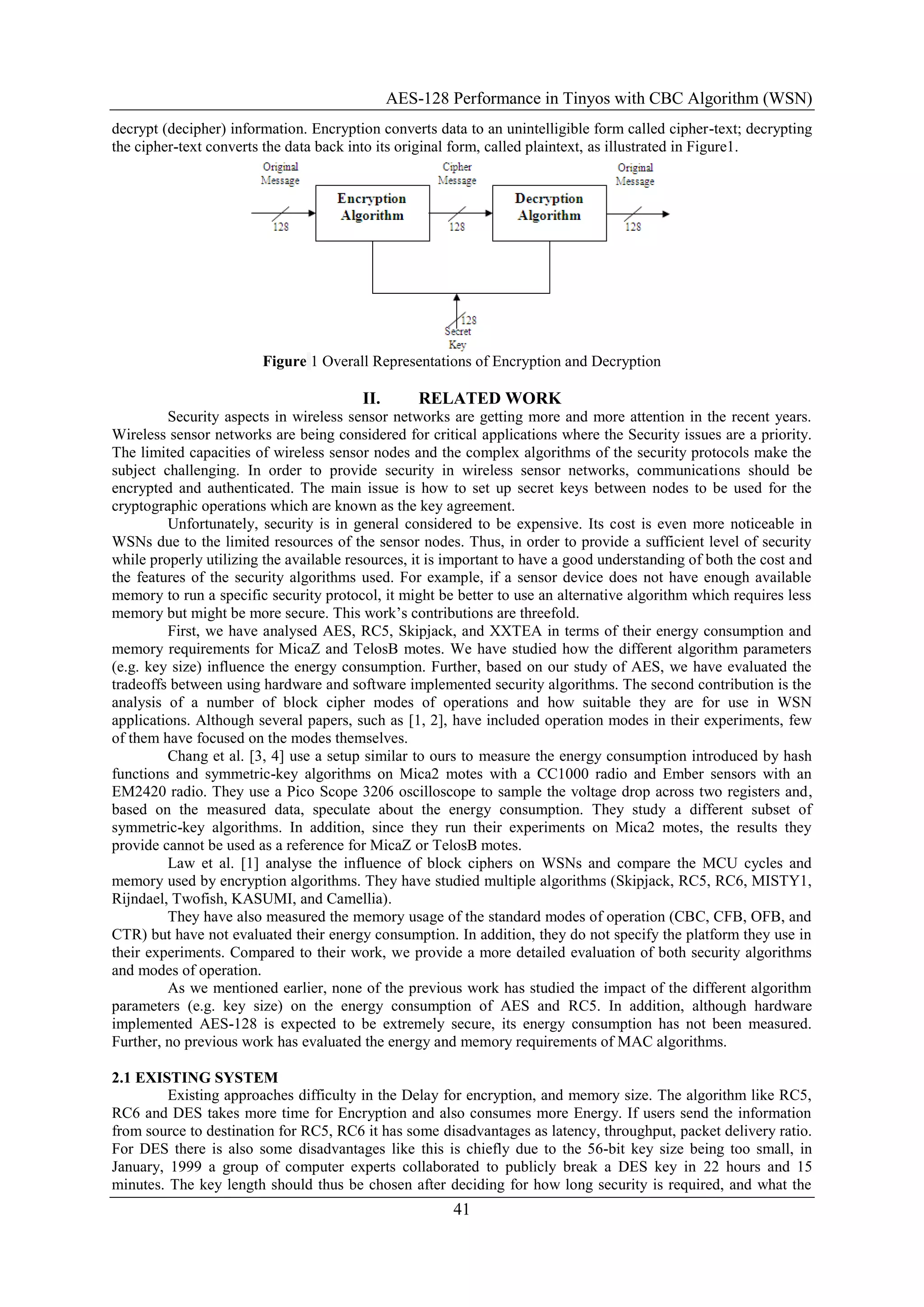 AES-128 Performance in Tinyos with CBC Algorithm (WSN)
41
decrypt (decipher) information. Encryption converts data to an unintelligible form called cipher-text; decrypting
the cipher-text converts the data back into its original form, called plaintext, as illustrated in Figure1.
Figure 1 Overall Representations of Encryption and Decryption
II. RELATED WORK
Security aspects in wireless sensor networks are getting more and more attention in the recent years.
Wireless sensor networks are being considered for critical applications where the Security issues are a priority.
The limited capacities of wireless sensor nodes and the complex algorithms of the security protocols make the
subject challenging. In order to provide security in wireless sensor networks, communications should be
encrypted and authenticated. The main issue is how to set up secret keys between nodes to be used for the
cryptographic operations which are known as the key agreement.
Unfortunately, security is in general considered to be expensive. Its cost is even more noticeable in
WSNs due to the limited resources of the sensor nodes. Thus, in order to provide a sufficient level of security
while properly utilizing the available resources, it is important to have a good understanding of both the cost and
the features of the security algorithms used. For example, if a sensor device does not have enough available
memory to run a specific security protocol, it might be better to use an alternative algorithm which requires less
memory but might be more secure. This work‟s contributions are threefold.
First, we have analysed AES, RC5, Skipjack, and XXTEA in terms of their energy consumption and
memory requirements for MicaZ and TelosB motes. We have studied how the different algorithm parameters
(e.g. key size) influence the energy consumption. Further, based on our study of AES, we have evaluated the
tradeoffs between using hardware and software implemented security algorithms. The second contribution is the
analysis of a number of block cipher modes of operations and how suitable they are for use in WSN
applications. Although several papers, such as [1, 2], have included operation modes in their experiments, few
of them have focused on the modes themselves.
Chang et al. [3, 4] use a setup similar to ours to measure the energy consumption introduced by hash
functions and symmetric-key algorithms on Mica2 motes with a CC1000 radio and Ember sensors with an
EM2420 radio. They use a Pico Scope 3206 oscilloscope to sample the voltage drop across two registers and,
based on the measured data, speculate about the energy consumption. They study a different subset of
symmetric-key algorithms. In addition, since they run their experiments on Mica2 motes, the results they
provide cannot be used as a reference for MicaZ or TelosB motes.
Law et al. [1] analyse the influence of block ciphers on WSNs and compare the MCU cycles and
memory used by encryption algorithms. They have studied multiple algorithms (Skipjack, RC5, RC6, MISTY1,
Rijndael, Twofish, KASUMI, and Camellia).
They have also measured the memory usage of the standard modes of operation (CBC, CFB, OFB, and
CTR) but have not evaluated their energy consumption. In addition, they do not specify the platform they use in
their experiments. Compared to their work, we provide a more detailed evaluation of both security algorithms
and modes of operation.
As we mentioned earlier, none of the previous work has studied the impact of the different algorithm
parameters (e.g. key size) on the energy consumption of AES and RC5. In addition, although hardware
implemented AES-128 is expected to be extremely secure, its energy consumption has not been measured.
Further, no previous work has evaluated the energy and memory requirements of MAC algorithms.
2.1 EXISTING SYSTEM
Existing approaches difficulty in the Delay for encryption, and memory size. The algorithm like RC5,
RC6 and DES takes more time for Encryption and also consumes more Energy. If users send the information
from source to destination for RC5, RC6 it has some disadvantages as latency, throughput, packet delivery ratio.
For DES there is also some disadvantages like this is chiefly due to the 56-bit key size being too small, in
January, 1999 a group of computer experts collaborated to publicly break a DES key in 22 hours and 15
minutes. The key length should thus be chosen after deciding for how long security is required, and what the
 