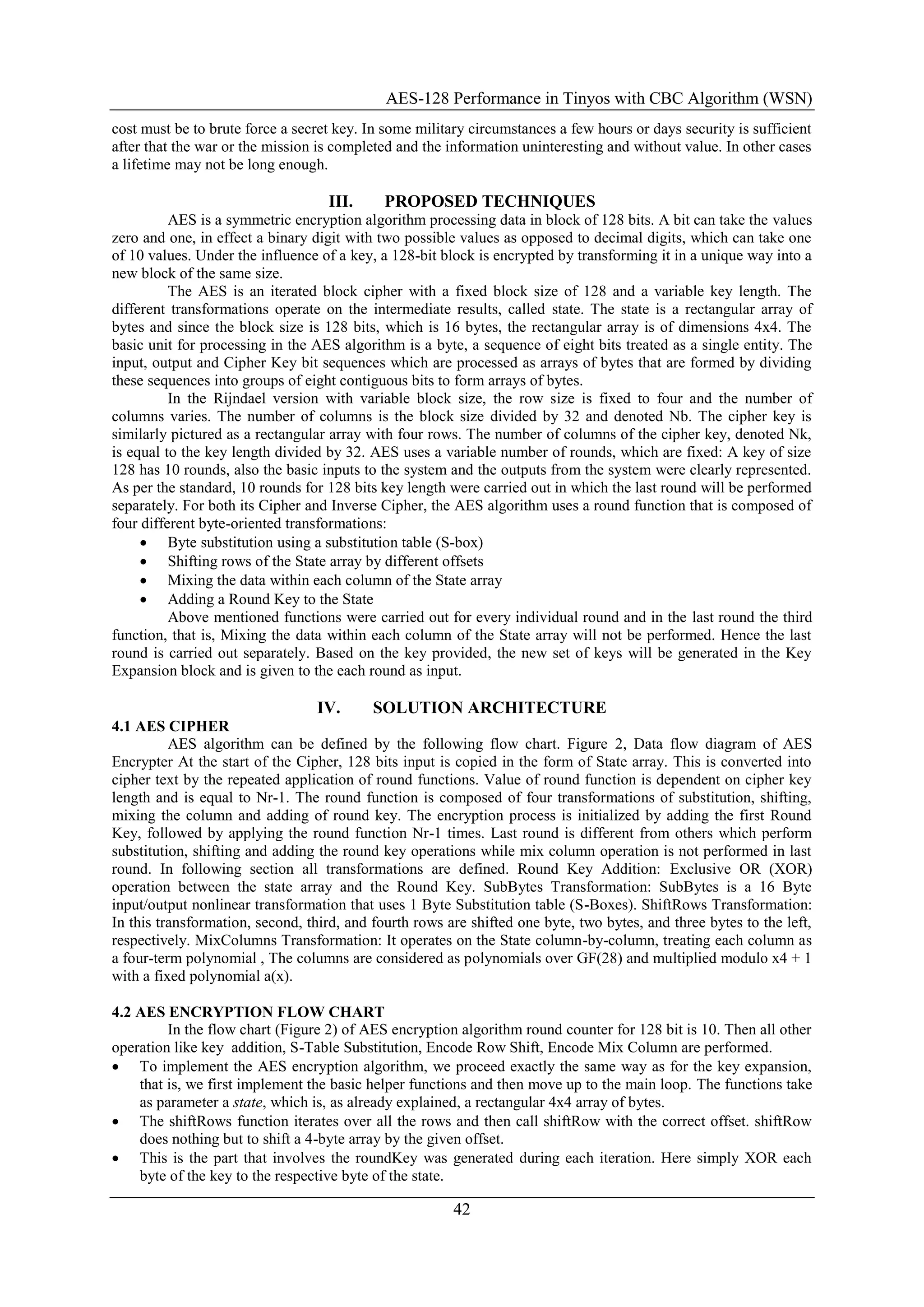 AES-128 Performance in Tinyos with CBC Algorithm (WSN)
42
cost must be to brute force a secret key. In some military circumstances a few hours or days security is sufficient
after that the war or the mission is completed and the information uninteresting and without value. In other cases
a lifetime may not be long enough.
III. PROPOSED TECHNIQUES
AES is a symmetric encryption algorithm processing data in block of 128 bits. A bit can take the values
zero and one, in effect a binary digit with two possible values as opposed to decimal digits, which can take one
of 10 values. Under the influence of a key, a 128-bit block is encrypted by transforming it in a unique way into a
new block of the same size.
The AES is an iterated block cipher with a fixed block size of 128 and a variable key length. The
different transformations operate on the intermediate results, called state. The state is a rectangular array of
bytes and since the block size is 128 bits, which is 16 bytes, the rectangular array is of dimensions 4x4. The
basic unit for processing in the AES algorithm is a byte, a sequence of eight bits treated as a single entity. The
input, output and Cipher Key bit sequences which are processed as arrays of bytes that are formed by dividing
these sequences into groups of eight contiguous bits to form arrays of bytes.
In the Rijndael version with variable block size, the row size is fixed to four and the number of
columns varies. The number of columns is the block size divided by 32 and denoted Nb. The cipher key is
similarly pictured as a rectangular array with four rows. The number of columns of the cipher key, denoted Nk,
is equal to the key length divided by 32. AES uses a variable number of rounds, which are fixed: A key of size
128 has 10 rounds, also the basic inputs to the system and the outputs from the system were clearly represented.
As per the standard, 10 rounds for 128 bits key length were carried out in which the last round will be performed
separately. For both its Cipher and Inverse Cipher, the AES algorithm uses a round function that is composed of
four different byte-oriented transformations:
 Byte substitution using a substitution table (S-box)
 Shifting rows of the State array by different offsets
 Mixing the data within each column of the State array
 Adding a Round Key to the State
Above mentioned functions were carried out for every individual round and in the last round the third
function, that is, Mixing the data within each column of the State array will not be performed. Hence the last
round is carried out separately. Based on the key provided, the new set of keys will be generated in the Key
Expansion block and is given to the each round as input.
IV. SOLUTION ARCHITECTURE
4.1 AES CIPHER
AES algorithm can be defined by the following flow chart. Figure 2, Data flow diagram of AES
Encrypter At the start of the Cipher, 128 bits input is copied in the form of State array. This is converted into
cipher text by the repeated application of round functions. Value of round function is dependent on cipher key
length and is equal to Nr-1. The round function is composed of four transformations of substitution, shifting,
mixing the column and adding of round key. The encryption process is initialized by adding the first Round
Key, followed by applying the round function Nr-1 times. Last round is different from others which perform
substitution, shifting and adding the round key operations while mix column operation is not performed in last
round. In following section all transformations are defined. Round Key Addition: Exclusive OR (XOR)
operation between the state array and the Round Key. SubBytes Transformation: SubBytes is a 16 Byte
input/output nonlinear transformation that uses 1 Byte Substitution table (S-Boxes). ShiftRows Transformation:
In this transformation, second, third, and fourth rows are shifted one byte, two bytes, and three bytes to the left,
respectively. MixColumns Transformation: It operates on the State column-by-column, treating each column as
a four-term polynomial , The columns are considered as polynomials over GF(28) and multiplied modulo x4 + 1
with a fixed polynomial a(x).
4.2 AES ENCRYPTION FLOW CHART
In the flow chart (Figure 2) of AES encryption algorithm round counter for 128 bit is 10. Then all other
operation like key addition, S-Table Substitution, Encode Row Shift, Encode Mix Column are performed.
 To implement the AES encryption algorithm, we proceed exactly the same way as for the key expansion,
that is, we first implement the basic helper functions and then move up to the main loop. The functions take
as parameter a state, which is, as already explained, a rectangular 4x4 array of bytes.
 The shiftRows function iterates over all the rows and then call shiftRow with the correct offset. shiftRow
does nothing but to shift a 4-byte array by the given offset.
 This is the part that involves the roundKey was generated during each iteration. Here simply XOR each
byte of the key to the respective byte of the state.
 