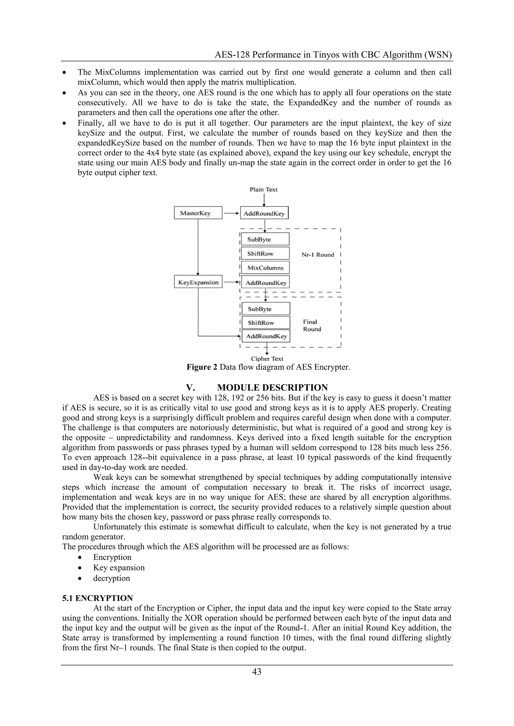 AES-128 Performance in Tinyos with CBC Algorithm (WSN)
43
 The MixColumns implementation was carried out by first one would generate a column and then call
mixColumn, which would then apply the matrix multiplication.
 As you can see in the theory, one AES round is the one which has to apply all four operations on the state
consecutively. All we have to do is take the state, the ExpandedKey and the number of rounds as
parameters and then call the operations one after the other.
 Finally, all we have to do is put it all together. Our parameters are the input plaintext, the key of size
keySize and the output. First, we calculate the number of rounds based on they keySize and then the
expandedKeySize based on the number of rounds. Then we have to map the 16 byte input plaintext in the
correct order to the 4x4 byte state (as explained above), expand the key using our key schedule, encrypt the
state using our main AES body and finally un-map the state again in the correct order in order to get the 16
byte output cipher text.
Figure 2 Data flow diagram of AES Encrypter.
V. MODULE DESCRIPTION
AES is based on a secret key with 128, 192 or 256 bits. But if the key is easy to guess it doesn‟t matter
if AES is secure, so it is as critically vital to use good and strong keys as it is to apply AES properly. Creating
good and strong keys is a surprisingly difficult problem and requires careful design when done with a computer.
The challenge is that computers are notoriously deterministic, but what is required of a good and strong key is
the opposite – unpredictability and randomness. Keys derived into a fixed length suitable for the encryption
algorithm from passwords or pass phrases typed by a human will seldom correspond to 128 bits much less 256.
To even approach 128--bit equivalence in a pass phrase, at least 10 typical passwords of the kind frequently
used in day-to-day work are needed.
Weak keys can be somewhat strengthened by special techniques by adding computationally intensive
steps which increase the amount of computation necessary to break it. The risks of incorrect usage,
implementation and weak keys are in no way unique for AES; these are shared by all encryption algorithms.
Provided that the implementation is correct, the security provided reduces to a relatively simple question about
how many bits the chosen key, password or pass phrase really corresponds to.
Unfortunately this estimate is somewhat difficult to calculate, when the key is not generated by a true
random generator.
The procedures through which the AES algorithm will be processed are as follows:
 Encryption
 Key expansion
 decryption
5.1 ENCRYPTION
At the start of the Encryption or Cipher, the input data and the input key were copied to the State array
using the conventions. Initially the XOR operation should be performed between each byte of the input data and
the input key and the output will be given as the input of the Round-1. After an initial Round Key addition, the
State array is transformed by implementing a round function 10 times, with the final round differing slightly
from the first Nr–1 rounds. The final State is then copied to the output.
 