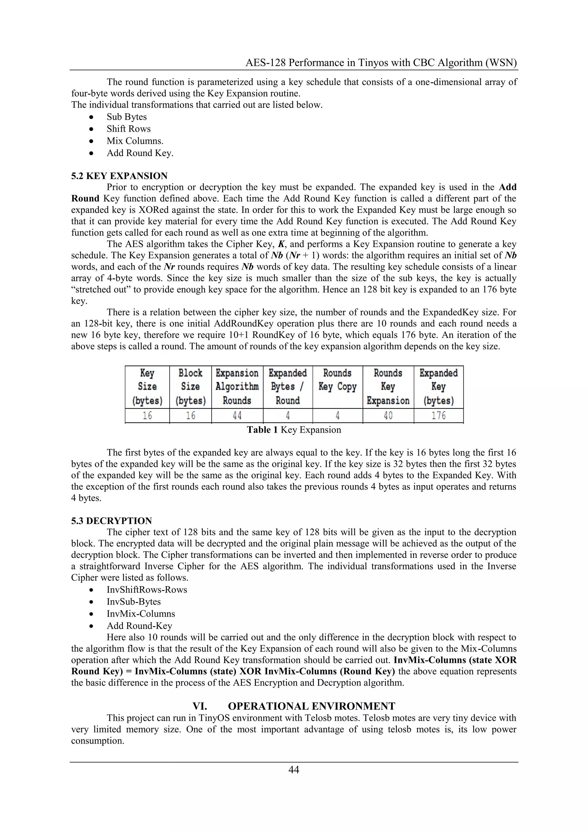 AES-128 Performance in Tinyos with CBC Algorithm (WSN)
44
The round function is parameterized using a key schedule that consists of a one-dimensional array of
four-byte words derived using the Key Expansion routine.
The individual transformations that carried out are listed below.
 Sub Bytes
 Shift Rows
 Mix Columns.
 Add Round Key.
5.2 KEY EXPANSION
Prior to encryption or decryption the key must be expanded. The expanded key is used in the Add
Round Key function defined above. Each time the Add Round Key function is called a different part of the
expanded key is XORed against the state. In order for this to work the Expanded Key must be large enough so
that it can provide key material for every time the Add Round Key function is executed. The Add Round Key
function gets called for each round as well as one extra time at beginning of the algorithm.
The AES algorithm takes the Cipher Key, K, and performs a Key Expansion routine to generate a key
schedule. The Key Expansion generates a total of Nb (Nr + 1) words: the algorithm requires an initial set of Nb
words, and each of the Nr rounds requires Nb words of key data. The resulting key schedule consists of a linear
array of 4-byte words. Since the key size is much smaller than the size of the sub keys, the key is actually
“stretched out” to provide enough key space for the algorithm. Hence an 128 bit key is expanded to an 176 byte
key.
There is a relation between the cipher key size, the number of rounds and the ExpandedKey size. For
an 128-bit key, there is one initial AddRoundKey operation plus there are 10 rounds and each round needs a
new 16 byte key, therefore we require 10+1 RoundKey of 16 byte, which equals 176 byte. An iteration of the
above steps is called a round. The amount of rounds of the key expansion algorithm depends on the key size.
Table 1 Key Expansion
The first bytes of the expanded key are always equal to the key. If the key is 16 bytes long the first 16
bytes of the expanded key will be the same as the original key. If the key size is 32 bytes then the first 32 bytes
of the expanded key will be the same as the original key. Each round adds 4 bytes to the Expanded Key. With
the exception of the first rounds each round also takes the previous rounds 4 bytes as input operates and returns
4 bytes.
5.3 DECRYPTION
The cipher text of 128 bits and the same key of 128 bits will be given as the input to the decryption
block. The encrypted data will be decrypted and the original plain message will be achieved as the output of the
decryption block. The Cipher transformations can be inverted and then implemented in reverse order to produce
a straightforward Inverse Cipher for the AES algorithm. The individual transformations used in the Inverse
Cipher were listed as follows.
 InvShiftRows-Rows
 InvSub-Bytes
 InvMix-Columns
 Add Round-Key
Here also 10 rounds will be carried out and the only difference in the decryption block with respect to
the algorithm flow is that the result of the Key Expansion of each round will also be given to the Mix-Columns
operation after which the Add Round Key transformation should be carried out. InvMix-Columns (state XOR
Round Key) = InvMix-Columns (state) XOR InvMix-Columns (Round Key) the above equation represents
the basic difference in the process of the AES Encryption and Decryption algorithm.
VI. OPERATIONAL ENVIRONMENT
This project can run in TinyOS environment with Telosb motes. Telosb motes are very tiny device with
very limited memory size. One of the most important advantage of using telosb motes is, its low power
consumption.
 