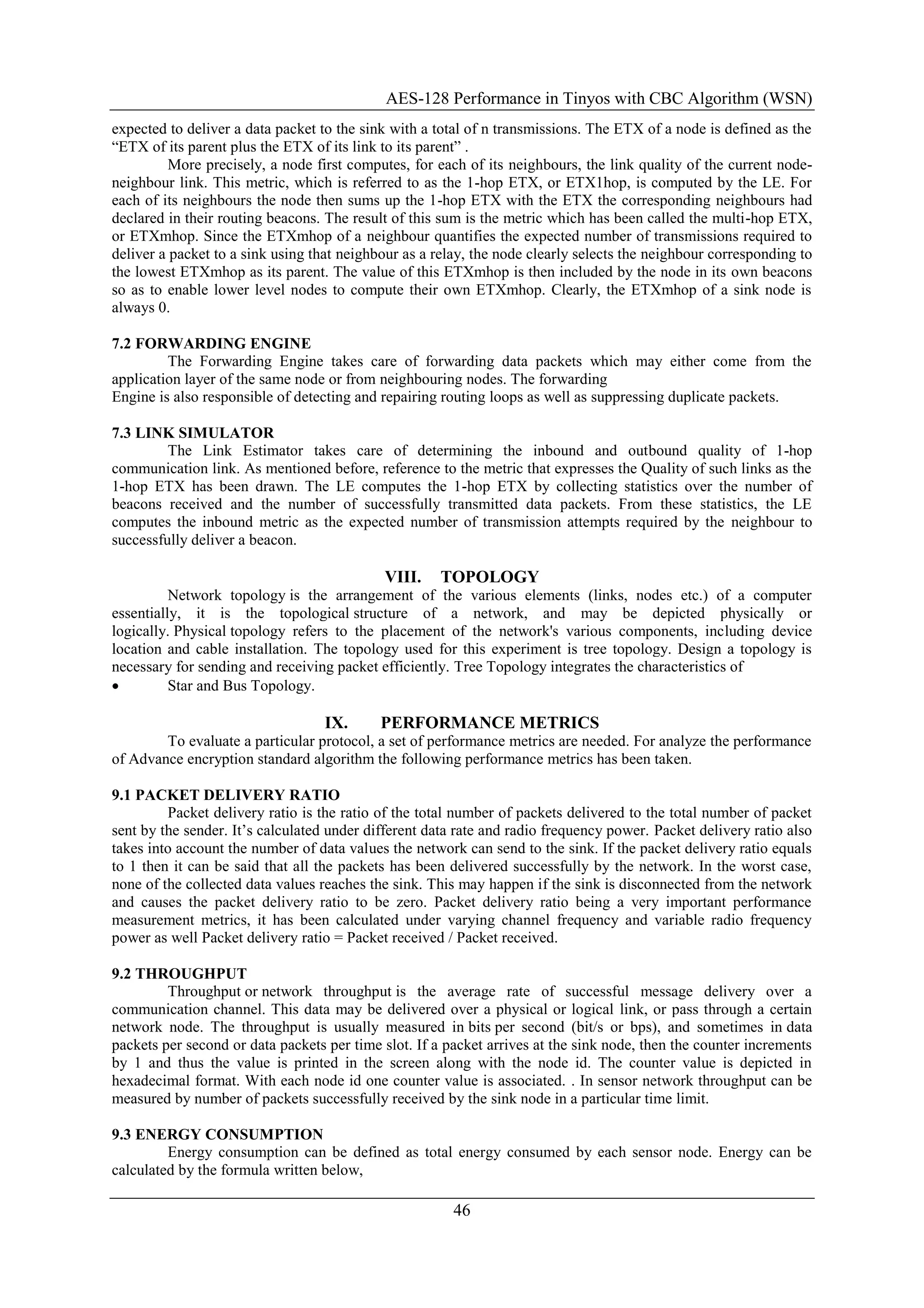 AES-128 Performance in Tinyos with CBC Algorithm (WSN)
46
expected to deliver a data packet to the sink with a total of n transmissions. The ETX of a node is defined as the
“ETX of its parent plus the ETX of its link to its parent” .
More precisely, a node first computes, for each of its neighbours, the link quality of the current node-
neighbour link. This metric, which is referred to as the 1-hop ETX, or ETX1hop, is computed by the LE. For
each of its neighbours the node then sums up the 1-hop ETX with the ETX the corresponding neighbours had
declared in their routing beacons. The result of this sum is the metric which has been called the multi-hop ETX,
or ETXmhop. Since the ETXmhop of a neighbour quantifies the expected number of transmissions required to
deliver a packet to a sink using that neighbour as a relay, the node clearly selects the neighbour corresponding to
the lowest ETXmhop as its parent. The value of this ETXmhop is then included by the node in its own beacons
so as to enable lower level nodes to compute their own ETXmhop. Clearly, the ETXmhop of a sink node is
always 0.
7.2 FORWARDING ENGINE
The Forwarding Engine takes care of forwarding data packets which may either come from the
application layer of the same node or from neighbouring nodes. The forwarding
Engine is also responsible of detecting and repairing routing loops as well as suppressing duplicate packets.
7.3 LINK SIMULATOR
The Link Estimator takes care of determining the inbound and outbound quality of 1-hop
communication link. As mentioned before, reference to the metric that expresses the Quality of such links as the
1-hop ETX has been drawn. The LE computes the 1-hop ETX by collecting statistics over the number of
beacons received and the number of successfully transmitted data packets. From these statistics, the LE
computes the inbound metric as the expected number of transmission attempts required by the neighbour to
successfully deliver a beacon.
VIII. TOPOLOGY
Network topology is the arrangement of the various elements (links, nodes etc.) of a computer
essentially, it is the topological structure of a network, and may be depicted physically or
logically. Physical topology refers to the placement of the network's various components, including device
location and cable installation. The topology used for this experiment is tree topology. Design a topology is
necessary for sending and receiving packet efficiently. Tree Topology integrates the characteristics of
 Star and Bus Topology.
IX. PERFORMANCE METRICS
To evaluate a particular protocol, a set of performance metrics are needed. For analyze the performance
of Advance encryption standard algorithm the following performance metrics has been taken.
9.1 PACKET DELIVERY RATIO
Packet delivery ratio is the ratio of the total number of packets delivered to the total number of packet
sent by the sender. It‟s calculated under different data rate and radio frequency power. Packet delivery ratio also
takes into account the number of data values the network can send to the sink. If the packet delivery ratio equals
to 1 then it can be said that all the packets has been delivered successfully by the network. In the worst case,
none of the collected data values reaches the sink. This may happen if the sink is disconnected from the network
and causes the packet delivery ratio to be zero. Packet delivery ratio being a very important performance
measurement metrics, it has been calculated under varying channel frequency and variable radio frequency
power as well Packet delivery ratio = Packet received / Packet received.
9.2 THROUGHPUT
Throughput or network throughput is the average rate of successful message delivery over a
communication channel. This data may be delivered over a physical or logical link, or pass through a certain
network node. The throughput is usually measured in bits per second (bit/s or bps), and sometimes in data
packets per second or data packets per time slot. If a packet arrives at the sink node, then the counter increments
by 1 and thus the value is printed in the screen along with the node id. The counter value is depicted in
hexadecimal format. With each node id one counter value is associated. . In sensor network throughput can be
measured by number of packets successfully received by the sink node in a particular time limit.
9.3 ENERGY CONSUMPTION
Energy consumption can be defined as total energy consumed by each sensor node. Energy can be
calculated by the formula written below,
 