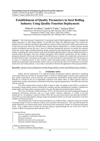 International Journal of Engineering Research and Development
e-ISSN: 2278-067X, p-ISSN: 2278-800X, www.ijerd.com
Volume 7, Issue 6 (June 2013), PP. 50-56
50
Establishment of Quality Parameters in Steel Rolling
Industry Using Quality Function Deployment
Mukesh Vavdhara1
, Jandel S Yadav2
, Imtiyaz Khan3
1
Department of Mechanical Engineering, MIT, Mandsaur (M.P.) 458001, India.
2
Department of Mech. Engg. SGVU, Jaipur (Raj.) 302025
3
Department of Mechanical Engineering, MIT, Mandsaur (M.P.) 458001, India.
Abstract: - This work presents a proposal for a conceptual model of QFD application aiming to establish the
quality parameters in steel rolling industry. To develop this model, the following stages were carried out:
literature review to identify information about QFD use, analysis of data collected in a field research and review
of data from previous interviews with QFD users. Quality function deployment is a useful customer oriented
product development process that uses a series of structured management processes to translate the customer
needs into various stages of product planning, design, engineering, and manufacturing. The proposed method is
aimed at expanding the current research scope from the product planning phase to the part deployment phase to
provide product developers with more valuable information. Both customer requirements and the company’s
production demands will be used as the inputs for the QFD process to enhance the completeness and accuracy of
the QFD analysis results. The purpose of this paper is to show practitioners and researchers how this process can
be used as a planning process to link customer needs and product quality characteristics with attributes,
production characteristics and measurable controls, that can reveal and trace the level of satisfaction of customer
needs in the steel rolling industry. A case study is presented to illustrate the application of the proposed method.
Keywords: - Quality Function Deployment, Product Design, Quality Control, Steel Rolling, House of Quality
I. INTRODUCTION
Quality function deployment is an important product development method, dedicated to translating
client requirements into activities to develop products. It works by linking together customer needs, product and
parts design requirements, process planning, and manufacturing specifications during product development.
Basically, it is based on the use of sequentially connected cross matrix tables in which customer needs are
transformed to product characteristics and product and process engineering parameters. The QFD starts and ends
with the customer.
Yoji Akao introduced the concept of QFD in Japon in 1966. According to Akao QFD is a method for
developing a design quality aimed at satisfying the consumer and then translating the consumer’s demand into
design targets and major quality assurance points to be used throughout the production phase (Edwin).
The Voice of Customer (Griffin & Hauser, 1993) is the main driver and will be propagated through all
subsequent downstream processes, and as a result, greater customer satisfaction is created in the end
product/service. According to a study by Griffin (1992), the two most critical factors that determine the QFD’s
successful use in providing definite strategic product development benefits are the high commitment of all team
members in all functional areas.
The advantages that would be realized through the use of QFD include a reduction in the time required
for product design as well as a reduction is those costs associated with the process. This is possible because the
design alternatives are realized much earlier in the process thus reducing the number of corrections and design
errors. Also, a higher level of clarity for decision making is gained through the use of this tool. Some of
benefits of QFD are summarized below (Bossert, 1991).
1. Customer Driven:
 Focus on customer requirements
 Uses competitive information effectively
 Prioritizes resources
 Identifies items that can be acted upon
 Structures resident experience/information
2. Reduces Implementation Time:
 Decreases midstream design changes
 