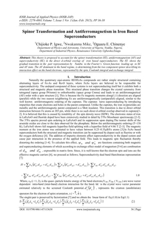 IOSR Journal of Applied Physics (IOSR-JAP)
e-ISSN: 2278-4861.Volume 7, Issue 1 Ver. I (Jan.-Feb. 2015), PP 36-38
www.iosrjournals.org
DOI: 10.9790/4861-07113638 www.iosrjournals.org 36 | Page
Spinor Transformation and Antiferromagnetism in Iron Based
Superconductors
1
Chijioke P. Igwe, 2
Nwakanma Mike, 3
Oguazu E. Chinenye
Department of Physics and Astronomy, University of Nigeria, Nsukka, Nigeria,
Department of Industrial Physics, Renaissance University Ugbawka,Enugu
Abstract: This theory is proposed to account for the spinor transformation (ST), antiferromagnetism (AF) and
superconductivity (SC) in the direct d-orbital overlap of iron based superconductors. The ST, shows the
gradual transition in the pair representation by Nambu to the Fourier’s Green function leading up to SC
and AF state. The AF dominant in the band regime, is determining from the two component spinor describing its
interaction effect on the band electrons, represented by the spin, Coulomb integral and exchange integral.
I. Introduction
Naturally the quaternary equi-atomic REOFeAs compounds are rather simple structured containing
alternating layers of Fe-As and Re-O layers, where FeAs layers are believed to be responsible for
superconductivity. The undoped compound of these systems is not superconducting itself but it exhibits both a
structural and magnetic phase transition. This structural phase transition changes the crystal symmetry from
tetragonal (space group P4/nmm) to orthorhombic (space group Cmma) and leads to an antiferromagnetical
(AF) order with a spin structure [1], This is because the Fe magnetic moments along(1,1) direction are aligned
(parallel) while the two nearest neighboring Fe are antiferromagnetically (antiparallel) aligned, similar to the
well known antiferromagnetic ordering of the cuprates. The cuprates turns superconducting by introducing
impurities that create electrons and holes in the parent compound. Unlike the cuprates, the iron oxypnictides are
metallic and the antiferromagnetic parent compound is a Mott insulator. This transition is due to direct orbital
interaction between Fe atoms at 285 pm, while there is no such direct d-orbital overlap observed in cuprates[1-
2]. It is believed that this is caused by instability of the spin density wave (SDW). The electronic states of iron
in LaFeAsO and fluoride doped have been extensively studied in detail by 57Fe Mossbauer spectroscopy [2-3].
The 57Fe spectra proved spin ordering in LaFeAsO and its suppression upon doping.The isomer shifts of the
arsenide oxides are close to the data observed for the phosphate. Below the antiferromagnetic ordering (T=138
K), LaFeAsO shows full magnetic hyperfine field splitting with a hyperfine field of 4.86 T [2-3]. The magnetic
moment at the iron atoms was estimated to have values between 0.25–0.35μB/Fe atoms [3].In FeAs based
superconductors both the structural and magnetic transition can be suppressed by dopant such as fluorine or with
the oxygen deficiency [4]. The addition of impurity elements affect superconductivity in the doped system and
cause pair interaction in the presence of the applied field. This leads to magnetic spin fluctuation thereby
distorting the ordering [1-4]. To calculate this effect, 
ksks and  are functions containing both magnetic
and superconducting elements of which according to exchange effect model of magnetism [5-6] are combination
of

iksiks dandd , expressible in matrix form. Since, it is well known that the electron spin and ions are the
effective magnetic carriers [6], we proceed as follows; Superconductivity dual band Hamiltonian representation
[7]:
   
  0.111222211
'
'122222
'
'2
1111
'
'12222211111






























kkkkkkkk
kk
kkkkkk
kk
kk
kkkk
kk
kk
k
kkkkk
k
kkkkk
ddddddddVddddV
ddddVddddddddH 
Where, εik (i =1, 2), is the quasi- particle kinetic energy of the band electrons,V1kk`,V2kk` ( V12kk`) are wave vector
dependent intra-band (inter-band) electron interaction for the band. kk` is the crystal wave vector parameter
estimated relatively to the screened Coulomb potential.  ikik
dd 
, represents the creation (annihilation)
operators for the electron of spins orientation, s ( = , ).
The singlet pair is preserved by factorization [7] and we obtain the linear form of Eq (1.0) in Eq(1.1)
        )1.2(1.12222
'
21111
'
12222211111
















  kkkk
K
kkkkk
K
k
k
kkkkk
k
kkkkk ddddddddddddddddH 
 