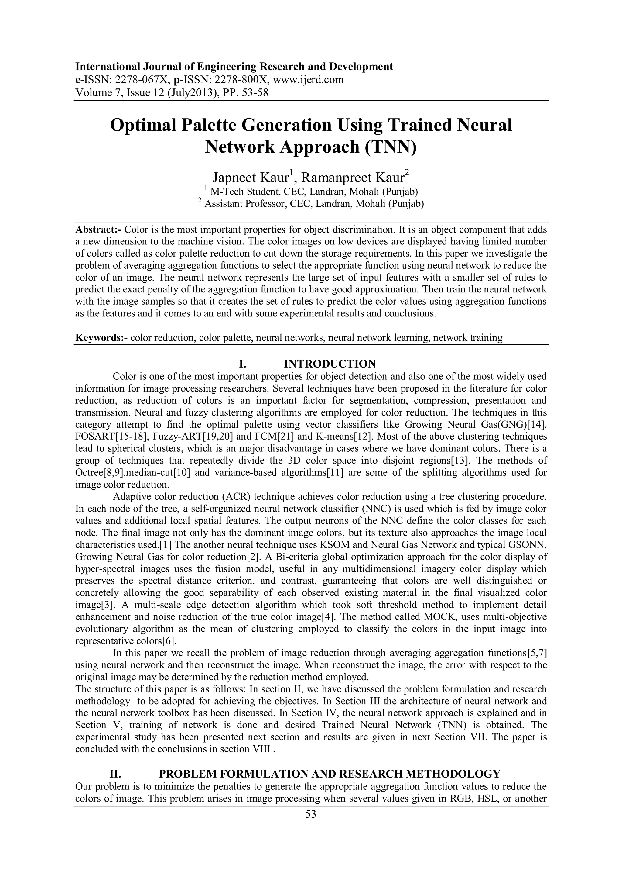 International Journal of Engineering Research and Development
e-ISSN: 2278-067X, p-ISSN: 2278-800X, www.ijerd.com
Volume 7, Issue 12 (July2013), PP. 53-58
53
Optimal Palette Generation Using Trained Neural
Network Approach (TNN)
Japneet Kaur1
, Ramanpreet Kaur2
1
M-Tech Student, CEC, Landran, Mohali (Punjab)
2
Assistant Professor, CEC, Landran, Mohali (Punjab)
Abstract:- Color is the most important properties for object discrimination. It is an object component that adds
a new dimension to the machine vision. The color images on low devices are displayed having limited number
of colors called as color palette reduction to cut down the storage requirements. In this paper we investigate the
problem of averaging aggregation functions to select the appropriate function using neural network to reduce the
color of an image. The neural network represents the large set of input features with a smaller set of rules to
predict the exact penalty of the aggregation function to have good approximation. Then train the neural network
with the image samples so that it creates the set of rules to predict the color values using aggregation functions
as the features and it comes to an end with some experimental results and conclusions.
Keywords:- color reduction, color palette, neural networks, neural network learning, network training
I. INTRODUCTION
Color is one of the most important properties for object detection and also one of the most widely used
information for image processing researchers. Several techniques have been proposed in the literature for color
reduction, as reduction of colors is an important factor for segmentation, compression, presentation and
transmission. Neural and fuzzy clustering algorithms are employed for color reduction. The techniques in this
category attempt to find the optimal palette using vector classifiers like Growing Neural Gas(GNG)[14],
FOSART[15-18], Fuzzy-ART[19,20] and FCM[21] and K-means[12]. Most of the above clustering techniques
lead to spherical clusters, which is an major disadvantage in cases where we have dominant colors. There is a
group of techniques that repeatedly divide the 3D color space into disjoint regions[13]. The methods of
Octree[8,9],median-cut[10] and variance-based algorithms[11] are some of the splitting algorithms used for
image color reduction.
Adaptive color reduction (ACR) technique achieves color reduction using a tree clustering procedure.
In each node of the tree, a self-organized neural network classifier (NNC) is used which is fed by image color
values and additional local spatial features. The output neurons of the NNC define the color classes for each
node. The final image not only has the dominant image colors, but its texture also approaches the image local
characteristics used.[1] The another neural technique uses KSOM and Neural Gas Network and typical GSONN,
Growing Neural Gas for color reduction[2]. A Bi-criteria global optimization approach for the color display of
hyper-spectral images uses the fusion model, useful in any multidimensional imagery color display which
preserves the spectral distance criterion, and contrast, guaranteeing that colors are well distinguished or
concretely allowing the good separability of each observed existing material in the final visualized color
image[3]. A multi-scale edge detection algorithm which took soft threshold method to implement detail
enhancement and noise reduction of the true color image[4]. The method called MOCK, uses multi-objective
evolutionary algorithm as the mean of clustering employed to classify the colors in the input image into
representative colors[6].
In this paper we recall the problem of image reduction through averaging aggregation functions[5,7]
using neural network and then reconstruct the image. When reconstruct the image, the error with respect to the
original image may be determined by the reduction method employed.
The structure of this paper is as follows: In section II, we have discussed the problem formulation and research
methodology to be adopted for achieving the objectives. In Section III the architecture of neural network and
the neural network toolbox has been discussed. In Section IV, the neural network approach is explained and in
Section V, training of network is done and desired Trained Neural Network (TNN) is obtained. The
experimental study has been presented next section and results are given in next Section VII. The paper is
concluded with the conclusions in section VIII .
II. PROBLEM FORMULATION AND RESEARCH METHODOLOGY
Our problem is to minimize the penalties to generate the appropriate aggregation function values to reduce the
colors of image. This problem arises in image processing when several values given in RGB, HSL, or another
 
