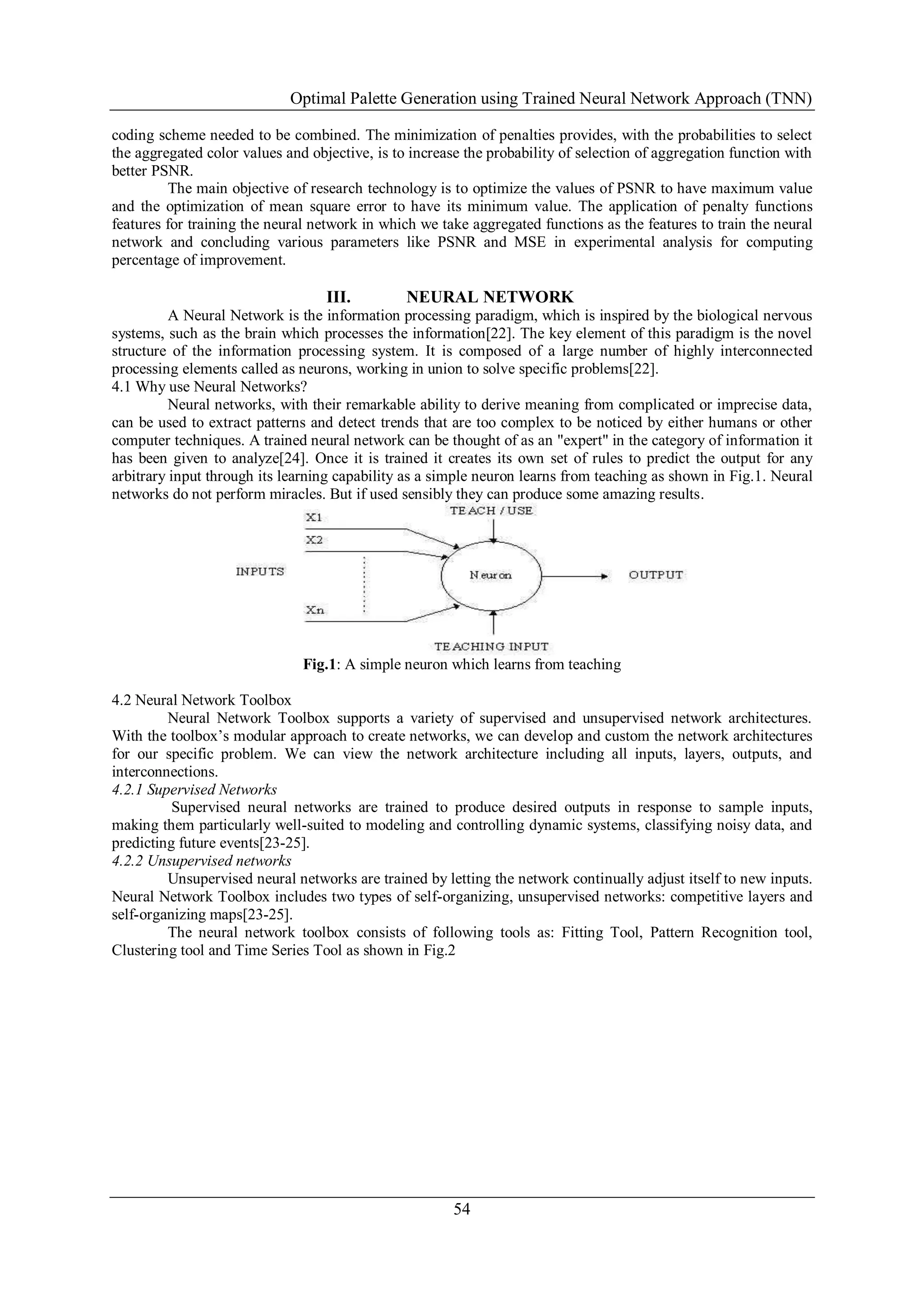 Optimal Palette Generation using Trained Neural Network Approach (TNN)
54
coding scheme needed to be combined. The minimization of penalties provides, with the probabilities to select
the aggregated color values and objective, is to increase the probability of selection of aggregation function with
better PSNR.
The main objective of research technology is to optimize the values of PSNR to have maximum value
and the optimization of mean square error to have its minimum value. The application of penalty functions
features for training the neural network in which we take aggregated functions as the features to train the neural
network and concluding various parameters like PSNR and MSE in experimental analysis for computing
percentage of improvement.
III. NEURAL NETWORK
A Neural Network is the information processing paradigm, which is inspired by the biological nervous
systems, such as the brain which processes the information[22]. The key element of this paradigm is the novel
structure of the information processing system. It is composed of a large number of highly interconnected
processing elements called as neurons, working in union to solve specific problems[22].
4.1 Why use Neural Networks?
Neural networks, with their remarkable ability to derive meaning from complicated or imprecise data,
can be used to extract patterns and detect trends that are too complex to be noticed by either humans or other
computer techniques. A trained neural network can be thought of as an "expert" in the category of information it
has been given to analyze[24]. Once it is trained it creates its own set of rules to predict the output for any
arbitrary input through its learning capability as a simple neuron learns from teaching as shown in Fig.1. Neural
networks do not perform miracles. But if used sensibly they can produce some amazing results.
Fig.1: A simple neuron which learns from teaching
4.2 Neural Network Toolbox
Neural Network Toolbox supports a variety of supervised and unsupervised network architectures.
With the toolbox’s modular approach to create networks, we can develop and custom the network architectures
for our specific problem. We can view the network architecture including all inputs, layers, outputs, and
interconnections.
4.2.1 Supervised Networks
Supervised neural networks are trained to produce desired outputs in response to sample inputs,
making them particularly well-suited to modeling and controlling dynamic systems, classifying noisy data, and
predicting future events[23-25].
4.2.2 Unsupervised networks
Unsupervised neural networks are trained by letting the network continually adjust itself to new inputs.
Neural Network Toolbox includes two types of self-organizing, unsupervised networks: competitive layers and
self-organizing maps[23-25].
The neural network toolbox consists of following tools as: Fitting Tool, Pattern Recognition tool,
Clustering tool and Time Series Tool as shown in Fig.2
 