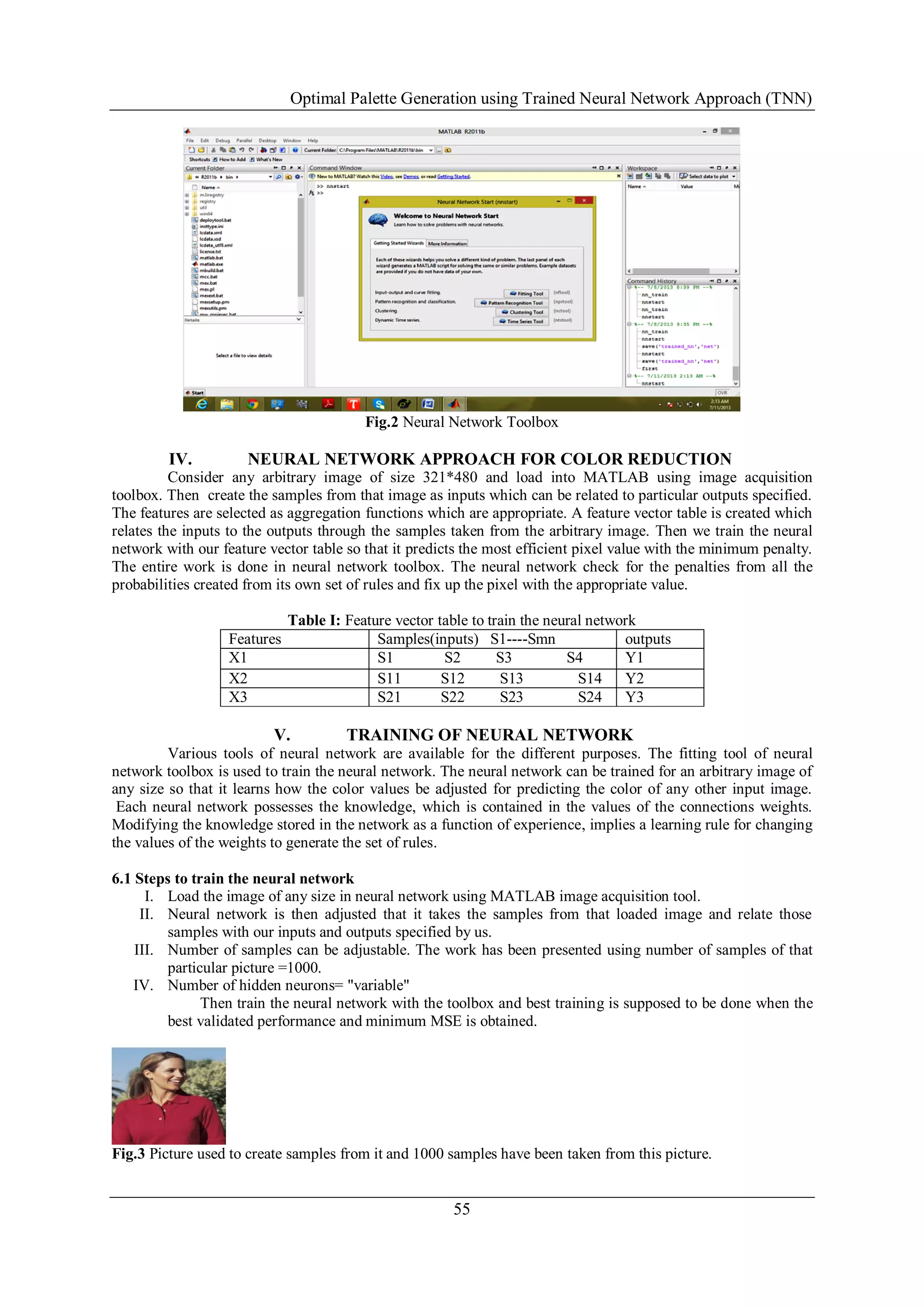 Optimal Palette Generation using Trained Neural Network Approach (TNN)
55
Fig.2 Neural Network Toolbox
IV. NEURAL NETWORK APPROACH FOR COLOR REDUCTION
Consider any arbitrary image of size 321*480 and load into MATLAB using image acquisition
toolbox. Then create the samples from that image as inputs which can be related to particular outputs specified.
The features are selected as aggregation functions which are appropriate. A feature vector table is created which
relates the inputs to the outputs through the samples taken from the arbitrary image. Then we train the neural
network with our feature vector table so that it predicts the most efficient pixel value with the minimum penalty.
The entire work is done in neural network toolbox. The neural network check for the penalties from all the
probabilities created from its own set of rules and fix up the pixel with the appropriate value.
Table I: Feature vector table to train the neural network
Features Samples(inputs) S1----Smn outputs
X1 S1 S2 S3 S4 Y1
X2 S11 S12 S13 S14 Y2
X3 S21 S22 S23 S24 Y3
V. TRAINING OF NEURAL NETWORK
Various tools of neural network are available for the different purposes. The fitting tool of neural
network toolbox is used to train the neural network. The neural network can be trained for an arbitrary image of
any size so that it learns how the color values be adjusted for predicting the color of any other input image.
Each neural network possesses the knowledge, which is contained in the values of the connections weights.
Modifying the knowledge stored in the network as a function of experience, implies a learning rule for changing
the values of the weights to generate the set of rules.
6.1 Steps to train the neural network
I. Load the image of any size in neural network using MATLAB image acquisition tool.
II. Neural network is then adjusted that it takes the samples from that loaded image and relate those
samples with our inputs and outputs specified by us.
III. Number of samples can be adjustable. The work has been presented using number of samples of that
particular picture =1000.
IV. Number of hidden neurons= "variable"
Then train the neural network with the toolbox and best training is supposed to be done when the
best validated performance and minimum MSE is obtained.
Fig.3 Picture used to create samples from it and 1000 samples have been taken from this picture.
 