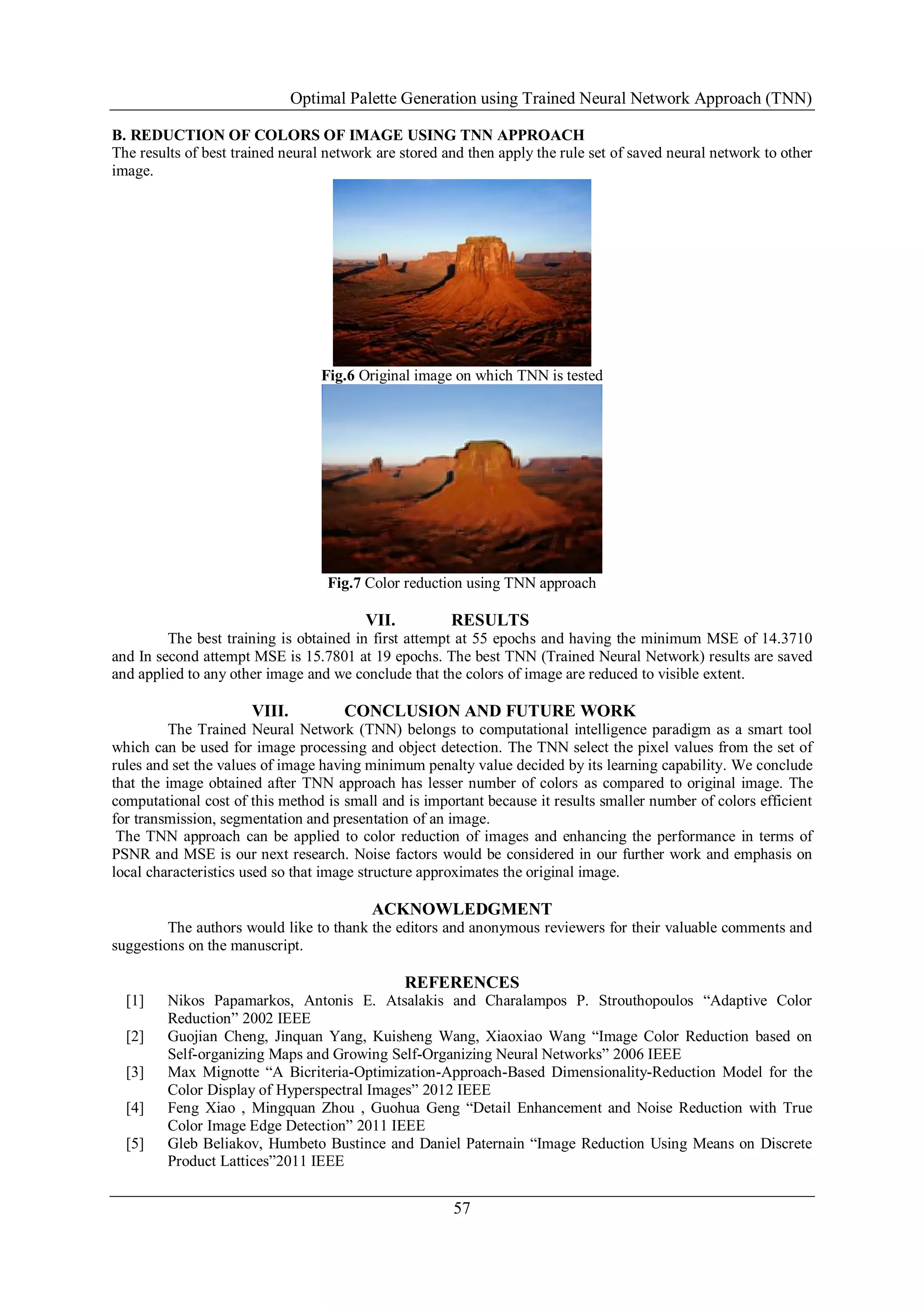 Optimal Palette Generation using Trained Neural Network Approach (TNN)
57
B. REDUCTION OF COLORS OF IMAGE USING TNN APPROACH
The results of best trained neural network are stored and then apply the rule set of saved neural network to other
image.
Fig.6 Original image on which TNN is tested
Fig.7 Color reduction using TNN approach
VII. RESULTS
The best training is obtained in first attempt at 55 epochs and having the minimum MSE of 14.3710
and In second attempt MSE is 15.7801 at 19 epochs. The best TNN (Trained Neural Network) results are saved
and applied to any other image and we conclude that the colors of image are reduced to visible extent.
VIII. CONCLUSION AND FUTURE WORK
The Trained Neural Network (TNN) belongs to computational intelligence paradigm as a smart tool
which can be used for image processing and object detection. The TNN select the pixel values from the set of
rules and set the values of image having minimum penalty value decided by its learning capability. We conclude
that the image obtained after TNN approach has lesser number of colors as compared to original image. The
computational cost of this method is small and is important because it results smaller number of colors efficient
for transmission, segmentation and presentation of an image.
The TNN approach can be applied to color reduction of images and enhancing the performance in terms of
PSNR and MSE is our next research. Noise factors would be considered in our further work and emphasis on
local characteristics used so that image structure approximates the original image.
ACKNOWLEDGMENT
The authors would like to thank the editors and anonymous reviewers for their valuable comments and
suggestions on the manuscript.
REFERENCES
[1] Nikos Papamarkos, Antonis E. Atsalakis and Charalampos P. Strouthopoulos ―Adaptive Color
Reduction‖ 2002 IEEE
[2] Guojian Cheng, Jinquan Yang, Kuisheng Wang, Xiaoxiao Wang ―Image Color Reduction based on
Self-organizing Maps and Growing Self-Organizing Neural Networks‖ 2006 IEEE
[3] Max Mignotte ―A Bicriteria-Optimization-Approach-Based Dimensionality-Reduction Model for the
Color Display of Hyperspectral Images‖ 2012 IEEE
[4] Feng Xiao , Mingquan Zhou , Guohua Geng ―Detail Enhancement and Noise Reduction with True
Color Image Edge Detection‖ 2011 IEEE
[5] Gleb Beliakov, Humbeto Bustince and Daniel Paternain ―Image Reduction Using Means on Discrete
Product Lattices‖2011 IEEE
 