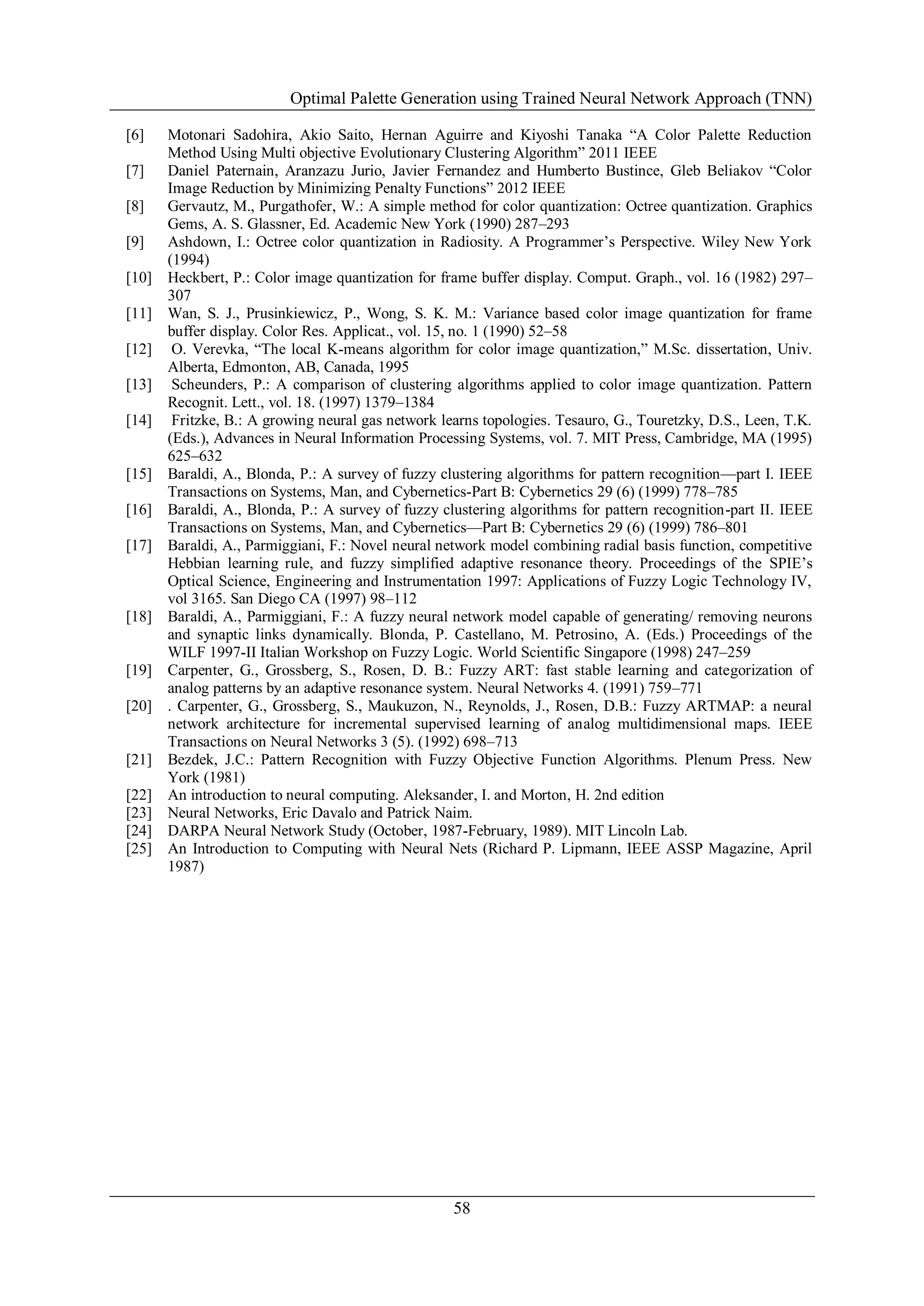 Optimal Palette Generation using Trained Neural Network Approach (TNN)
58
[6] Motonari Sadohira, Akio Saito, Hernan Aguirre and Kiyoshi Tanaka ―A Color Palette Reduction
Method Using Multi objective Evolutionary Clustering Algorithm‖ 2011 IEEE
[7] Daniel Paternain, Aranzazu Jurio, Javier Fernandez and Humberto Bustince, Gleb Beliakov ―Color
Image Reduction by Minimizing Penalty Functions‖ 2012 IEEE
[8] Gervautz, M., Purgathofer, W.: A simple method for color quantization: Octree quantization. Graphics
Gems, A. S. Glassner, Ed. Academic New York (1990) 287–293
[9] Ashdown, I.: Octree color quantization in Radiosity. A Programmer’s Perspective. Wiley New York
(1994)
[10] Heckbert, P.: Color image quantization for frame buffer display. Comput. Graph., vol. 16 (1982) 297–
307
[11] Wan, S. J., Prusinkiewicz, P., Wong, S. K. M.: Variance based color image quantization for frame
buffer display. Color Res. Applicat., vol. 15, no. 1 (1990) 52–58
[12] O. Verevka, ―The local K-means algorithm for color image quantization,‖ M.Sc. dissertation, Univ.
Alberta, Edmonton, AB, Canada, 1995
[13] Scheunders, P.: A comparison of clustering algorithms applied to color image quantization. Pattern
Recognit. Lett., vol. 18. (1997) 1379–1384
[14] Fritzke, B.: A growing neural gas network learns topologies. Tesauro, G., Touretzky, D.S., Leen, T.K.
(Eds.), Advances in Neural Information Processing Systems, vol. 7. MIT Press, Cambridge, MA (1995)
625–632
[15] Baraldi, A., Blonda, P.: A survey of fuzzy clustering algorithms for pattern recognition—part I. IEEE
Transactions on Systems, Man, and Cybernetics-Part B: Cybernetics 29 (6) (1999) 778–785
[16] Baraldi, A., Blonda, P.: A survey of fuzzy clustering algorithms for pattern recognition-part II. IEEE
Transactions on Systems, Man, and Cybernetics—Part B: Cybernetics 29 (6) (1999) 786–801
[17] Baraldi, A., Parmiggiani, F.: Novel neural network model combining radial basis function, competitive
Hebbian learning rule, and fuzzy simplified adaptive resonance theory. Proceedings of the SPIE’s
Optical Science, Engineering and Instrumentation 1997: Applications of Fuzzy Logic Technology IV,
vol 3165. San Diego CA (1997) 98–112
[18] Baraldi, A., Parmiggiani, F.: A fuzzy neural network model capable of generating/ removing neurons
and synaptic links dynamically. Blonda, P. Castellano, M. Petrosino, A. (Eds.) Proceedings of the
WILF 1997-II Italian Workshop on Fuzzy Logic. World Scientific Singapore (1998) 247–259
[19] Carpenter, G., Grossberg, S., Rosen, D. B.: Fuzzy ART: fast stable learning and categorization of
analog patterns by an adaptive resonance system. Neural Networks 4. (1991) 759–771
[20] . Carpenter, G., Grossberg, S., Maukuzon, N., Reynolds, J., Rosen, D.B.: Fuzzy ARTMAP: a neural
network architecture for incremental supervised learning of analog multidimensional maps. IEEE
Transactions on Neural Networks 3 (5). (1992) 698–713
[21] Bezdek, J.C.: Pattern Recognition with Fuzzy Objective Function Algorithms. Plenum Press. New
York (1981)
[22] An introduction to neural computing. Aleksander, I. and Morton, H. 2nd edition
[23] Neural Networks, Eric Davalo and Patrick Naim.
[24] DARPA Neural Network Study (October, 1987-February, 1989). MIT Lincoln Lab.
[25] An Introduction to Computing with Neural Nets (Richard P. Lipmann, IEEE ASSP Magazine, April
1987)
 