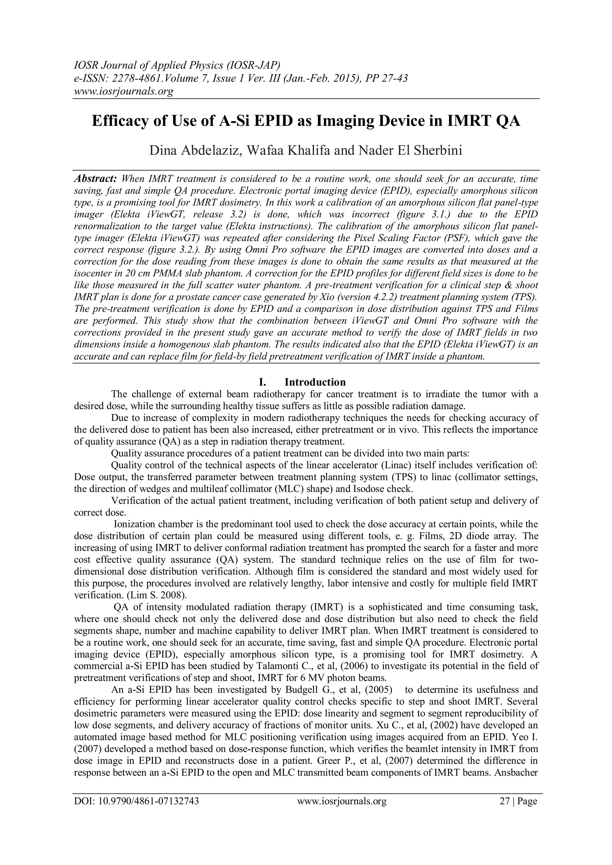 IOSR Journal of Applied Physics (IOSR-JAP)
e-ISSN: 2278-4861.Volume 7, Issue 1 Ver. III (Jan.-Feb. 2015), PP 27-43
www.iosrjournals.org
DOI: 10.9790/4861-07132743 www.iosrjournals.org 27 | Page
Efficacy of Use of A-Si EPID as Imaging Device in IMRT QA
Dina Abdelaziz, Wafaa Khalifa and Nader El Sherbini
Abstract: When IMRT treatment is considered to be a routine work, one should seek for an accurate, time
saving, fast and simple QA procedure. Electronic portal imaging device (EPID), especially amorphous silicon
type, is a promising tool for IMRT dosimetry. In this work a calibration of an amorphous silicon flat panel-type
imager (Elekta iViewGT, release 3.2) is done, which was incorrect (figure 3.1.) due to the EPID
renormalization to the target value (Elekta instructions). The calibration of the amorphous silicon flat panel-
type imager (Elekta iViewGT) was repeated after considering the Pixel Scaling Factor (PSF), which gave the
correct response (figure 3.2.). By using Omni Pro software the EPID images are converted into doses and a
correction for the dose reading from these images is done to obtain the same results as that measured at the
isocenter in 20 cm PMMA slab phantom. A correction for the EPID profiles for different field sizes is done to be
like those measured in the full scatter water phantom. A pre-treatment verification for a clinical step & shoot
IMRT plan is done for a prostate cancer case generated by Xio (version 4.2.2) treatment planning system (TPS).
The pre-treatment verification is done by EPID and a comparison in dose distribution against TPS and Films
are performed. This study show that the combination between iViewGT and Omni Pro software with the
corrections provided in the present study gave an accurate method to verify the dose of IMRT fields in two
dimensions inside a homogenous slab phantom. The results indicated also that the EPID (Elekta iViewGT) is an
accurate and can replace film for field-by field pretreatment verification of IMRT inside a phantom.
I. Introduction
The challenge of external beam radiotherapy for cancer treatment is to irradiate the tumor with a
desired dose, while the surrounding healthy tissue suffers as little as possible radiation damage.
Due to increase of complexity in modern radiotherapy techniques the needs for checking accuracy of
the delivered dose to patient has been also increased, either pretreatment or in vivo. This reflects the importance
of quality assurance (QA) as a step in radiation therapy treatment.
Quality assurance procedures of a patient treatment can be divided into two main parts:
Quality control of the technical aspects of the linear accelerator (Linac) itself includes verification of:
Dose output, the transferred parameter between treatment planning system (TPS) to linac (collimator settings,
the direction of wedges and multileaf collimator (MLC) shape) and Isodose check.
Verification of the actual patient treatment, including verification of both patient setup and delivery of
correct dose.
Ionization chamber is the predominant tool used to check the dose accuracy at certain points, while the
dose distribution of certain plan could be measured using different tools, e. g. Films, 2D diode array. The
increasing of using IMRT to deliver conformal radiation treatment has prompted the search for a faster and more
cost effective quality assurance (QA) system. The standard technique relies on the use of film for two-
dimensional dose distribution verification. Although film is considered the standard and most widely used for
this purpose, the procedures involved are relatively lengthy, labor intensive and costly for multiple field IMRT
verification. (Lim S. 2008).
QA of intensity modulated radiation therapy (IMRT) is a sophisticated and time consuming task,
where one should check not only the delivered dose and dose distribution but also need to check the field
segments shape, number and machine capability to deliver IMRT plan. When IMRT treatment is considered to
be a routine work, one should seek for an accurate, time saving, fast and simple QA procedure. Electronic portal
imaging device (EPID), especially amorphous silicon type, is a promising tool for IMRT dosimetry. A
commercial a-Si EPID has been studied by Talamonti C., et al, (2006) to investigate its potential in the field of
pretreatment verifications of step and shoot, IMRT for 6 MV photon beams.
An a-Si EPID has been investigated by Budgell G., et al, (2005) to determine its usefulness and
efficiency for performing linear accelerator quality control checks specific to step and shoot IMRT. Several
dosimetric parameters were measured using the EPID: dose linearity and segment to segment reproducibility of
low dose segments, and delivery accuracy of fractions of monitor units. Xu C., et al, (2002) have developed an
automated image based method for MLC positioning verification using images acquired from an EPID. Yeo I.
(2007) developed a method based on dose-response function, which verifies the beamlet intensity in IMRT from
dose image in EPID and reconstructs dose in a patient. Greer P., et al, (2007) determined the difference in
response between an a-Si EPID to the open and MLC transmitted beam components of IMRT beams. Ansbacher
 