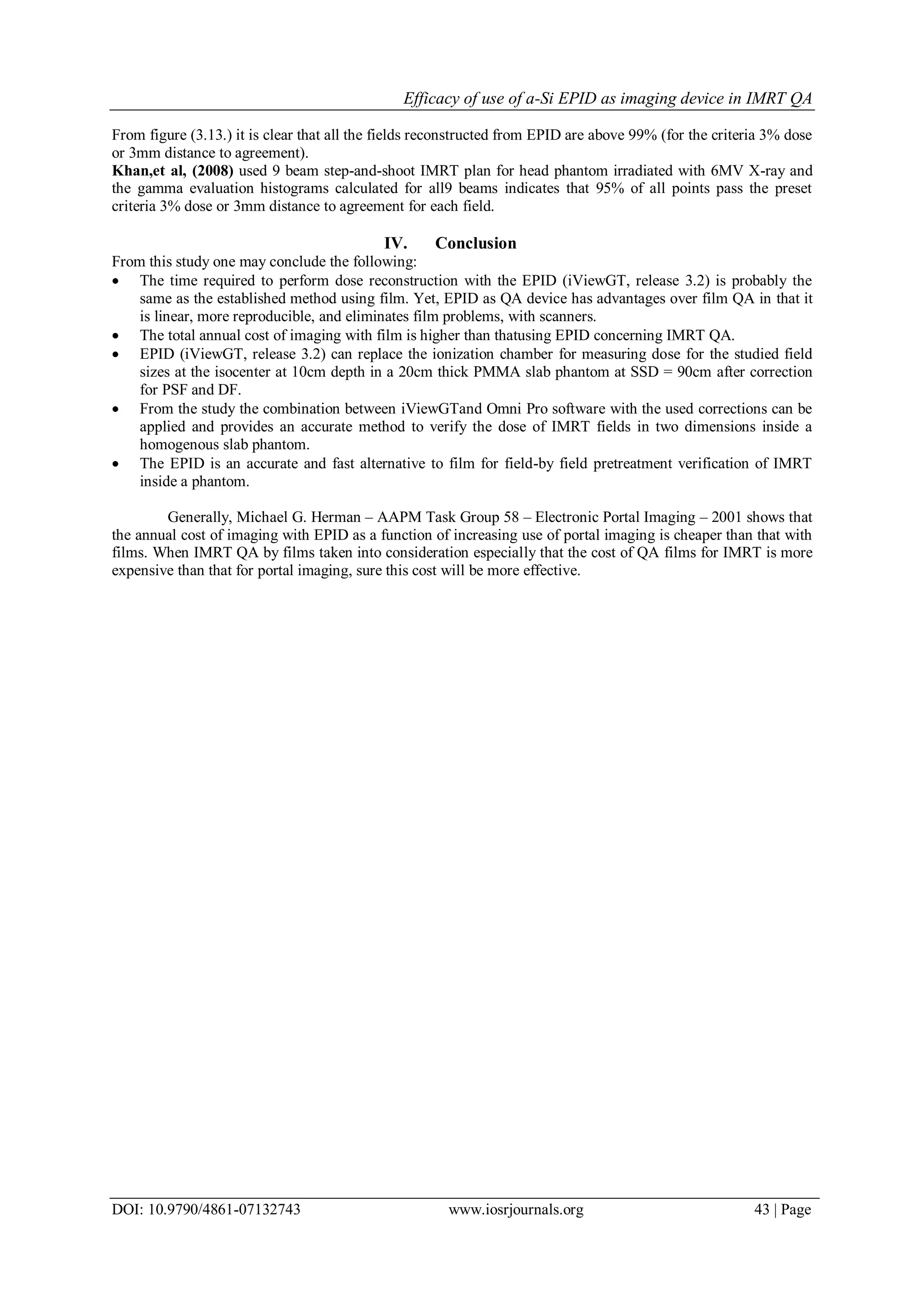 Efficacy of use of a-Si EPID as imaging device in IMRT QA
DOI: 10.9790/4861-07132743 www.iosrjournals.org 43 | Page
From figure (3.13.) it is clear that all the fields reconstructed from EPID are above 99% (for the criteria 3% dose
or 3mm distance to agreement).
Khan,et al, (2008) used 9 beam step-and-shoot IMRT plan for head phantom irradiated with 6MV X-ray and
the gamma evaluation histograms calculated for all9 beams indicates that 95% of all points pass the preset
criteria 3% dose or 3mm distance to agreement for each field.
IV. Conclusion
From this study one may conclude the following:
 The time required to perform dose reconstruction with the EPID (iViewGT, release 3.2) is probably the
same as the established method using film. Yet, EPID as QA device has advantages over film QA in that it
is linear, more reproducible, and eliminates film problems, with scanners.
 The total annual cost of imaging with film is higher than thatusing EPID concerning IMRT QA.
 EPID (iViewGT, release 3.2) can replace the ionization chamber for measuring dose for the studied field
sizes at the isocenter at 10cm depth in a 20cm thick PMMA slab phantom at SSD = 90cm after correction
for PSF and DF.
 From the study the combination between iViewGTand Omni Pro software with the used corrections can be
applied and provides an accurate method to verify the dose of IMRT fields in two dimensions inside a
homogenous slab phantom.
 The EPID is an accurate and fast alternative to film for field-by field pretreatment verification of IMRT
inside a phantom.
Generally, Michael G. Herman – AAPM Task Group 58 – Electronic Portal Imaging – 2001 shows that
the annual cost of imaging with EPID as a function of increasing use of portal imaging is cheaper than that with
films. When IMRT QA by films taken into consideration especially that the cost of QA films for IMRT is more
expensive than that for portal imaging, sure this cost will be more effective.
 