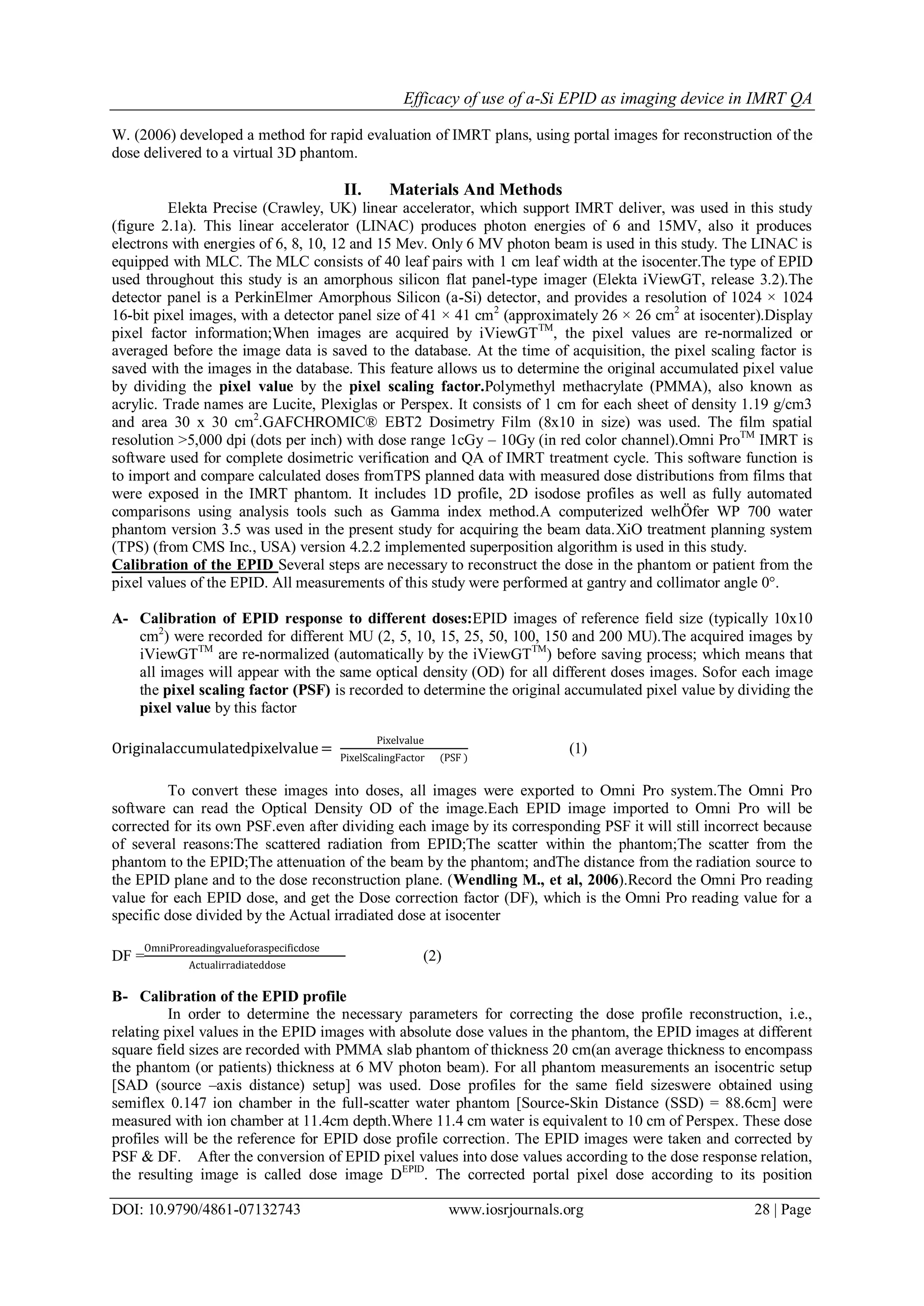 Efficacy of use of a-Si EPID as imaging device in IMRT QA
DOI: 10.9790/4861-07132743 www.iosrjournals.org 28 | Page
W. (2006) developed a method for rapid evaluation of IMRT plans, using portal images for reconstruction of the
dose delivered to a virtual 3D phantom.
II. Materials And Methods
Elekta Precise (Crawley, UK) linear accelerator, which support IMRT deliver, was used in this study
(figure 2.1a). This linear accelerator (LINAC) produces photon energies of 6 and 15MV, also it produces
electrons with energies of 6, 8, 10, 12 and 15 Mev. Only 6 MV photon beam is used in this study. The LINAC is
equipped with MLC. The MLC consists of 40 leaf pairs with 1 cm leaf width at the isocenter.The type of EPID
used throughout this study is an amorphous silicon flat panel-type imager (Elekta iViewGT, release 3.2).The
detector panel is a PerkinElmer Amorphous Silicon (a-Si) detector, and provides a resolution of 1024 × 1024
16-bit pixel images, with a detector panel size of 41 × 41 cm2
(approximately 26 × 26 cm2
at isocenter).Display
pixel factor information;When images are acquired by iViewGTTM
, the pixel values are re-normalized or
averaged before the image data is saved to the database. At the time of acquisition, the pixel scaling factor is
saved with the images in the database. This feature allows us to determine the original accumulated pixel value
by dividing the pixel value by the pixel scaling factor.Polymethyl methacrylate (PMMA), also known as
acrylic. Trade names are Lucite, Plexiglas or Perspex. It consists of 1 cm for each sheet of density 1.19 g/cm3
and area 30 х 30 cm2
.GAFCHROMIC® EBT2 Dosimetry Film (8x10 in size) was used. The film spatial
resolution >5,000 dpi (dots per inch) with dose range 1cGy – 10Gy (in red color channel).Omni ProTM
IMRT is
software used for complete dosimetric verification and QA of IMRT treatment cycle. This software function is
to import and compare calculated doses fromTPS planned data with measured dose distributions from films that
were exposed in the IMRT phantom. It includes 1D profile, 2D isodose profiles as well as fully automated
comparisons using analysis tools such as Gamma index method.A computerized welhÖfer WP 700 water
phantom version 3.5 was used in the present study for acquiring the beam data.XiO treatment planning system
(TPS) (from CMS Inc., USA) version 4.2.2 implemented superposition algorithm is used in this study.
Calibration of the EPID Several steps are necessary to reconstruct the dose in the phantom or patient from the
pixel values of the EPID. All measurements of this study were performed at gantry and collimator angle 0°.
A- Calibration of EPID response to different doses:EPID images of reference field size (typically 10x10
cm2
) were recorded for different MU (2, 5, 10, 15, 25, 50, 100, 150 and 200 MU).The acquired images by
iViewGTTM
are re-normalized (automatically by the iViewGTTM
) before saving process; which means that
all images will appear with the same optical density (OD) for all different doses images. Sofor each image
the pixel scaling factor (PSF) is recorded to determine the original accumulated pixel value by dividing the
pixel value by this factor
Originalaccumulatedpixelvalue=
Pixelvalue
PixelScalingFactor (PSF )
(1)
To convert these images into doses, all images were exported to Omni Pro system.The Omni Pro
software can read the Optical Density OD of the image.Each EPID image imported to Omni Pro will be
corrected for its own PSF.even after dividing each image by its corresponding PSF it will still incorrect because
of several reasons:The scattered radiation from EPID;The scatter within the phantom;The scatter from the
phantom to the EPID;The attenuation of the beam by the phantom; andThe distance from the radiation source to
the EPID plane and to the dose reconstruction plane. (Wendling M., et al, 2006).Record the Omni Pro reading
value for each EPID dose, and get the Dose correction factor (DF), which is the Omni Pro reading value for a
specific dose divided by the Actual irradiated dose at isocenter
DF =
OmniProreadingvalueforaspecificdose
Actualirradiateddose
(2)
B- Calibration of the EPID profile
In order to determine the necessary parameters for correcting the dose profile reconstruction, i.e.,
relating pixel values in the EPID images with absolute dose values in the phantom, the EPID images at different
square field sizes are recorded with PMMA slab phantom of thickness 20 cm(an average thickness to encompass
the phantom (or patients) thickness at 6 MV photon beam). For all phantom measurements an isocentric setup
[SAD (source –axis distance) setup] was used. Dose profiles for the same field sizeswere obtained using
semiflex 0.147 ion chamber in the full-scatter water phantom [Source-Skin Distance (SSD) = 88.6cm] were
measured with ion chamber at 11.4cm depth.Where 11.4 cm water is equivalent to 10 cm of Perspex. These dose
profiles will be the reference for EPID dose profile correction. The EPID images were taken and corrected by
PSF & DF. After the conversion of EPID pixel values into dose values according to the dose response relation,
the resulting image is called dose image DEPID
. The corrected portal pixel dose according to its position
 