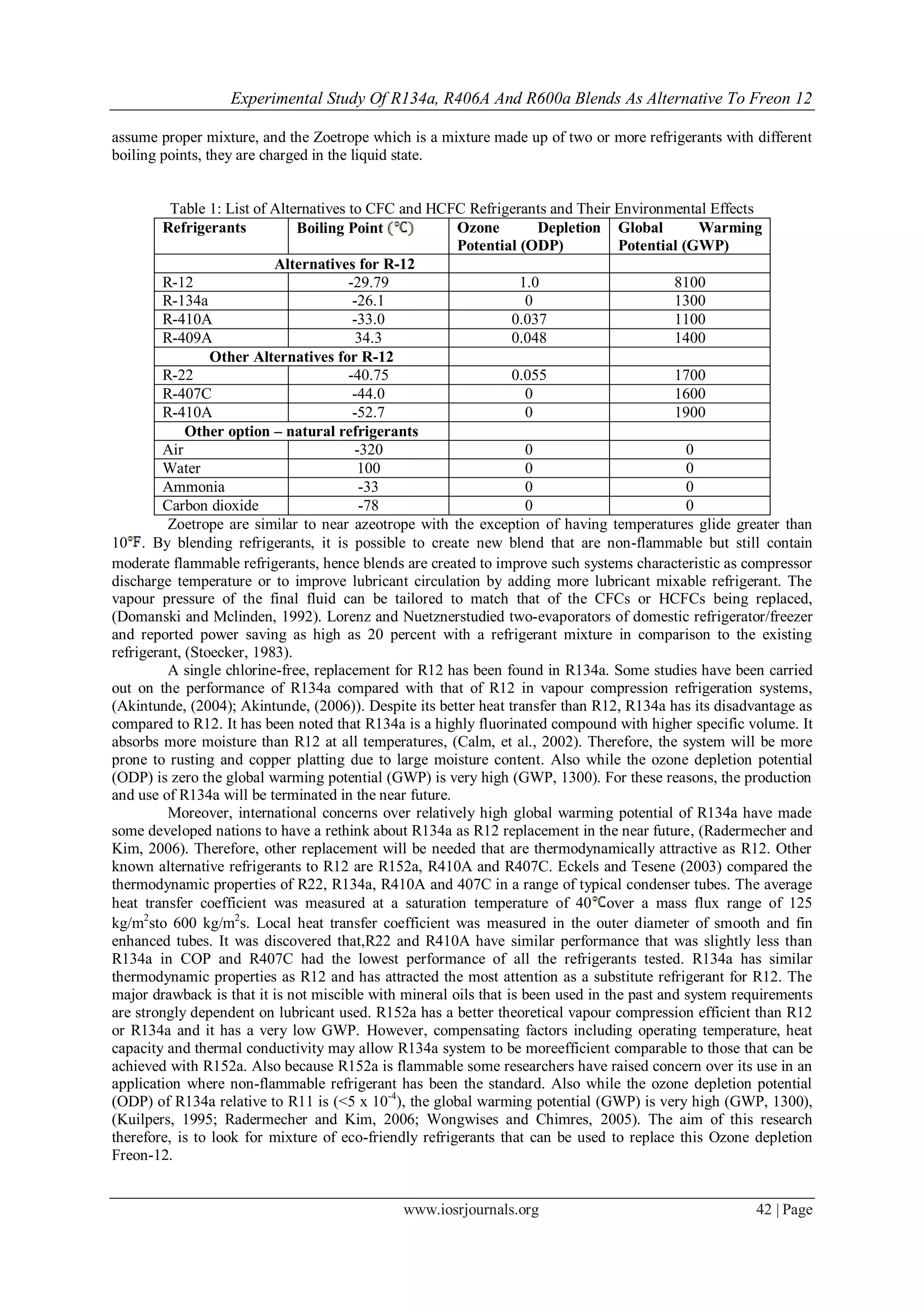 Experimental Study Of R134a, R406A And R600a Blends As Alternative To Freon 12
www.iosrjournals.org 42 | Page
assume proper mixture, and the Zoetrope which is a mixture made up of two or more refrigerants with different
boiling points, they are charged in the liquid state.
Table 1: List of Alternatives to CFC and HCFC Refrigerants and Their Environmental Effects
Refrigerants Boiling Point Ozone Depletion
Potential (ODP)
Global Warming
Potential (GWP)
Alternatives for R-12
R-12 -29.79 1.0 8100
R-134a -26.1 0 1300
R-410A -33.0 0.037 1100
R-409A 34.3 0.048 1400
Other Alternatives for R-12
R-22 -40.75 0.055 1700
R-407C -44.0 0 1600
R-410A -52.7 0 1900
Other option – natural refrigerants
Air -320 0 0
Water 100 0 0
Ammonia -33 0 0
Carbon dioxide -78 0 0
Zoetrope are similar to near azeotrope with the exception of having temperatures glide greater than
10 . By blending refrigerants, it is possible to create new blend that are non-flammable but still contain
moderate flammable refrigerants, hence blends are created to improve such systems characteristic as compressor
discharge temperature or to improve lubricant circulation by adding more lubricant mixable refrigerant. The
vapour pressure of the final fluid can be tailored to match that of the CFCs or HCFCs being replaced,
(Domanski and Mclinden, 1992). Lorenz and Nuetznerstudied two-evaporators of domestic refrigerator/freezer
and reported power saving as high as 20 percent with a refrigerant mixture in comparison to the existing
refrigerant, (Stoecker, 1983).
A single chlorine-free, replacement for R12 has been found in R134a. Some studies have been carried
out on the performance of R134a compared with that of R12 in vapour compression refrigeration systems,
(Akintunde, (2004); Akintunde, (2006)). Despite its better heat transfer than R12, R134a has its disadvantage as
compared to R12. It has been noted that R134a is a highly fluorinated compound with higher specific volume. It
absorbs more moisture than R12 at all temperatures, (Calm, et al., 2002). Therefore, the system will be more
prone to rusting and copper platting due to large moisture content. Also while the ozone depletion potential
(ODP) is zero the global warming potential (GWP) is very high (GWP, 1300). For these reasons, the production
and use of R134a will be terminated in the near future.
Moreover, international concerns over relatively high global warming potential of R134a have made
some developed nations to have a rethink about R134a as R12 replacement in the near future, (Radermecher and
Kim, 2006). Therefore, other replacement will be needed that are thermodynamically attractive as R12. Other
known alternative refrigerants to R12 are R152a, R410A and R407C. Eckels and Tesene (2003) compared the
thermodynamic properties of R22, R134a, R410A and 407C in a range of typical condenser tubes. The average
heat transfer coefficient was measured at a saturation temperature of 40 over a mass flux range of 125
kg/m2
sto 600 kg/m2
s. Local heat transfer coefficient was measured in the outer diameter of smooth and fin
enhanced tubes. It was discovered that,R22 and R410A have similar performance that was slightly less than
R134a in COP and R407C had the lowest performance of all the refrigerants tested. R134a has similar
thermodynamic properties as R12 and has attracted the most attention as a substitute refrigerant for R12. The
major drawback is that it is not miscible with mineral oils that is been used in the past and system requirements
are strongly dependent on lubricant used. R152a has a better theoretical vapour compression efficient than R12
or R134a and it has a very low GWP. However, compensating factors including operating temperature, heat
capacity and thermal conductivity may allow R134a system to be moreefficient comparable to those that can be
achieved with R152a. Also because R152a is flammable some researchers have raised concern over its use in an
application where non-flammable refrigerant has been the standard. Also while the ozone depletion potential
(ODP) of R134a relative to R11 is (<5 x 10-4
), the global warming potential (GWP) is very high (GWP, 1300),
(Kuilpers, 1995; Radermecher and Kim, 2006; Wongwises and Chimres, 2005). The aim of this research
therefore, is to look for mixture of eco-friendly refrigerants that can be used to replace this Ozone depletion
Freon-12.
 