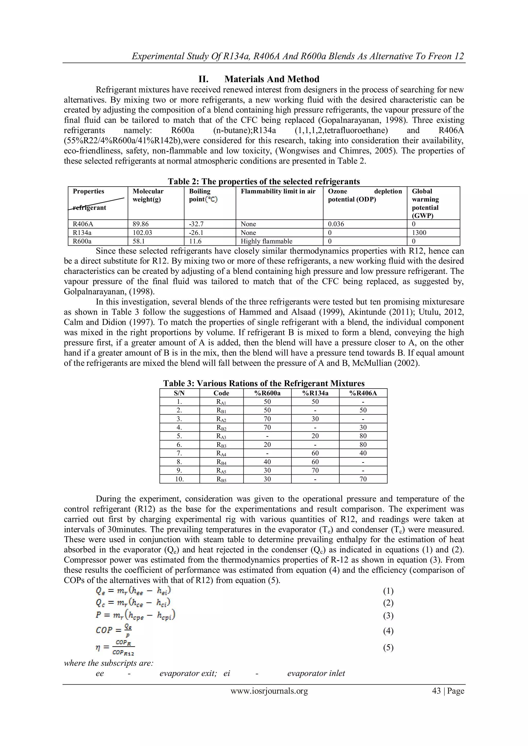 Experimental Study Of R134a, R406A And R600a Blends As Alternative To Freon 12
www.iosrjournals.org 43 | Page
II. Materials And Method
Refrigerant mixtures have received renewed interest from designers in the process of searching for new
alternatives. By mixing two or more refrigerants, a new working fluid with the desired characteristic can be
created by adjusting the composition of a blend containing high pressure refrigerants, the vapour pressure of the
final fluid can be tailored to match that of the CFC being replaced (Gopalnarayanan, 1998). Three existing
refrigerants namely: R600a (n-butane);R134a (1,1,1,2,tetrafluoroethane) and R406A
(55%R22/4%R600a/41%R142b),were considered for this research, taking into consideration their availability,
eco-friendliness, safety, non-flammable and low toxicity, (Wongwises and Chimres, 2005). The properties of
these selected refrigerants at normal atmospheric conditions are presented in Table 2.
Table 2: The properties of the selected refrigerants
Properties
refrigerant
Molecular
weight(g)
Boiling
point
Flammability limit in air Ozone depletion
potential (ODP)
Global
warming
potential
(GWP)
R406A 89.86 -32.7 None 0.036 0
R134a 102.03 -26.1 None 0 1300
R600a 58.1 11.6 Highly flammable 0 0
Since these selected refrigerants have closely similar thermodynamics properties with R12, hence can
be a direct substitute for R12. By mixing two or more of these refrigerants, a new working fluid with the desired
characteristics can be created by adjusting of a blend containing high pressure and low pressure refrigerant. The
vapour pressure of the final fluid was tailored to match that of the CFC being replaced, as suggested by,
Golpalnarayanan, (1998).
In this investigation, several blends of the three refrigerants were tested but ten promising mixturesare
as shown in Table 3 follow the suggestions of Hammed and Alsaad (1999), Akintunde (2011); Utulu, 2012,
Calm and Didion (1997). To match the properties of single refrigerant with a blend, the individual component
was mixed in the right proportions by volume. If refrigerant B is mixed to form a blend, conveying the high
pressure first, if a greater amount of A is added, then the blend will have a pressure closer to A, on the other
hand if a greater amount of B is in the mix, then the blend will have a pressure tend towards B. If equal amount
of the refrigerants are mixed the blend will fall between the pressure of A and B, McMullian (2002).
Table 3: Various Rations of the Refrigerant Mixtures
S/N Code %R600a %R134a %R406A
1. RA1 50 50 -
2. RB1 50 - 50
3. RA2 70 30 -
4. RB2 70 - 30
5. RA3 - 20 80
6. RB3 20 - 80
7. RA4 - 60 40
8. RB4 40 60 -
9. RA5 30 70 -
10. RB5 30 - 70
During the experiment, consideration was given to the operational pressure and temperature of the
control refrigerant (R12) as the base for the experimentations and result comparison. The experiment was
carried out first by charging experimental rig with various quantities of R12, and readings were taken at
intervals of 30minutes. The prevailing temperatures in the evaporator (Te) and condenser (Tc) were measured.
These were used in conjunction with steam table to determine prevailing enthalpy for the estimation of heat
absorbed in the evaporator (Qe) and heat rejected in the condenser (Qc) as indicated in equations (1) and (2).
Compressor power was estimated from the thermodynamics properties of R-12 as shown in equation (3). From
these results the coefficient of performance was estimated from equation (4) and the efficiency (comparison of
COPs of the alternatives with that of R12) from equation (5).
(1)
(2)
(3)
(4)
(5)
where the subscripts are:
ee - evaporator exit; ei - evaporator inlet
 
