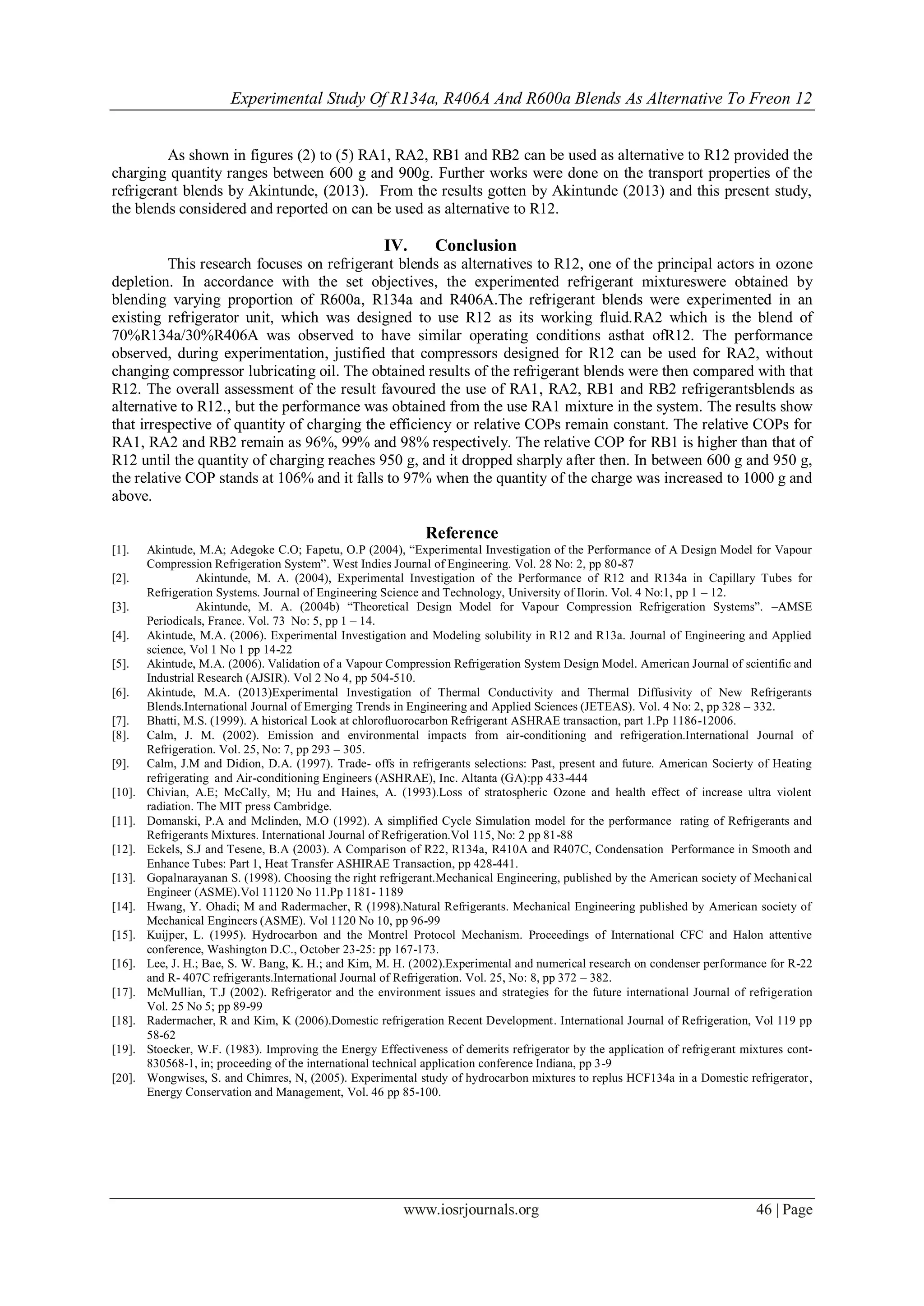 Experimental Study Of R134a, R406A And R600a Blends As Alternative To Freon 12
www.iosrjournals.org 46 | Page
As shown in figures (2) to (5) RA1, RA2, RB1 and RB2 can be used as alternative to R12 provided the
charging quantity ranges between 600 g and 900g. Further works were done on the transport properties of the
refrigerant blends by Akintunde, (2013). From the results gotten by Akintunde (2013) and this present study,
the blends considered and reported on can be used as alternative to R12.
IV. Conclusion
This research focuses on refrigerant blends as alternatives to R12, one of the principal actors in ozone
depletion. In accordance with the set objectives, the experimented refrigerant mixtureswere obtained by
blending varying proportion of R600a, R134a and R406A.The refrigerant blends were experimented in an
existing refrigerator unit, which was designed to use R12 as its working fluid.RA2 which is the blend of
70%R134a/30%R406A was observed to have similar operating conditions asthat ofR12. The performance
observed, during experimentation, justified that compressors designed for R12 can be used for RA2, without
changing compressor lubricating oil. The obtained results of the refrigerant blends were then compared with that
R12. The overall assessment of the result favoured the use of RA1, RA2, RB1 and RB2 refrigerantsblends as
alternative to R12., but the performance was obtained from the use RA1 mixture in the system. The results show
that irrespective of quantity of charging the efficiency or relative COPs remain constant. The relative COPs for
RA1, RA2 and RB2 remain as 96%, 99% and 98% respectively. The relative COP for RB1 is higher than that of
R12 until the quantity of charging reaches 950 g, and it dropped sharply after then. In between 600 g and 950 g,
the relative COP stands at 106% and it falls to 97% when the quantity of the charge was increased to 1000 g and
above.
Reference
[1]. Akintude, M.A; Adegoke C.O; Fapetu, O.P (2004), “Experimental Investigation of the Performance of A Design Model for Vapour
Compression Refrigeration System”. West Indies Journal of Engineering. Vol. 28 No: 2, pp 80-87
[2]. Akintunde, M. A. (2004), Experimental Investigation of the Performance of R12 and R134a in Capillary Tubes for
Refrigeration Systems. Journal of Engineering Science and Technology, University of Ilorin. Vol. 4 No:1, pp 1 – 12.
[3]. Akintunde, M. A. (2004b) “Theoretical Design Model for Vapour Compression Refrigeration Systems”. –AMSE
Periodicals, France. Vol. 73 No: 5, pp 1 – 14.
[4]. Akintude, M.A. (2006). Experimental Investigation and Modeling solubility in R12 and R13a. Journal of Engineering and Applied
science, Vol 1 No 1 pp 14-22
[5]. Akintude, M.A. (2006). Validation of a Vapour Compression Refrigeration System Design Model. American Journal of scientific and
Industrial Research (AJSIR). Vol 2 No 4, pp 504-510.
[6]. Akintude, M.A. (2013)Experimental Investigation of Thermal Conductivity and Thermal Diffusivity of New Refrigerants
Blends.International Journal of Emerging Trends in Engineering and Applied Sciences (JETEAS). Vol. 4 No: 2, pp 328 – 332.
[7]. Bhatti, M.S. (1999). A historical Look at chlorofluorocarbon Refrigerant ASHRAE transaction, part 1.Pp 1186-12006.
[8]. Calm, J. M. (2002). Emission and environmental impacts from air-conditioning and refrigeration.International Journal of
Refrigeration. Vol. 25, No: 7, pp 293 – 305.
[9]. Calm, J.M and Didion, D.A. (1997). Trade- offs in refrigerants selections: Past, present and future. American Socierty of Heating
refrigerating and Air-conditioning Engineers (ASHRAE), Inc. Altanta (GA):pp 433-444
[10]. Chivian, A.E; McCally, M; Hu and Haines, A. (1993).Loss of stratospheric Ozone and health effect of increase ultra violent
radiation. The MIT press Cambridge.
[11]. Domanski, P.A and Mclinden, M.O (1992). A simplified Cycle Simulation model for the performance rating of Refrigerants and
Refrigerants Mixtures. International Journal of Refrigeration.Vol 115, No: 2 pp 81-88
[12]. Eckels, S.J and Tesene, B.A (2003). A Comparison of R22, R134a, R410A and R407C, Condensation Performance in Smooth and
Enhance Tubes: Part 1, Heat Transfer ASHIRAE Transaction, pp 428-441.
[13]. Gopalnarayanan S. (1998). Choosing the right refrigerant.Mechanical Engineering, published by the American society of Mechanical
Engineer (ASME).Vol 11120 No 11.Pp 1181- 1189
[14]. Hwang, Y. Ohadi; M and Radermacher, R (1998).Natural Refrigerants. Mechanical Engineering published by American society of
Mechanical Engineers (ASME). Vol 1120 No 10, pp 96-99
[15]. Kuijper, L. (1995). Hydrocarbon and the Montrel Protocol Mechanism. Proceedings of International CFC and Halon attentive
conference, Washington D.C., October 23-25: pp 167-173.
[16]. Lee, J. H.; Bae, S. W. Bang, K. H.; and Kim, M. H. (2002).Experimental and numerical research on condenser performance for R-22
and R- 407C refrigerants.International Journal of Refrigeration. Vol. 25, No: 8, pp 372 – 382.
[17]. McMullian, T.J (2002). Refrigerator and the environment issues and strategies for the future international Journal of refrigeration
Vol. 25 No 5; pp 89-99
[18]. Radermacher, R and Kim, K (2006).Domestic refrigeration Recent Development. International Journal of Refrigeration, Vol 119 pp
58-62
[19]. Stoecker, W.F. (1983). Improving the Energy Effectiveness of demerits refrigerator by the application of refrigerant mixtures cont-
830568-1, in; proceeding of the international technical application conference Indiana, pp 3-9
[20]. Wongwises, S. and Chimres, N, (2005). Experimental study of hydrocarbon mixtures to replus HCF134a in a Domestic refrigerator,
Energy Conservation and Management, Vol. 46 pp 85-100.
 