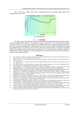Voltage Enhancement in Distribution System using Voltage Improvement Factor
www.iosrjournals.org 48 | Page
Fig. 2 shows the voltage profile before compensation and the improved voltage profile after
compensation on the various.
Fig. 2 Bus Voltages
V. Conclusion
The effectiveness of the proposed method for loss reduction by capacitor placement has been tested on
15-bus test radial distribution system. The rated line voltage of the system is 11 kV and total reactive load is
1251 kVAr. Buses 6, 3, 11 and 4 are selected as the candidate buses for the capacitor placement using loss
sensitivity analysis. On applying VDLF, the initial power loss was 61.8 kW and after capacitor placement using
the proposed method it is reduced to 30.46 kW. By placing the optimal capacity of capacitors at optimal
locations, the voltages profile at all buses have been enhanced. It has also been observed that bus number 13
had the lowest voltage of 0.944517 p.u before compensation and when compensation has been applied, this
voltage has improved to 0.9694 p.u.
References
[1] H. D. Chiang, J. C. Wang, O. Cockings, and H. D. Shin, “Optimal capacitor placements in distributions systems: Part 1 and 2,”
IEEE Trans. Power Del., Vol. 5, No. 2, pp. 634–649, Apr. 1990.
[2] Nerves, A.C.; Savet, F.J., “Voltage and Reactive-Power Control Optimization in a Distribution System,” IEEE TENCON 2006 , 14-
17 Nov. 2006, pp. 1-4.
[3] M. E. Baran and F. F. Wu, “Optimal Capacitor Placement on Radial Distribution Systems”, IEEE Trans. on Power Delivery, Vol. 4,
No. 1, January 1989.
[4] J. J. Grainger, and S. H. Lee, "Optimum Size and Location of Shunt Capacitors for Reduction of Losses on Distribution Feeders",
IEEE Trans. on Power Apparatus and Systems, vol. 100, pp. 1105-1 118, March 1981.
[5] M. M. Hamada, M. A. A. Wahab, A. M. El-Sayed, H. A. Ramadan, “ A proposed strategy for capacitor allocation in radial
distribution feeders,” in Conf. 12th Middle East Power Systems Conf., MEPCON, Aswan, Egypt, 12-15 March 2008
[6] S.Jalilzadeh, S. Galvani, H. Hosseinian, F.Razavi, “ Voltage Profile Modification Using Genetic Algorithm In Distribution Systems,
” in Proceedings of the World Congress on Engineering and Computer Science 2007 WCECS 2007, October 24-26, 2007
[7] Mekhamer, S.F., Khattab, H.M., Mahmoud, A.M.A., “Solution of the Capacitor allocation problem in distribution feeders
considering load variation: A modified simulated annealing based approach” in Proc. Int. Conf. power Systems Conference, 2006.
(MEPCON 2006), 19-21 Dec. 2006, pp. 302-309.
[8] H Masoum, M.A.S., Jafarian, A., Ladjevardi, M., Fuchs, E.F., Grady, W.M., “Fuzzy approach for optimal placement and sizing of
capacitor banks in the presence of harmonics ,” IEEE Trans. Power on Delivery, vol. 19, no.2, pp 822-829, Apr. 2004.
[9] Etemadi, A.H., Fotuhi-Firuzabad,“ Distribution system reliability enhancement using optimal capacitor placement,” Generation,
Transmission & Distribution, IET , vol. 2, no. 5, pp. 621-631, July 2008.
[10] Tanuj Manglani, Y.S Shishodia, “Reduction in Power Losses on Distribution Lines using Bionic Random Search Plant growth
Simulation Algorithm,” International Journal of Recent Research and Review, vol. III, pp.8-14, September 2012.
[11] U. Ramesh Babu, V. Vijay Kumar Reddy and S. Tarakalyani, “Shunt Capacitor Position and Size Selection for Radial Distribution
System using GA,” International Journal of Engineering and Technology, Vol.2 , No.8, pp. 1345-1348, August 2012
[12] Prakash K., Sydulu, “A novel approach for optimal capacitor location and sizing of capacitors on radial distribution systems using
loss sensitivity factors and alpha coefficients,” IEEE Power Engineering Society General Meeting, 2006, pp. 1910-1913.
[13] D. Das, D.P. Kothari, A Kalam, Simple and Efficient Method for Load Flow Solution of Radial Distribution Networks, Electrical
Power & Energy Systems, Vol.17, no:5, pp.335-346, 1995.
 